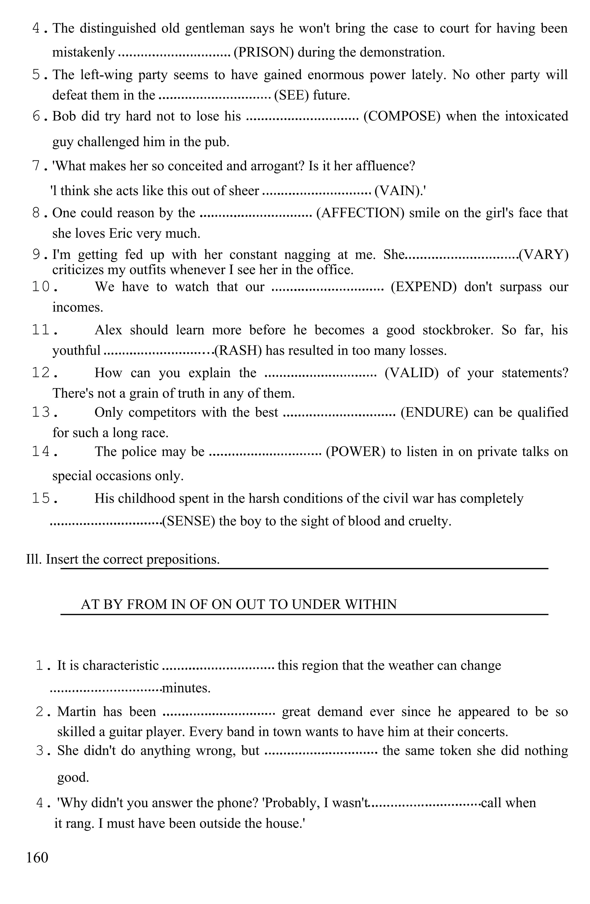 4.The distinguished old gentleman says he won't bring the case to court for having been
mistakenly (PRISON) during the demonstration.
5.The left-wing party seems to have gained enormous power lately. No other party will
defeat them in the (SEE) future.
6.Bob did try hard not to lose his (COMPOSE) when the intoxicated
guy challenged him in the pub.
7.'What makes her so conceited and arrogant? Is it her affluence?
'l think she acts like this out of sheer (VAIN).'
8.One could reason by the (AFFECTION) smile on the girl's face that
she loves Eric very much.
9.I'm getting fed up with her constant nagging at me. She (VARY)
criticizes my outfits whenever I see her in the office.
10. We have to watch that our (EXPEND) don't surpass our
incomes.
11. Alex should learn more before he becomes a good stockbroker. So far, his
youthful (RASH) has resulted in too many losses.
12. How can you explain the (VALID) of your statements?
There's not a grain of truth in any of them.
13. Only competitors with the best (ENDURE) can be qualified
for such a long race.
14. The police may be (POWER) to listen in on private talks on
special occasions only.
15. His childhood spent in the harsh conditions of the civil war has completely
(SENSE) the boy to the sight of blood and cruelty.
Ill. Insert the correct prepositions.
AT BY FROM IN OF ON OUT TO UNDER WITHIN
1. It is characteristic this region that the weather can change
minutes.
2. Martin has been great demand ever since he appeared to be so
skilled a guitar player. Every band in town wants to have him at their concerts.
3. She didn't do anything wrong, but the same token she did nothing
good.
4. 'Why didn't you answer the phone? 'Probably, I wasn't call when
it rang. I must have been outside the house.'
160
 