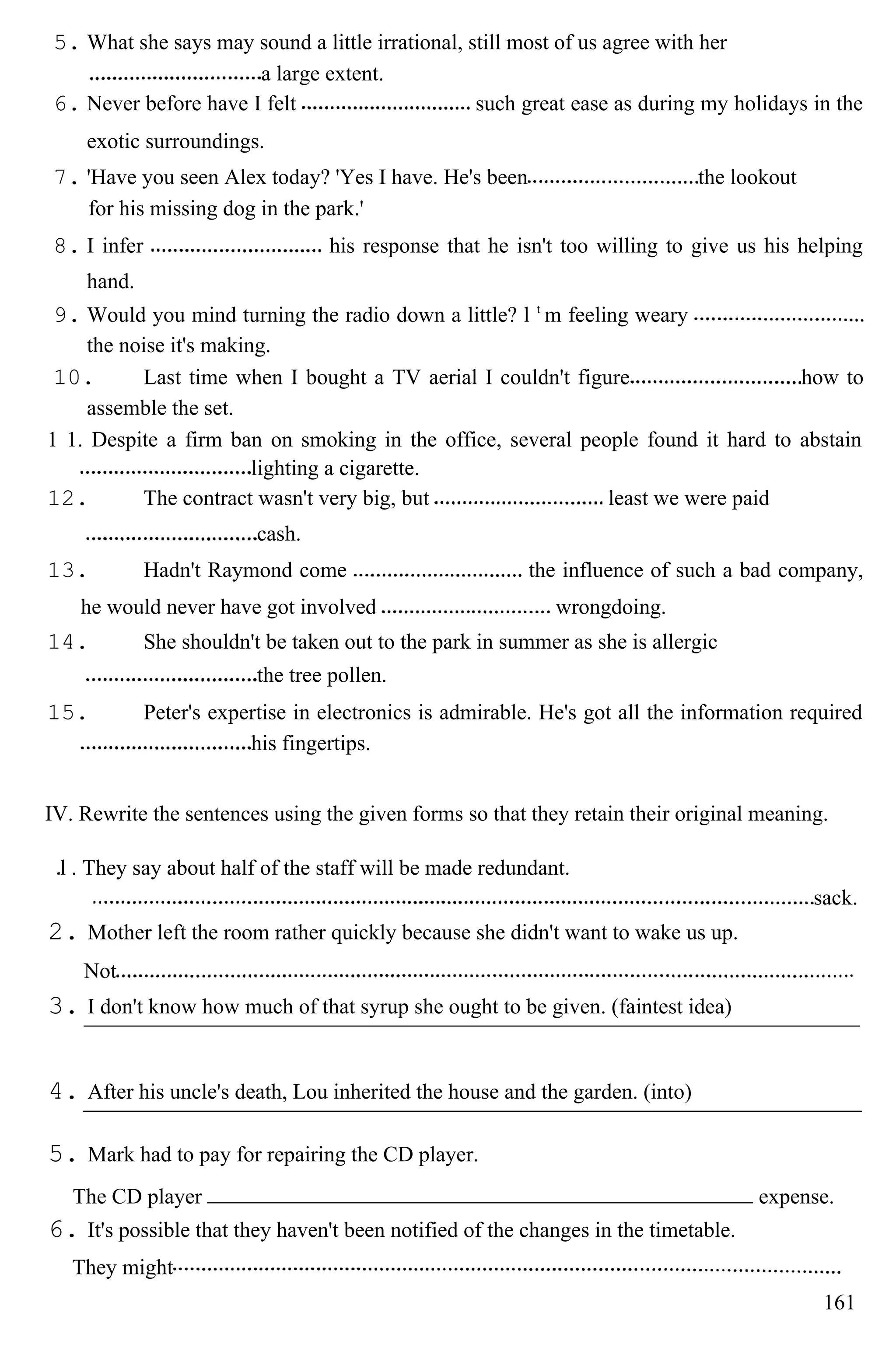 5. What she says may sound a little irrational, still most of us agree with her
a large extent.
6. Never before have I felt such great ease as during my holidays in the
exotic surroundings.
7. 'Have you seen Alex today? 'Yes I have. He's been the lookout
for his missing dog in the park.'
8. I infer his response that he isn't too willing to give us his helping
hand.
9. Would you mind turning the radio down a little? l t
m feeling weary
the noise it's making.
10. Last time when I bought a TV aerial I couldn't figure how to
assemble the set.
1 1. Despite a firm ban on smoking in the office, several people found it hard to abstain
lighting a cigarette.
12. The contract wasn't very big, but least we were paid
cash.
13. Hadn't Raymond come the influence of such a bad company,
he would never have got involved wrongdoing.
14. She shouldn't be taken out to the park in summer as she is allergic
the tree pollen.
15. Peter's expertise in electronics is admirable. He's got all the information required
his fingertips.
IV. Rewrite the sentences using the given forms so that they retain their original meaning.
l . They say about half of the staff will be made redundant.
sack.
2. Mother left the room rather quickly because she didn't want to wake us up.
Not
3. I don't know how much of that syrup she ought to be given. (faintest idea)
4. After his uncle's death, Lou inherited the house and the garden. (into)
5. Mark had to pay for repairing the CD player.
The CD player expense.
6. It's possible that they haven't been notified of the changes in the timetable.
They might
161
 