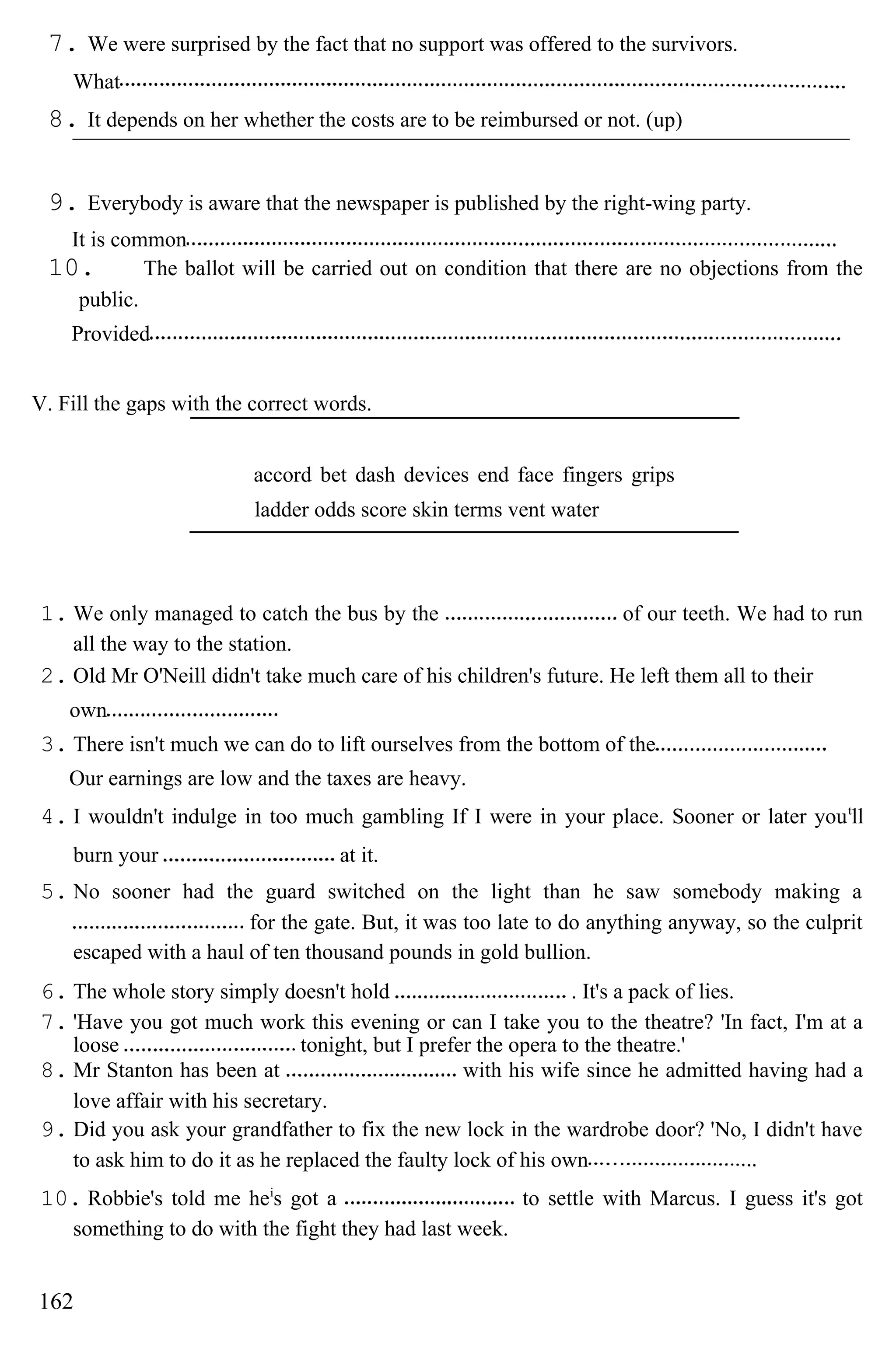 7. We were surprised by the fact that no support was offered to the survivors.
What
8. It depends on her whether the costs are to be reimbursed or not. (up)
9. Everybody is aware that the newspaper is published by the right-wing party.
It is common
10. The ballot will be carried out on condition that there are no objections from the
public.
Provided
V. Fill the gaps with the correct words.
accord bet dash devices end face fingers grips
ladder odds score skin terms vent water
1. We only managed to catch the bus by the of our teeth. We had to run
all the way to the station.
2. Old Mr O'Neill didn't take much care of his children's future. He left them all to their
own
3. There isn't much we can do to lift ourselves from the bottom of the
Our earnings are low and the taxes are heavy.
4. I wouldn't indulge in too much gambling If I were in your place. Sooner or later yout
ll
burn your at it.
5. No sooner had the guard switched on the light than he saw somebody making a
for the gate. But, it was too late to do anything anyway, so the culprit
escaped with a haul of ten thousand pounds in gold bullion.
6. The whole story simply doesn't hold . It's a pack of lies.
7. 'Have you got much work this evening or can I take you to the theatre? 'In fact, I'm at a
loose tonight, but I prefer the opera to the theatre.'
8. Mr Stanton has been at with his wife since he admitted having had a
love affair with his secretary.
9. Did you ask your grandfather to fix the new lock in the wardrobe door? 'No, I didn't have
to ask him to do it as he replaced the faulty lock of his own
10. Robbie's told me hei
s got a to settle with Marcus. I guess it's got
something to do with the fight they had last week.
162
 