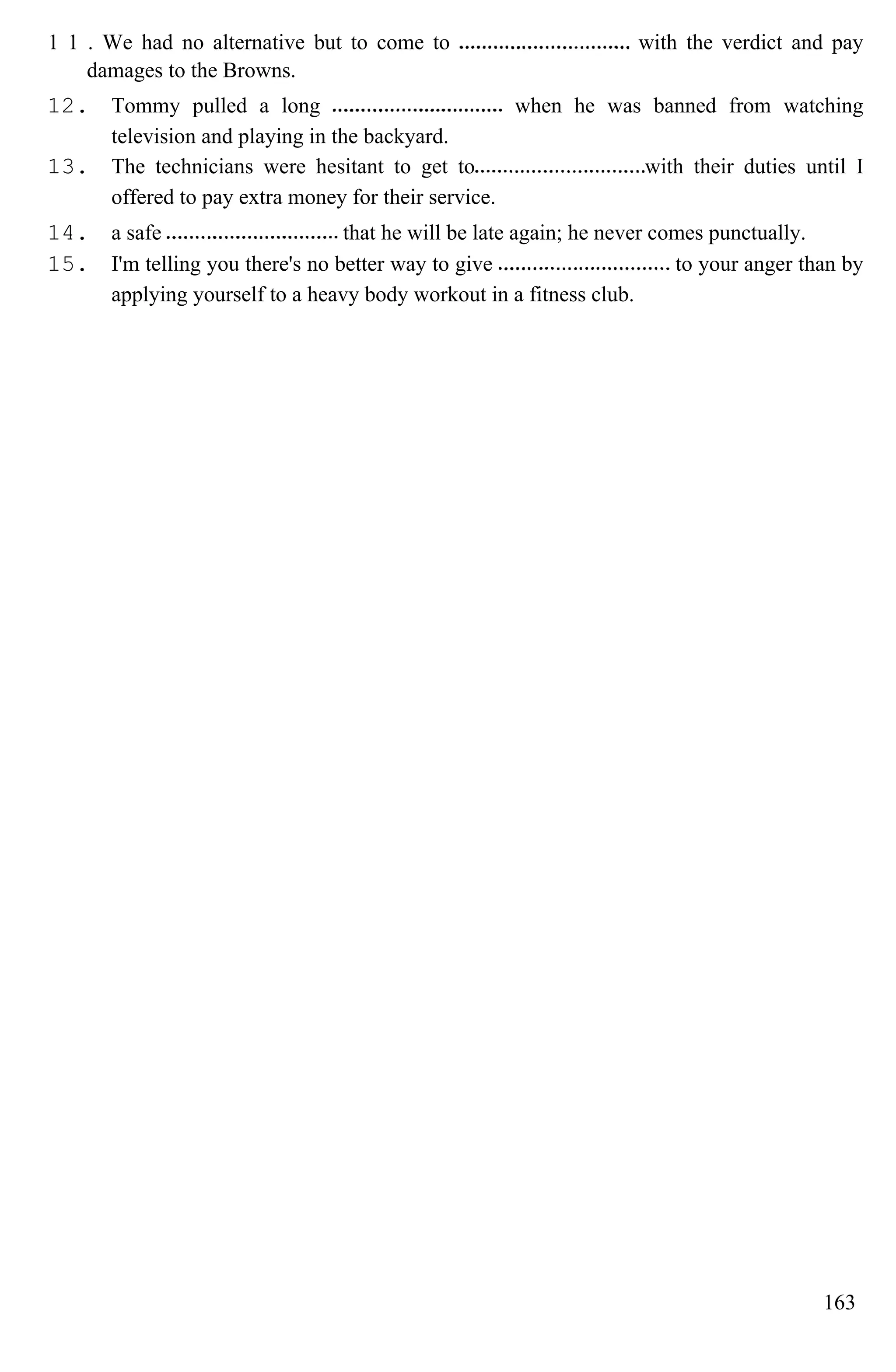 1 1 . We had no alternative but to come to with the verdict and pay
damages to the Browns.
12. Tommy pulled a long when he was banned from watching
television and playing in the backyard.
13. The technicians were hesitant to get to with their duties until I
offered to pay extra money for their service.
14. a safe that he will be late again; he never comes punctually.
15. I'm telling you there's no better way to give to your anger than by
applying yourself to a heavy body workout in a fitness club.
163
 