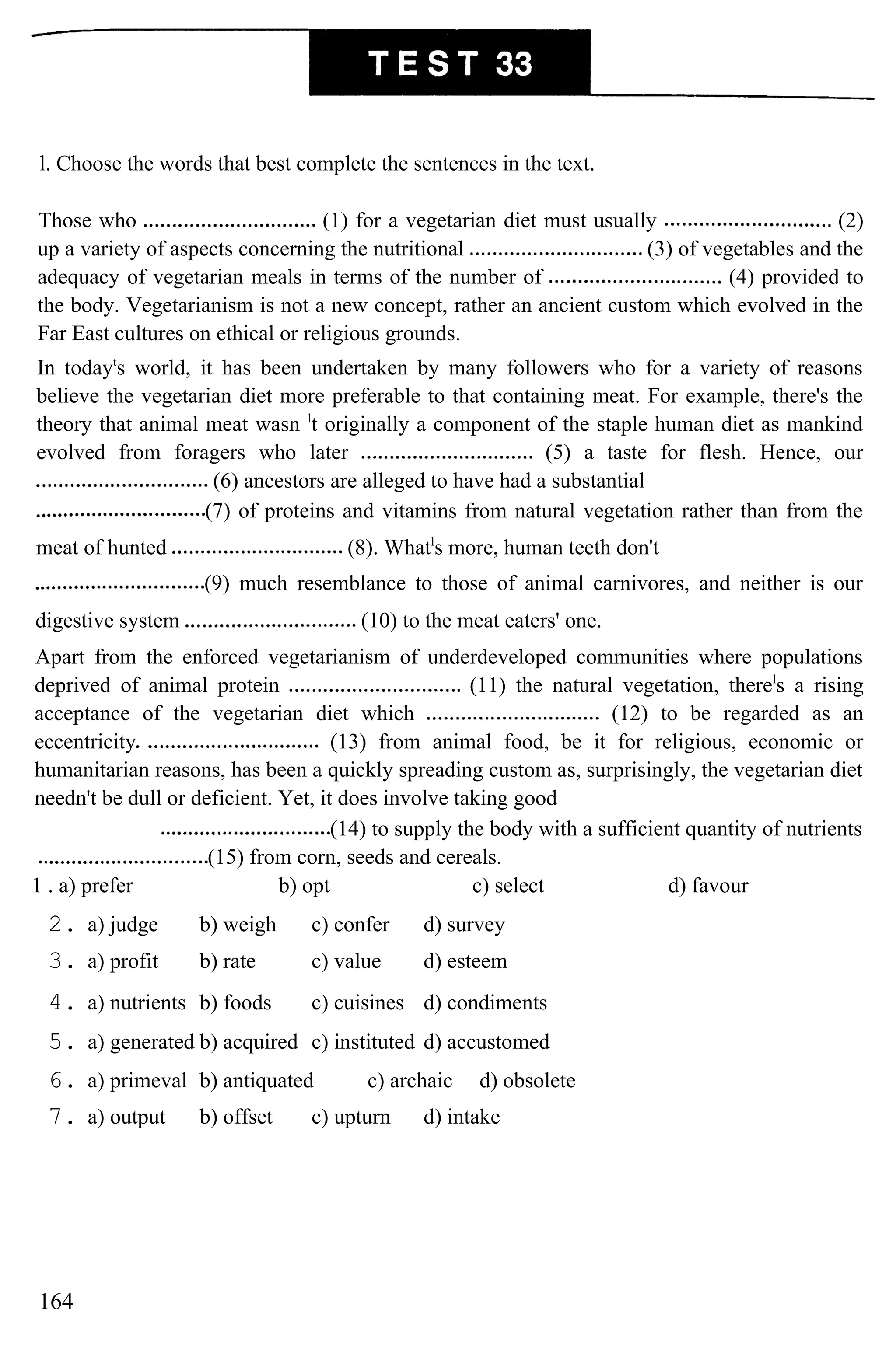 l. Choose the words that best complete the sentences in the text.
Those who (1) for a vegetarian diet must usually (2)
up a variety of aspects concerning the nutritional (3) of vegetables and the
adequacy of vegetarian meals in terms of the number of (4) provided to
the body. Vegetarianism is not a new concept, rather an ancient custom which evolved in the
Far East cultures on ethical or religious grounds.
In todayt
s world, it has been undertaken by many followers who for a variety of reasons
believe the vegetarian diet more preferable to that containing meat. For example, there's the
theory that animal meat wasn l
t originally a component of the staple human diet as mankind
evolved from foragers who later (5) a taste for flesh. Hence, our
(6) ancestors are alleged to have had a substantial
(7) of proteins and vitamins from natural vegetation rather than from the
meat of hunted (8). Whatl
s more, human teeth don't
(9) much resemblance to those of animal carnivores, and neither is our
digestive system (10) to the meat eaters' one.
Apart from the enforced vegetarianism of underdeveloped communities where populations
deprived of animal protein (11) the natural vegetation, therel
s a rising
acceptance of the vegetarian diet which (12) to be regarded as an
eccentricity (13) from animal food, be it for religious, economic or
humanitarian reasons, has been a quickly spreading custom as, surprisingly, the vegetarian diet
needn't be dull or deficient. Yet, it does involve taking good
(14) to supply the body with a sufficient quantity of nutrients
(15) from corn, seeds and cereals.
1 . a) prefer b) opt c) select d) favour
2. a) judge b) weigh c) confer d) survey
3. a) profit b) rate c) value d) esteem
4. a) nutrients b) foods c) cuisines d) condiments
5. a) generated b) acquired c) instituted d) accustomed
6. a) primeval b) antiquated c) archaic d) obsolete
7. a) output b) offset c) upturn d) intake
164
 