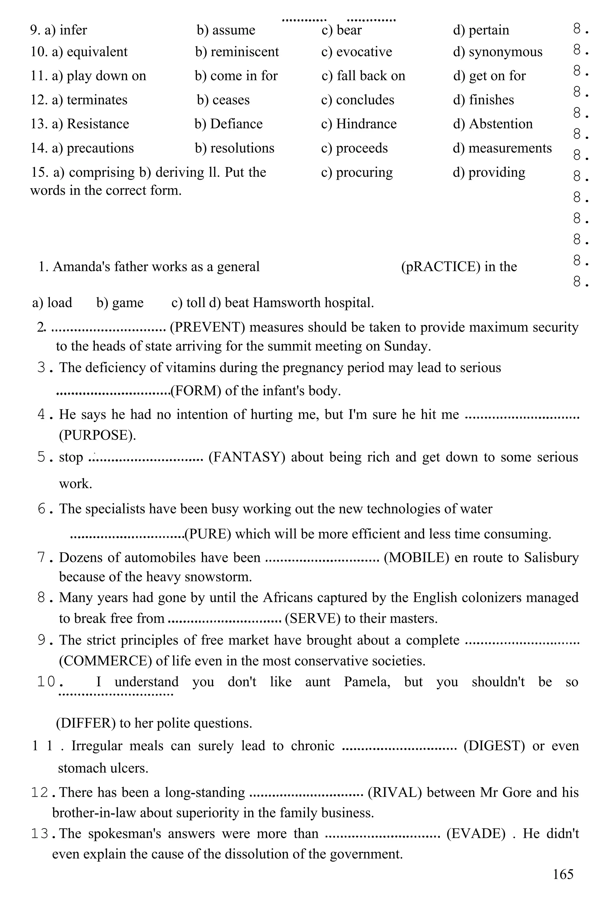 8.
8.
8.
8.
8.
8.
8.
8.
8.
8.
8.
8.
8.
a) load b) game c) toll d) beat Hamsworth hospital.
2 (PREVENT) measures should be taken to provide maximum security
to the heads of state arriving for the summit meeting on Sunday.
3. The deficiency of vitamins during the pregnancy period may lead to serious
(FORM) of the infant's body.
4. He says he had no intention of hurting me, but I'm sure he hit me
(PURPOSE).
5. stop (FANTASY) about being rich and get down to some serious
work.
6. The specialists have been busy working out the new technologies of water
(PURE) which will be more efficient and less time consuming.
7. Dozens of automobiles have been (MOBILE) en route to Salisbury
because of the heavy snowstorm.
8. Many years had gone by until the Africans captured by the English colonizers managed
to break free from (SERVE) to their masters.
9. The strict principles of free market have brought about a complete
(COMMERCE) of life even in the most conservative societies.
10. I understand you don't like aunt Pamela, but you shouldn't be so
(DIFFER) to her polite questions.
1 1 . Irregular meals can surely lead to chronic (DIGEST) or even
stomach ulcers.
12.There has been a long-standing (RIVAL) between Mr Gore and his
brother-in-law about superiority in the family business.
13.The spokesman's answers were more than (EVADE) . He didn't
even explain the cause of the dissolution of the government.
165
9. a) infer b) assume c) bear d) pertain
10. a) equivalent b) reminiscent c) evocative d) synonymous
11. a) play down on b) come in for c) fall back on d) get on for
12. a) terminates b) ceases c) concludes d) finishes
13. a) Resistance b) Defiance c) Hindrance d) Abstention
14. a) precautions b) resolutions c) proceeds d) measurements
15. a) comprising b) deriving ll. Put the
words in the correct form.
c) procuring d) providing
1. Amanda's father works as a general (pRACTICE) in the
 