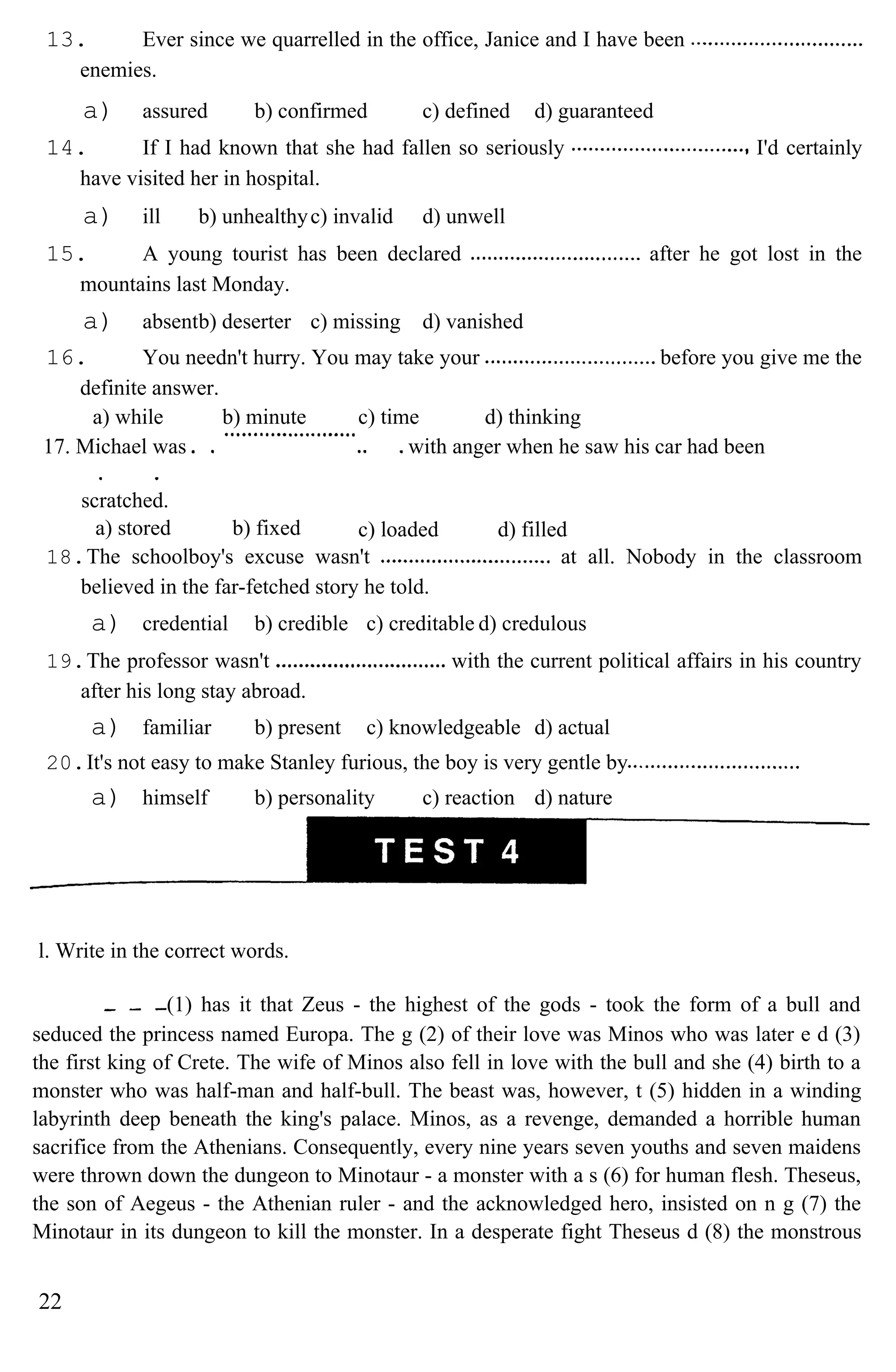 13. Ever since we quarrelled in the office, Janice and I have been
enemies.
a) assured b) confirmed c) defined d) guaranteed
14. If I had known that she had fallen so seriously I'd certainly
have visited her in hospital.
a) ill b) unhealthyc) invalid d) unwell
15. A young tourist has been declared after he got lost in the
mountains last Monday.
a) absentb) deserter c) missing d) vanished
16. You needn't hurry. You may take your before you give me the
definite answer.
a) while b) minute c) time d) thinking
17. Michael was
scratched.
with anger when he saw his car had been
a) stored b) fixed c) loaded d) filled
18.The schoolboy's excuse wasn't at all. Nobody in the classroom
believed in the far-fetched story he told.
a) credential b) credible c) creditable d) credulous
19.The professor wasn't with the current political affairs in his country
after his long stay abroad.
a) familiar b) present c) knowledgeable d) actual
20.It's not easy to make Stanley furious, the boy is very gentle by
a) himself b) personality c) reaction d) nature
l. Write in the correct words.
(1) has it that Zeus - the highest of the gods - took the form of a bull and
seduced the princess named Europa. The g (2) of their love was Minos who was later e d (3)
the first king of Crete. The wife of Minos also fell in love with the bull and she (4) birth to a
monster who was half-man and half-bull. The beast was, however, t (5) hidden in a winding
labyrinth deep beneath the king's palace. Minos, as a revenge, demanded a horrible human
sacrifice from the Athenians. Consequently, every nine years seven youths and seven maidens
were thrown down the dungeon to Minotaur - a monster with a s (6) for human flesh. Theseus,
the son of Aegeus - the Athenian ruler - and the acknowledged hero, insisted on n g (7) the
Minotaur in its dungeon to kill the monster. In a desperate fight Theseus d (8) the monstrous
22
 