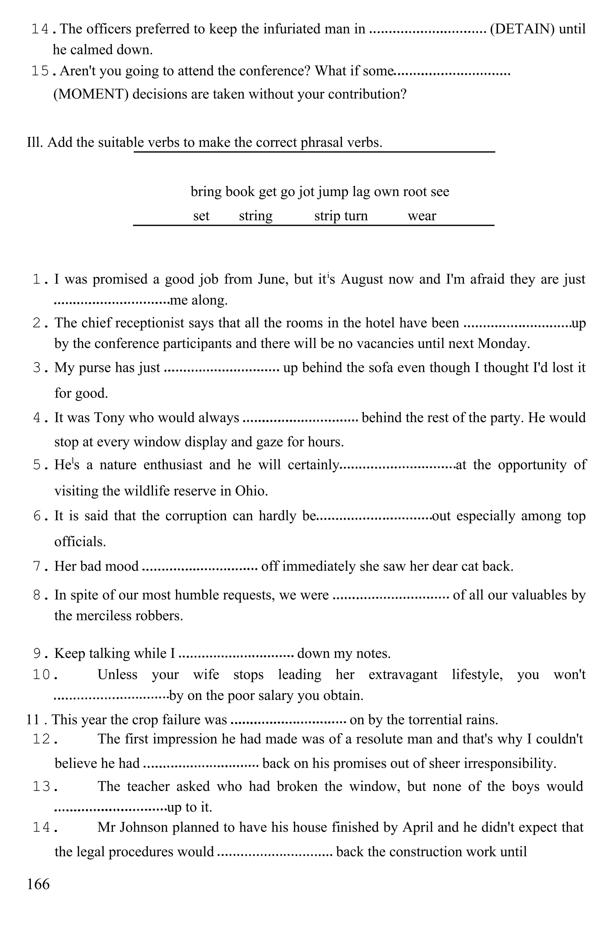 14.The officers preferred to keep the infuriated man in (DETAIN) until
he calmed down.
15.Aren't you going to attend the conference? What if some
(MOMENT) decisions are taken without your contribution?
Ill. Add the suitable verbs to make the correct phrasal verbs.
bring book get go jot jump lag own root see
set string strip turn wear
1. I was promised a good job from June, but iti
s August now and I'm afraid they are just
me along.
2. The chief receptionist says that all the rooms in the hotel have been up
by the conference participants and there will be no vacancies until next Monday.
3. My purse has just up behind the sofa even though I thought I'd lost it
for good.
4. It was Tony who would always behind the rest of the party. He would
stop at every window display and gaze for hours.
5. Hel
s a nature enthusiast and he will certainly at the opportunity of
visiting the wildlife reserve in Ohio.
6. It is said that the corruption can hardly be out especially among top
officials.
7. Her bad mood off immediately she saw her dear cat back.
8. In spite of our most humble requests, we were of all our valuables by
the merciless robbers.
9. Keep talking while I down my notes.
10. Unless your wife stops leading her extravagant lifestyle, you won't
by on the poor salary you obtain.
11 . This year the crop failure was on by the torrential rains.
12. The first impression he had made was of a resolute man and that's why I couldn't
believe he had back on his promises out of sheer irresponsibility.
13. The teacher asked who had broken the window, but none of the boys would
up to it.
14. Mr Johnson planned to have his house finished by April and he didn't expect that
the legal procedures would back the construction work until
166
 