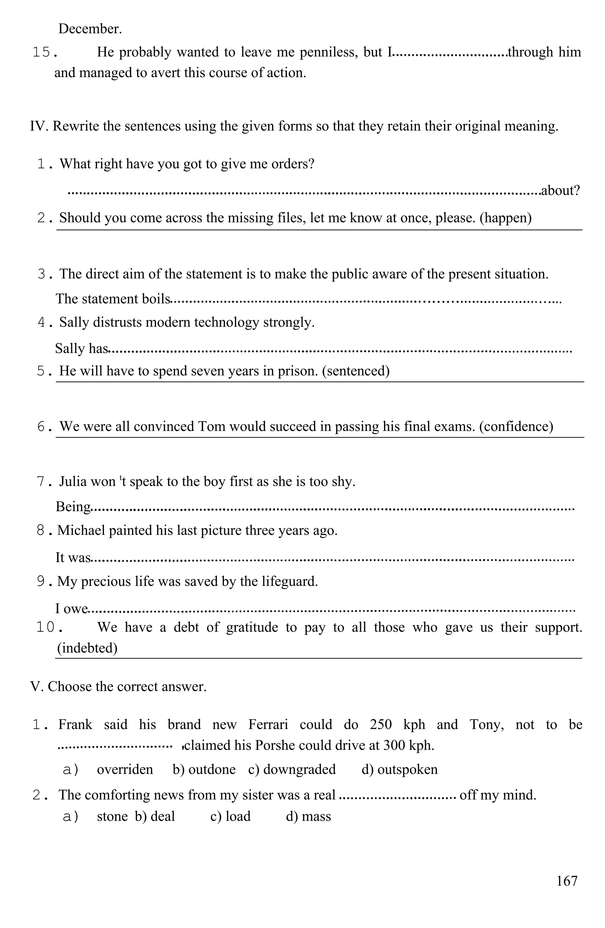 December.
15. He probably wanted to leave me penniless, but I through him
and managed to avert this course of action.
IV. Rewrite the sentences using the given forms so that they retain their original meaning.
1. What right have you got to give me orders?
about?
2. Should you come across the missing files, let me know at once, please. (happen)
3. The direct aim of the statement is to make the public aware of the present situation.
The statement boils
4. Sally distrusts modern technology strongly.
Sally has
5. He will have to spend seven years in prison. (sentenced)
6. We were all convinced Tom would succeed in passing his final exams. (confidence)
7. Julia won t
t speak to the boy first as she is too shy.
Being
8.Michael painted his last picture three years ago.
It was
9.My precious life was saved by the lifeguard.
I owe
10. We have a debt of gratitude to pay to all those who gave us their support.
(indebted)
V. Choose the correct answer.
1. Frank said his brand new Ferrari could do 250 kph and Tony, not to be
claimed his Porshe could drive at 300 kph.
a) overriden b) outdone c) downgraded d) outspoken
2. The comforting news from my sister was a real off my mind.
a) stone b) deal c) load d) mass
167
 