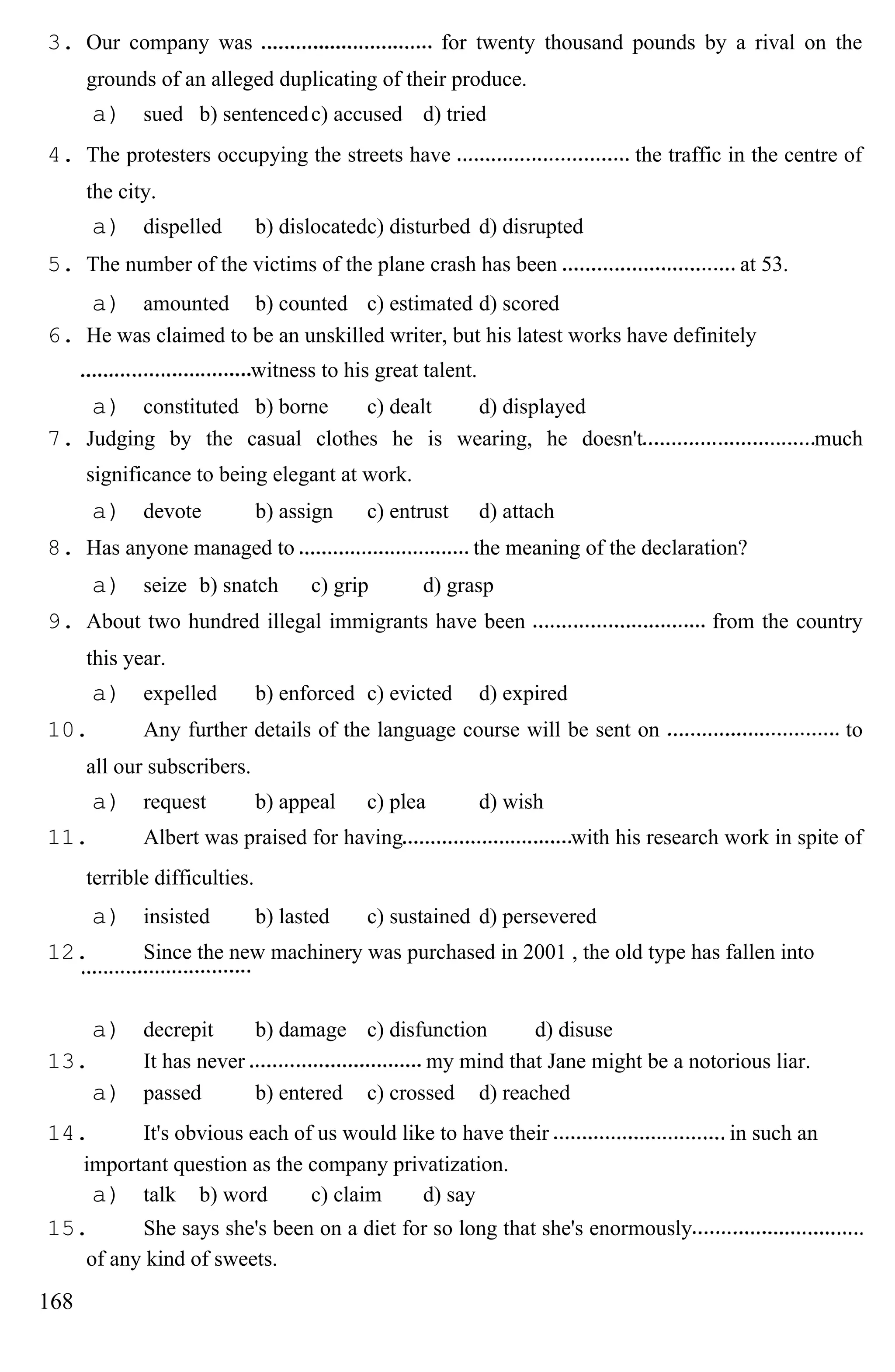 3. Our company was for twenty thousand pounds by a rival on the
grounds of an alleged duplicating of their produce.
a) sued b) sentencedc) accused d) tried
4. The protesters occupying the streets have the traffic in the centre of
the city.
a) dispelled b) dislocatedc) disturbed d) disrupted
5. The number of the victims of the plane crash has been at 53.
a) amounted b) counted c) estimated d) scored
6. He was claimed to be an unskilled writer, but his latest works have definitely
witness to his great talent.
a) constituted b) borne c) dealt d) displayed
7. Judging by the casual clothes he is wearing, he doesn't much
significance to being elegant at work.
a) devote b) assign c) entrust d) attach
8. Has anyone managed to the meaning of the declaration?
a) seize b) snatch c) grip d) grasp
9. About two hundred illegal immigrants have been from the country
this year.
a) expelled b) enforced c) evicted d) expired
10. Any further details of the language course will be sent on to
all our subscribers.
a) request b) appeal c) plea d) wish
11. Albert was praised for having with his research work in spite of
terrible difficulties.
a) insisted b) lasted c) sustained d) persevered
12. Since the new machinery was purchased in 2001 , the old type has fallen into
a) decrepit b) damage c) disfunction d) disuse
13. It has never my mind that Jane might be a notorious liar.
a) passed b) entered c) crossed d) reached
14. It's obvious each of us would like to have their in such an
important question as the company privatization.
a) talk b) word c) claim d) say
15. She says she's been on a diet for so long that she's enormously
of any kind of sweets.
168
 