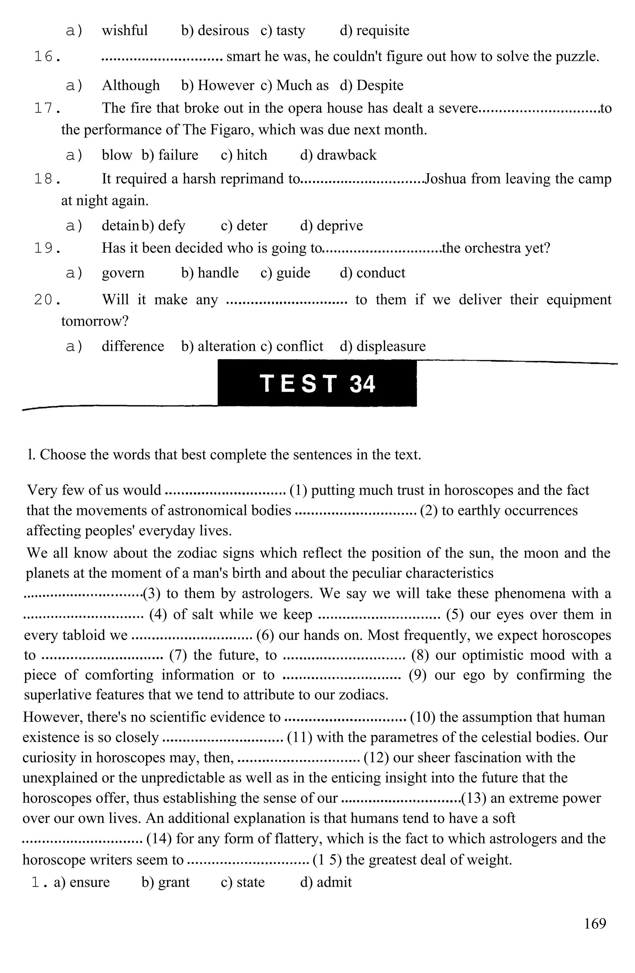a) wishful b) desirous c) tasty d) requisite
16. smart he was, he couldn't figure out how to solve the puzzle.
a) Although b) However c) Much as d) Despite
17. The fire that broke out in the opera house has dealt a severe to
the performance of The Figaro, which was due next month.
a) blow b) failure c) hitch d) drawback
18. It required a harsh reprimand to Joshua from leaving the camp
at night again.
a) detainb) defy c) deter d) deprive
19. Has it been decided who is going to the orchestra yet?
a) govern b) handle c) guide d) conduct
20. Will it make any to them if we deliver their equipment
tomorrow?
a) difference b) alteration c) conflict d) displeasure
l. Choose the words that best complete the sentences in the text.
Very few of us would (1) putting much trust in horoscopes and the fact
that the movements of astronomical bodies (2) to earthly occurrences
affecting peoples' everyday lives.
We all know about the zodiac signs which reflect the position of the sun, the moon and the
planets at the moment of a man's birth and about the peculiar characteristics
(3) to them by astrologers. We say we will take these phenomena with a
(4) of salt while we keep (5) our eyes over them in
every tabloid we (6) our hands on. Most frequently, we expect horoscopes
to (7) the future, to (8) our optimistic mood with a
piece of comforting information or to (9) our ego by confirming the
superlative features that we tend to attribute to our zodiacs.
However, there's no scientific evidence to (10) the assumption that human
existence is so closely (11) with the parametres of the celestial bodies. Our
curiosity in horoscopes may, then, (12) our sheer fascination with the
unexplained or the unpredictable as well as in the enticing insight into the future that the
horoscopes offer, thus establishing the sense of our (13) an extreme power
over our own lives. An additional explanation is that humans tend to have a soft
(14) for any form of flattery, which is the fact to which astrologers and the
horoscope writers seem to (1 5) the greatest deal of weight.
1. a) ensure b) grant c) state d) admit
169
 