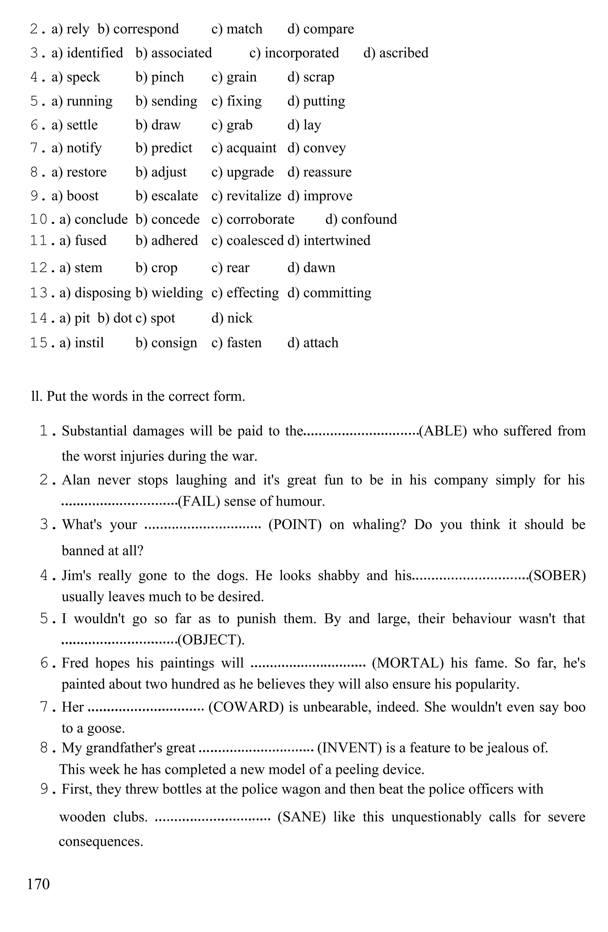 2. a) rely b) correspond c) match d) compare
3. a) identified b) associated c) incorporated d) ascribed
4. a) speck b) pinch c) grain d) scrap
5. a) running b) sending c) fixing d) putting
6. a) settle b) draw c) grab d) lay
7. a) notify b) predict c) acquaint d) convey
8. a) restore b) adjust c) upgrade d) reassure
9. a) boost b) escalate c) revitalize d) improve
10.a) conclude b) concede c) corroborate d) confound
11.a) fused b) adhered c) coalesced d) intertwined
12.a) stem b) crop c) rear d) dawn
13.a) disposing b) wielding c) effecting d) committing
14.a) pit b) dot c) spot d) nick
15.a) instil b) consign c) fasten d) attach
ll. Put the words in the correct form.
1.Substantial damages will be paid to the (ABLE) who suffered from
the worst injuries during the war.
2.Alan never stops laughing and it's great fun to be in his company simply for his
(FAIL) sense of humour.
3.What's your (POINT) on whaling? Do you think it should be
banned at all?
4.Jim's really gone to the dogs. He looks shabby and his (SOBER)
usually leaves much to be desired.
5.I wouldn't go so far as to punish them. By and large, their behaviour wasn't that
(OBJECT).
6.Fred hopes his paintings will (MORTAL) his fame. So far, he's
painted about two hundred as he believes they will also ensure his popularity.
7.Her (COWARD) is unbearable, indeed. She wouldn't even say boo
to a goose.
8.My grandfather's great (INVENT) is a feature to be jealous of.
This week he has completed a new model of a peeling device.
9.First, they threw bottles at the police wagon and then beat the police officers with
wooden clubs. (SANE) like this unquestionably calls for severe
consequences.
170
 