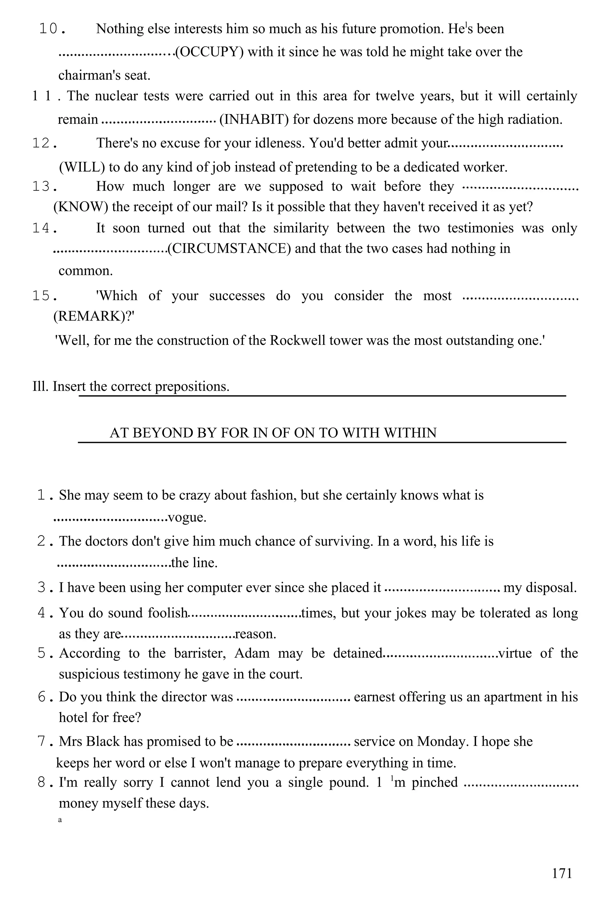 10. Nothing else interests him so much as his future promotion. Hel
s been
(OCCUPY) with it since he was told he might take over the
chairman's seat.
1 1 . The nuclear tests were carried out in this area for twelve years, but it will certainly
remain (INHABIT) for dozens more because of the high radiation.
12. There's no excuse for your idleness. You'd better admit your
(WILL) to do any kind of job instead of pretending to be a dedicated worker.
13. How much longer are we supposed to wait before they
(KNOW) the receipt of our mail? Is it possible that they haven't received it as yet?
14. It soon turned out that the similarity between the two testimonies was only
(CIRCUMSTANCE) and that the two cases had nothing in
common.
15. 'Which of your successes do you consider the most
(REMARK)?'
'Well, for me the construction of the Rockwell tower was the most outstanding one.'
Ill. Insert the correct prepositions.
AT BEYOND BY FOR IN OF ON TO WITH WITHIN
1.She may seem to be crazy about fashion, but she certainly knows what is
vogue.
2.The doctors don't give him much chance of surviving. In a word, his life is
the line.
3.I have been using her computer ever since she placed it my disposal.
4.You do sound foolish times, but your jokes may be tolerated as long
as they are reason.
5.According to the barrister, Adam may be detained virtue of the
suspicious testimony he gave in the court.
6.Do you think the director was earnest offering us an apartment in his
hotel for free?
7.Mrs Black has promised to be service on Monday. I hope she
keeps her word or else I won't manage to prepare everything in time.
8.I'm really sorry I cannot lend you a single pound. 1 1
m pinched
money myself these days.
a
171
 