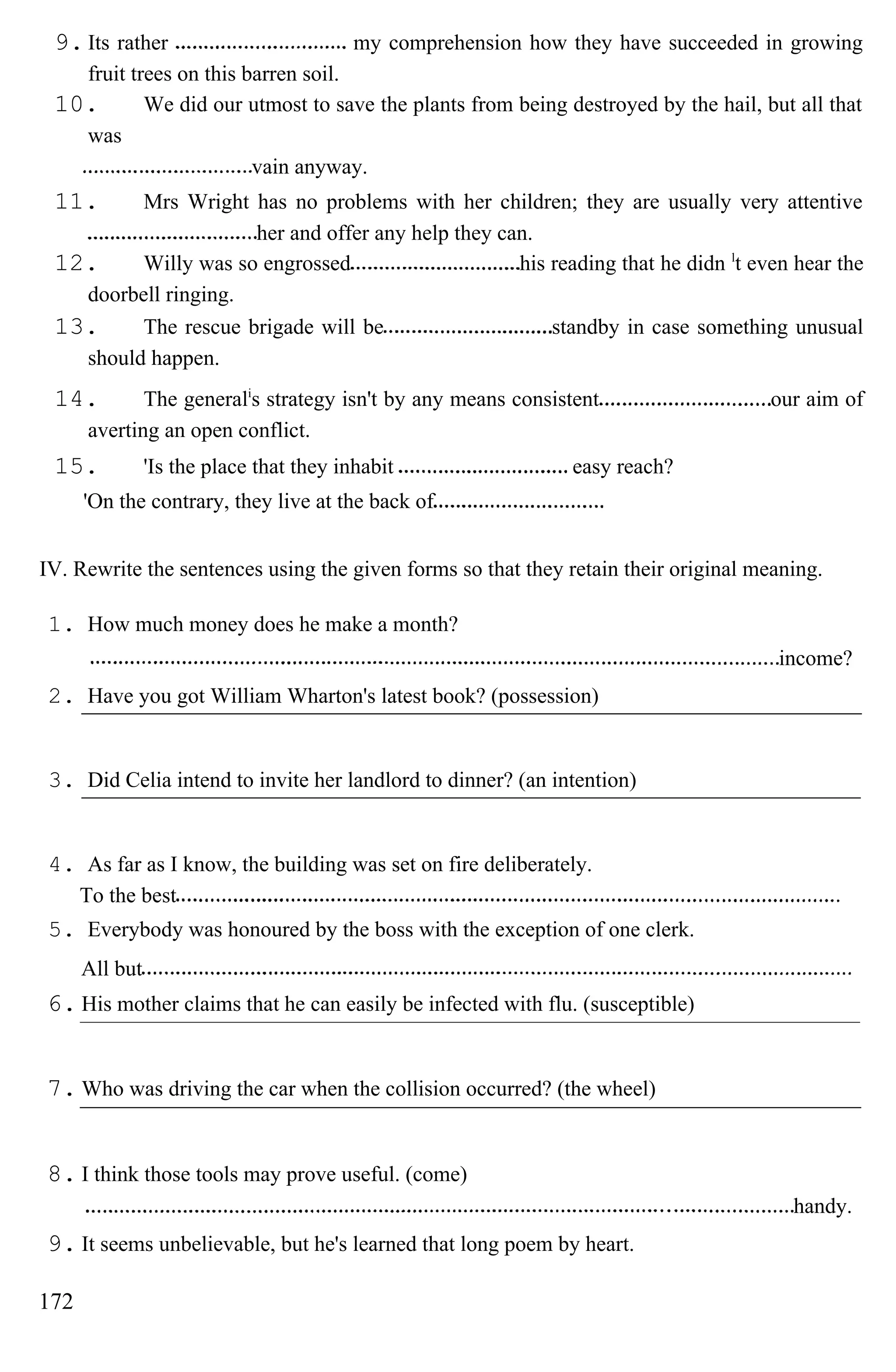 9.Its rather my comprehension how they have succeeded in growing
fruit trees on this barren soil.
10. We did our utmost to save the plants from being destroyed by the hail, but all that
was
vain anyway.
11. Mrs Wright has no problems with her children; they are usually very attentive
her and offer any help they can.
12. Willy was so engrossed his reading that he didn l
t even hear the
doorbell ringing.
13. The rescue brigade will be standby in case something unusual
should happen.
14. The generali
s strategy isn't by any means consistent our aim of
averting an open conflict.
15. 'Is the place that they inhabit easy reach?
'On the contrary, they live at the back of
IV. Rewrite the sentences using the given forms so that they retain their original meaning.
1. How much money does he make a month?
income?
2. Have you got William Wharton's latest book? (possession)
3. Did Celia intend to invite her landlord to dinner? (an intention)
4. As far as I know, the building was set on fire deliberately.
To the best
5. Everybody was honoured by the boss with the exception of one clerk.
All but
6. His mother claims that he can easily be infected with flu. (susceptible)
7. Who was driving the car when the collision occurred? (the wheel)
8. I think those tools may prove useful. (come)
handy.
9. It seems unbelievable, but he's learned that long poem by heart.
172
 