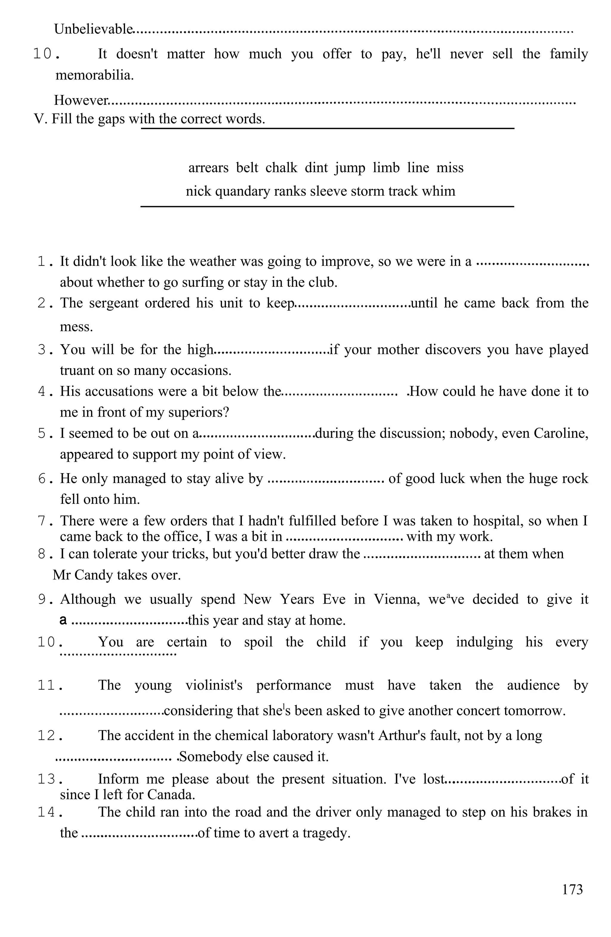 Unbelievable
10. It doesn't matter how much you offer to pay, he'll never sell the family
memorabilia.
However
V. Fill the gaps with the correct words.
arrears belt chalk dint jump limb line miss
nick quandary ranks sleeve storm track whim
1. It didn't look like the weather was going to improve, so we were in a
about whether to go surfing or stay in the club.
2. The sergeant ordered his unit to keep until he came back from the
mess.
3. You will be for the high if your mother discovers you have played
truant on so many occasions.
4. His accusations were a bit below the How could he have done it to
me in front of my superiors?
5. I seemed to be out on a during the discussion; nobody, even Caroline,
appeared to support my point of view.
6. He only managed to stay alive by of good luck when the huge rock
fell onto him.
7. There were a few orders that I hadn't fulfilled before I was taken to hospital, so when I
came back to the office, I was a bit in with my work.
8. I can tolerate your tricks, but you'd better draw the at them when
Mr Candy takes over.
9. Although we usually spend New Years Eve in Vienna, wea
ve decided to give it
this year and stay at home.
10. You are certain to spoil the child if you keep indulging his every
11. The young violinist's performance must have taken the audience by
considering that shel
s been asked to give another concert tomorrow.
12. The accident in the chemical laboratory wasn't Arthur's fault, not by a long
Somebody else caused it.
13. Inform me please about the present situation. I've lost of it
since I left for Canada.
14. The child ran into the road and the driver only managed to step on his brakes in
the of time to avert a tragedy.
173
 