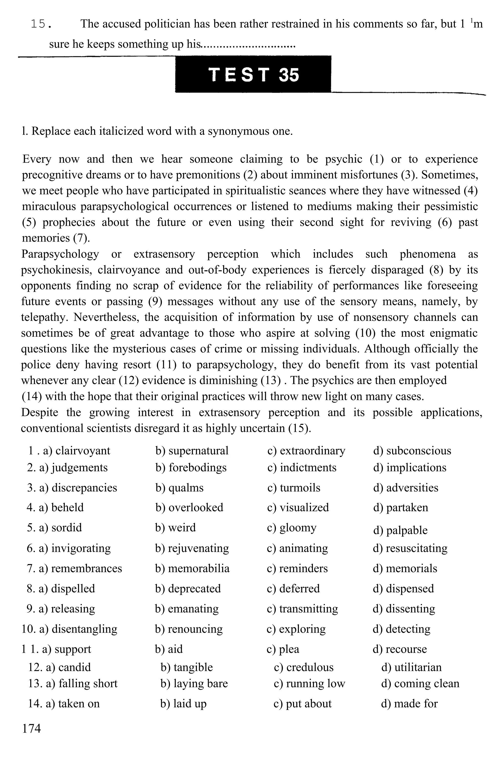 15. The accused politician has been rather restrained in his comments so far, but 1 1
m
sure he keeps something up his
l. Replace each italicized word with a synonymous one.
Every now and then we hear someone claiming to be psychic (1) or to experience
precognitive dreams or to have premonitions (2) about imminent misfortunes (3). Sometimes,
we meet people who have participated in spiritualistic seances where they have witnessed (4)
miraculous parapsychological occurrences or listened to mediums making their pessimistic
(5) prophecies about the future or even using their second sight for reviving (6) past
memories (7).
Parapsychology or extrasensory perception which includes such phenomena as
psychokinesis, clairvoyance and out-of-body experiences is fiercely disparaged (8) by its
opponents finding no scrap of evidence for the reliability of performances like foreseeing
future events or passing (9) messages without any use of the sensory means, namely, by
telepathy. Nevertheless, the acquisition of information by use of nonsensory channels can
sometimes be of great advantage to those who aspire at solving (10) the most enigmatic
questions like the mysterious cases of crime or missing individuals. Although officially the
police deny having resort (11) to parapsychology, they do benefit from its vast potential
whenever any clear (12) evidence is diminishing (13) . The psychics are then employed
(14) with the hope that their original practices will throw new light on many cases.
Despite the growing interest in extrasensory perception and its possible applications,
conventional scientists disregard it as highly uncertain (15).
1 . a) clairvoyant b) supernatural c) extraordinary d) subconscious
2. a) judgements b) forebodings c) indictments d) implications
3. a) discrepancies b) qualms c) turmoils d) adversities
4. a) beheld b) overlooked c) visualized d) partaken
5. a) sordid b) weird c) gloomy d) palpable
6. a) invigorating b) rejuvenating c) animating d) resuscitating
7. a) remembrances b) memorabilia c) reminders d) memorials
8. a) dispelled b) deprecated c) deferred d) dispensed
9. a) releasing b) emanating c) transmitting d) dissenting
10. a) disentangling b) renouncing c) exploring d) detecting
1 1. a) support b) aid c) plea d) recourse
12. a) candid b) tangible c) credulous d) utilitarian
13. a) falling short b) laying bare c) running low d) coming clean
14. a) taken on b) laid up c) put about d) made for
174
 