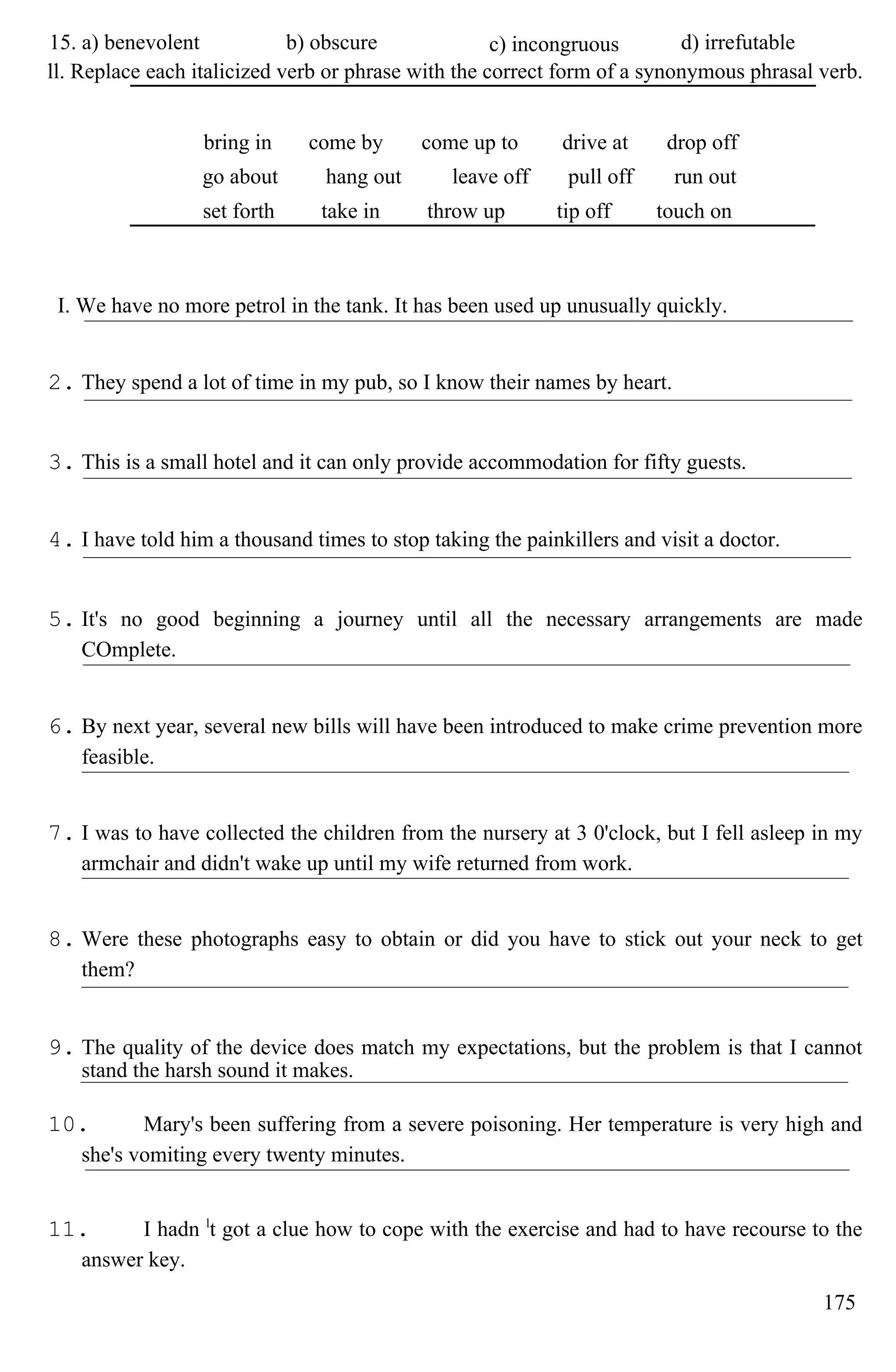 15. a) benevolent b) obscure c) incongruous d) irrefutable
ll. Replace each italicized verb or phrase with the correct form of a synonymous phrasal verb.
bring in come by come up to drive at drop off
go about hang out leave off pull off run out
set forth take in throw up tip off touch on
I. We have no more petrol in the tank. It has been used up unusually quickly.
2. They spend a lot of time in my pub, so I know their names by heart.
3. This is a small hotel and it can only provide accommodation for fifty guests.
4. I have told him a thousand times to stop taking the painkillers and visit a doctor.
5. It's no good beginning a journey until all the necessary arrangements are made
COmplete.
6. By next year, several new bills will have been introduced to make crime prevention more
feasible.
7. I was to have collected the children from the nursery at 3 0'clock, but I fell asleep in my
armchair and didn't wake up until my wife returned from work.
8. Were these photographs easy to obtain or did you have to stick out your neck to get
them?
9. The quality of the device does match my expectations, but the problem is that I cannot
stand the harsh sound it makes.
10. Mary's been suffering from a severe poisoning. Her temperature is very high and
she's vomiting every twenty minutes.
11. I hadn l
t got a clue how to cope with the exercise and had to have recourse to the
answer key.
175
 