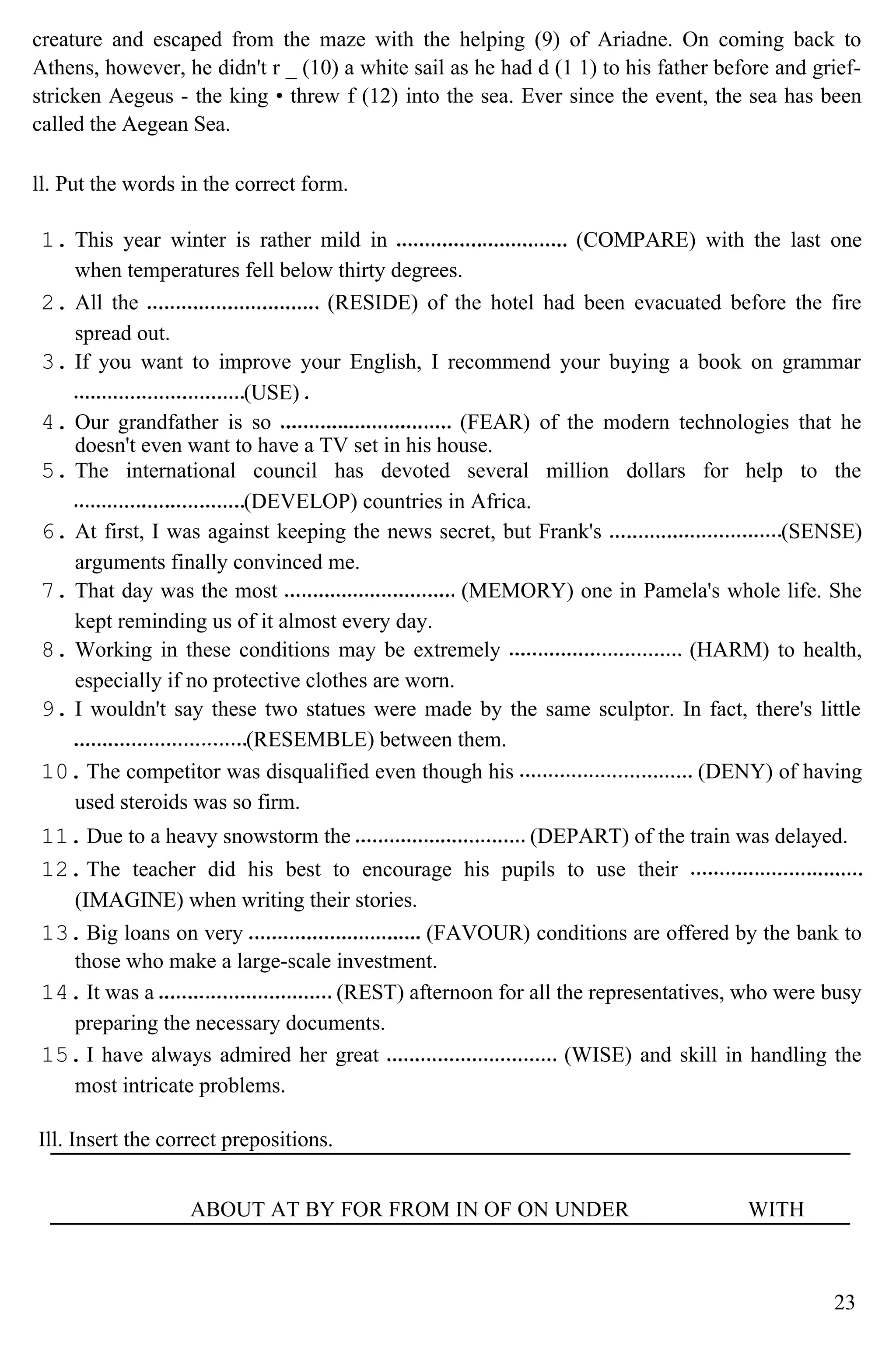 creature and escaped from the maze with the helping (9) of Ariadne. On coming back to
Athens, however, he didn't r _ (10) a white sail as he had d (1 1) to his father before and grief-
stricken Aegeus - the king • threw f (12) into the sea. Ever since the event, the sea has been
called the Aegean Sea.
ll. Put the words in the correct form.
1. This year winter is rather mild in (COMPARE) with the last one
when temperatures fell below thirty degrees.
2. All the (RESIDE) of the hotel had been evacuated before the fire
spread out.
3. If you want to improve your English, I recommend your buying a book on grammar
(USE)
4. Our grandfather is so (FEAR) of the modern technologies that he
doesn't even want to have a TV set in his house.
5. The international council has devoted several million dollars for help to the
(DEVELOP) countries in Africa.
6. At first, I was against keeping the news secret, but Frank's (SENSE)
arguments finally convinced me.
7. That day was the most (MEMORY) one in Pamela's whole life. She
kept reminding us of it almost every day.
8. Working in these conditions may be extremely (HARM) to health,
especially if no protective clothes are worn.
9. I wouldn't say these two statues were made by the same sculptor. In fact, there's little
(RESEMBLE) between them.
10. The competitor was disqualified even though his (DENY) of having
used steroids was so firm.
11. Due to a heavy snowstorm the (DEPART) of the train was delayed.
12. The teacher did his best to encourage his pupils to use their
(IMAGINE) when writing their stories.
13. Big loans on very (FAVOUR) conditions are offered by the bank to
those who make a large-scale investment.
14. It was a (REST) afternoon for all the representatives, who were busy
preparing the necessary documents.
15. I have always admired her great (WISE) and skill in handling the
most intricate problems.
Ill. Insert the correct prepositions.
ABOUT AT BY FOR FROM IN OF ON UNDER WITH
23
 