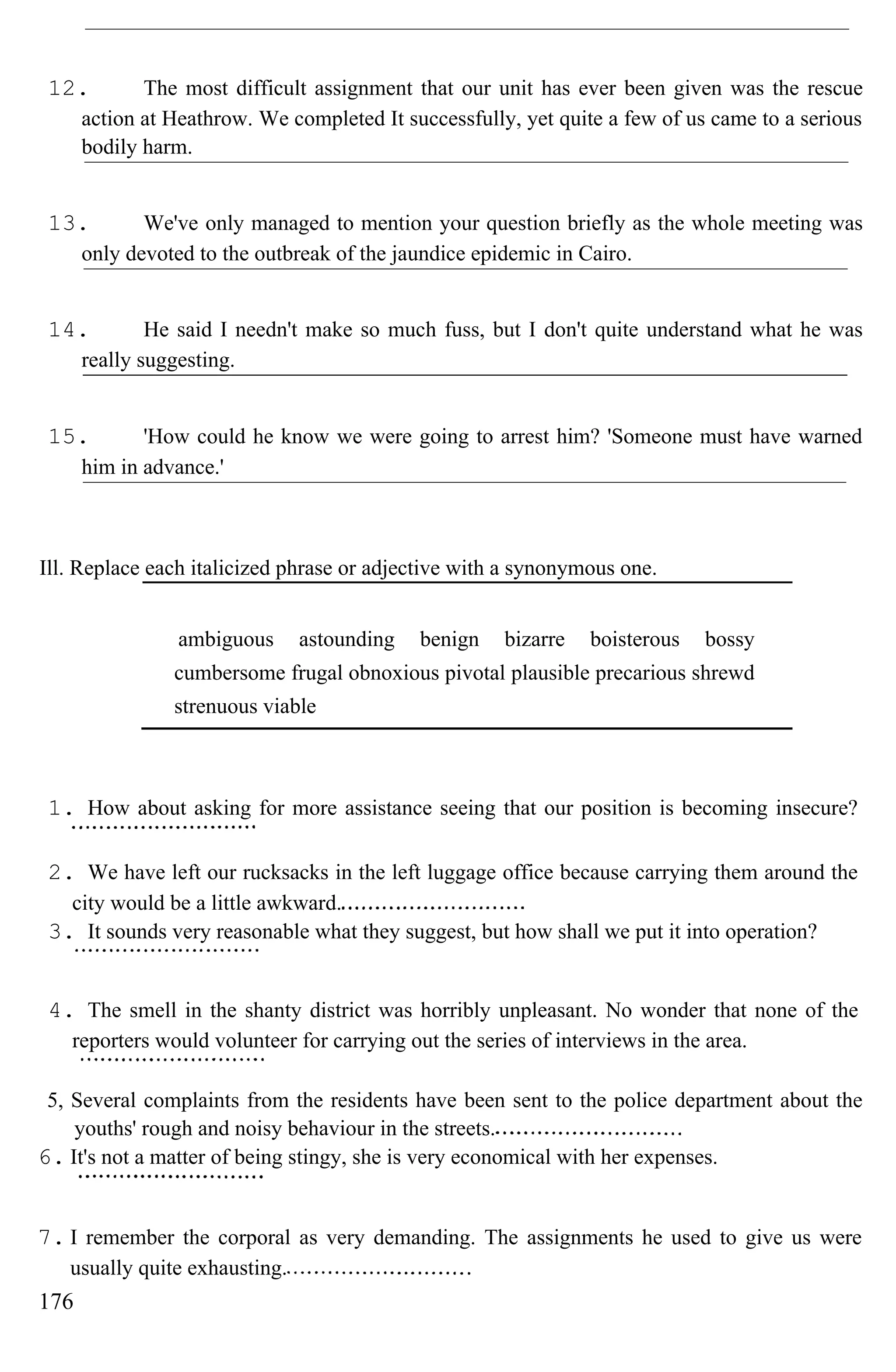 12. The most difficult assignment that our unit has ever been given was the rescue
action at Heathrow. We completed It successfully, yet quite a few of us came to a serious
bodily harm.
13. We've only managed to mention your question briefly as the whole meeting was
only devoted to the outbreak of the jaundice epidemic in Cairo.
14. He said I needn't make so much fuss, but I don't quite understand what he was
really suggesting.
15. 'How could he know we were going to arrest him? 'Someone must have warned
him in advance.'
Ill. Replace each italicized phrase or adjective with a synonymous one.
ambiguous astounding benign bizarre boisterous bossy
cumbersome frugal obnoxious pivotal plausible precarious shrewd
strenuous viable
1. How about asking for more assistance seeing that our position is becoming insecure?
2. We have left our rucksacks in the left luggage office because carrying them around the
city would be a little awkward.
3. It sounds very reasonable what they suggest, but how shall we put it into operation?
4. The smell in the shanty district was horribly unpleasant. No wonder that none of the
reporters would volunteer for carrying out the series of interviews in the area.
5, Several complaints from the residents have been sent to the police department about the
youths' rough and noisy behaviour in the streets.
6. It's not a matter of being stingy, she is very economical with her expenses.
7. I remember the corporal as very demanding. The assignments he used to give us were
usually quite exhausting.
176
 