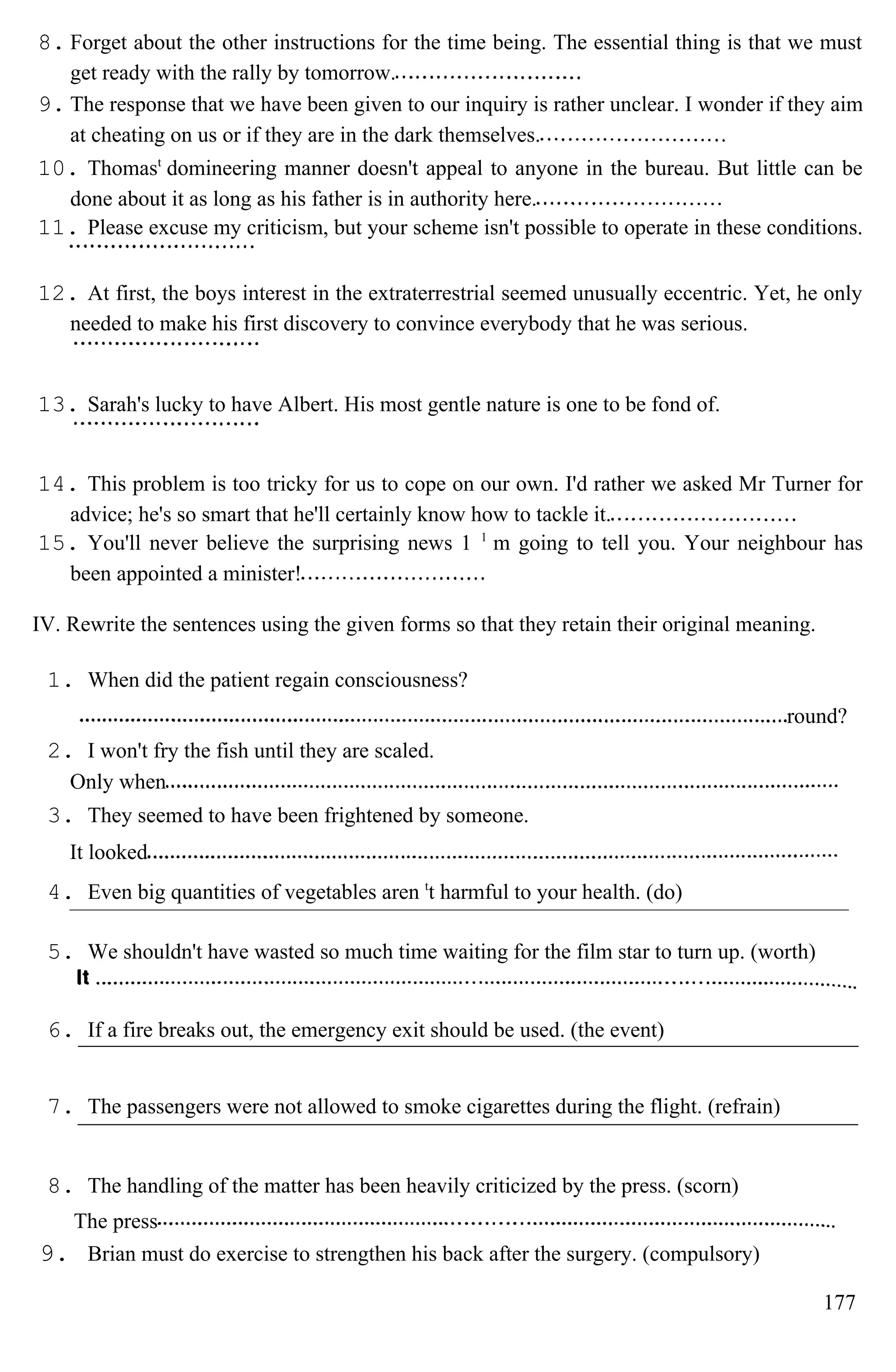 8. Forget about the other instructions for the time being. The essential thing is that we must
get ready with the rally by tomorrow.
9. The response that we have been given to our inquiry is rather unclear. I wonder if they aim
at cheating on us or if they are in the dark themselves.
10. Thomast
domineering manner doesn't appeal to anyone in the bureau. But little can be
done about it as long as his father is in authority here.
11. Please excuse my criticism, but your scheme isn't possible to operate in these conditions.
12. At first, the boys interest in the extraterrestrial seemed unusually eccentric. Yet, he only
needed to make his first discovery to convince everybody that he was serious.
13. Sarah's lucky to have Albert. His most gentle nature is one to be fond of.
14. This problem is too tricky for us to cope on our own. I'd rather we asked Mr Turner for
advice; he's so smart that he'll certainly know how to tackle it.
15. You'll never believe the surprising news 1 1
m going to tell you. Your neighbour has
been appointed a minister!
IV. Rewrite the sentences using the given forms so that they retain their original meaning.
1. When did the patient regain consciousness?
round?
2. I won't fry the fish until they are scaled.
Only when
3. They seemed to have been frightened by someone.
It looked
4. Even big quantities of vegetables aren t
t harmful to your health. (do)
5. We shouldn't have wasted so much time waiting for the film star to turn up. (worth)
6. If a fire breaks out, the emergency exit should be used. (the event)
7. The passengers were not allowed to smoke cigarettes during the flight. (refrain)
8. The handling of the matter has been heavily criticized by the press. (scorn)
The press
9. Brian must do exercise to strengthen his back after the surgery. (compulsory)
177
 