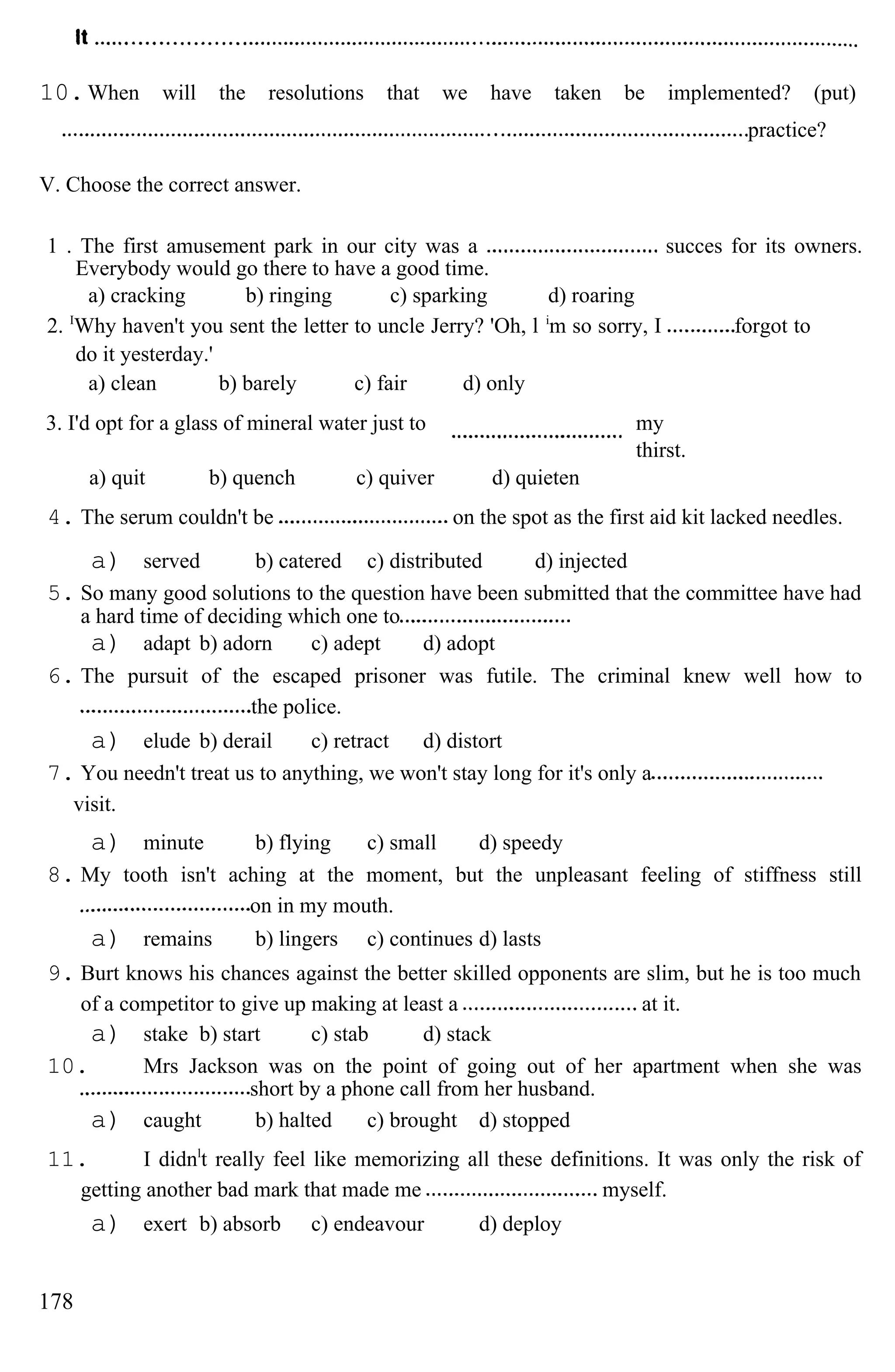 10.When will the resolutions that we have taken be implemented? (put)
practice?
V. Choose the correct answer.
1 . The first amusement park in our city was a succes for its owners.
Everybody would go there to have a good time.
a) cracking b) ringing c) sparking d) roaring
2. I
Why haven't you sent the letter to uncle Jerry? 'Oh, l i
m so sorry, I forgot to
do it yesterday.'
a) clean b) barely c) fair d) only
3. I'd opt for a glass of mineral water just to my
thirst.
a) quit b) quench c) quiver d) quieten
4. The serum couldn't be on the spot as the first aid kit lacked needles.
a) served b) catered c) distributed d) injected
5. So many good solutions to the question have been submitted that the committee have had
a hard time of deciding which one to
a) adapt b) adorn c) adept d) adopt
6. The pursuit of the escaped prisoner was futile. The criminal knew well how to
the police.
a) elude b) derail c) retract d) distort
7. You needn't treat us to anything, we won't stay long for it's only a
visit.
a) minute b) flying c) small d) speedy
8. My tooth isn't aching at the moment, but the unpleasant feeling of stiffness still
on in my mouth.
a) remains b) lingers c) continues d) lasts
9. Burt knows his chances against the better skilled opponents are slim, but he is too much
of a competitor to give up making at least a at it.
a) stake b) start c) stab d) stack
10. Mrs Jackson was on the point of going out of her apartment when she was
short by a phone call from her husband.
a) caught b) halted c) brought d) stopped
11. I didnl
t really feel like memorizing all these definitions. It was only the risk of
getting another bad mark that made me myself.
a) exert b) absorb c) endeavour d) deploy
178
 
