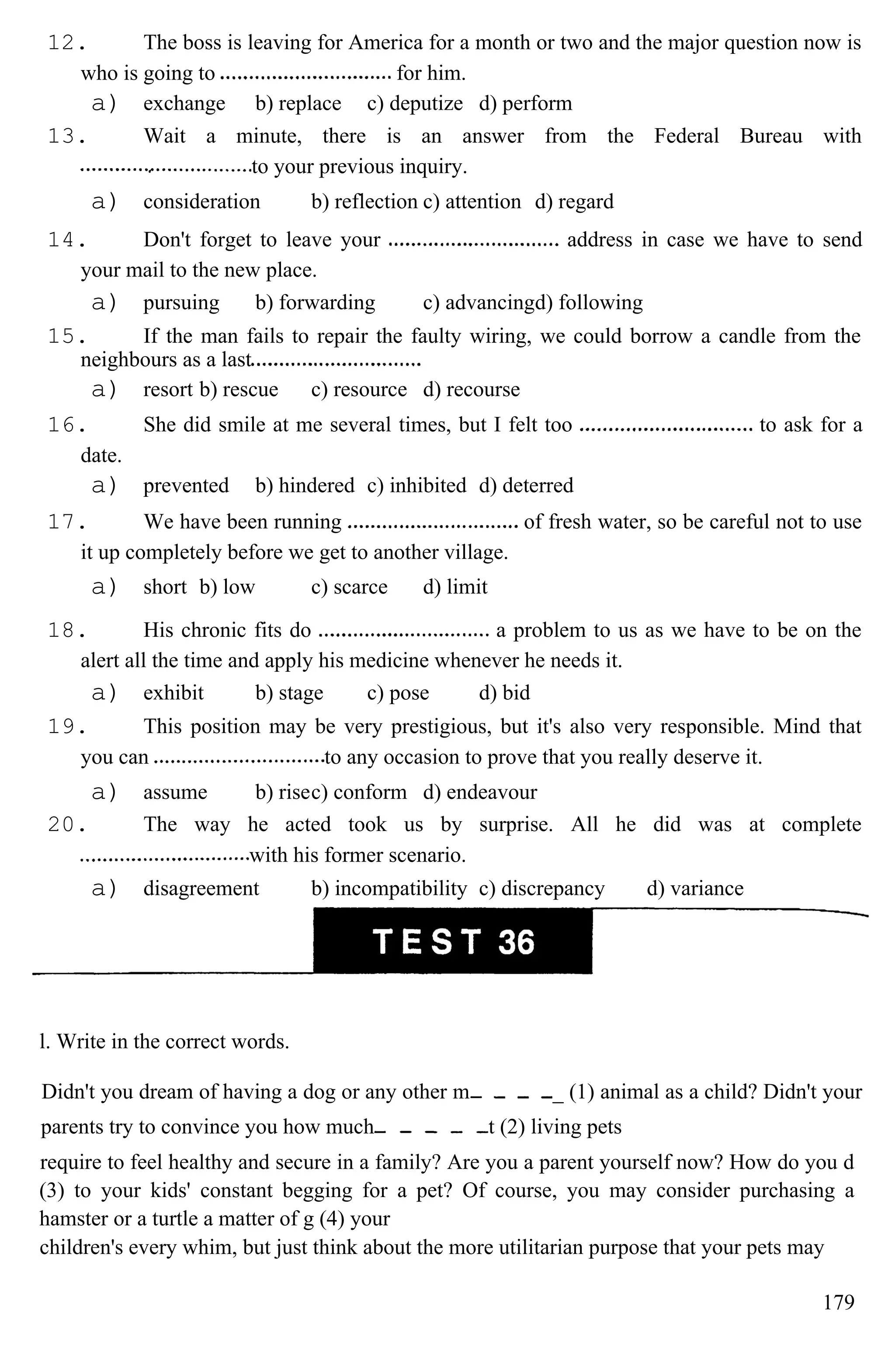 12. The boss is leaving for America for a month or two and the major question now is
who is going to for him.
a) exchange b) replace c) deputize d) perform
13. Wait a minute, there is an answer from the Federal Bureau with
to your previous inquiry.
a) consideration b) reflection c) attention d) regard
14. Don't forget to leave your address in case we have to send
your mail to the new place.
a) pursuing b) forwarding c) advancingd) following
15. If the man fails to repair the faulty wiring, we could borrow a candle from the
neighbours as a last
a) resort b) rescue c) resource d) recourse
16. She did smile at me several times, but I felt too to ask for a
date.
a) prevented b) hindered c) inhibited d) deterred
17. We have been running of fresh water, so be careful not to use
it up completely before we get to another village.
a) short b) low c) scarce d) limit
18. His chronic fits do a problem to us as we have to be on the
alert all the time and apply his medicine whenever he needs it.
a) exhibit b) stage c) pose d) bid
19. This position may be very prestigious, but it's also very responsible. Mind that
you can to any occasion to prove that you really deserve it.
a) assume b) risec) conform d) endeavour
20. The way he acted took us by surprise. All he did was at complete
with his former scenario.
a) disagreement b) incompatibility c) discrepancy d) variance
l. Write in the correct words.
Didn't you dream of having a dog or any other m _ (1) animal as a child? Didn't your
parents try to convince you how much t (2) living pets
require to feel healthy and secure in a family? Are you a parent yourself now? How do you d
(3) to your kids' constant begging for a pet? Of course, you may consider purchasing a
hamster or a turtle a matter of g (4) your
children's every whim, but just think about the more utilitarian purpose that your pets may
179
 