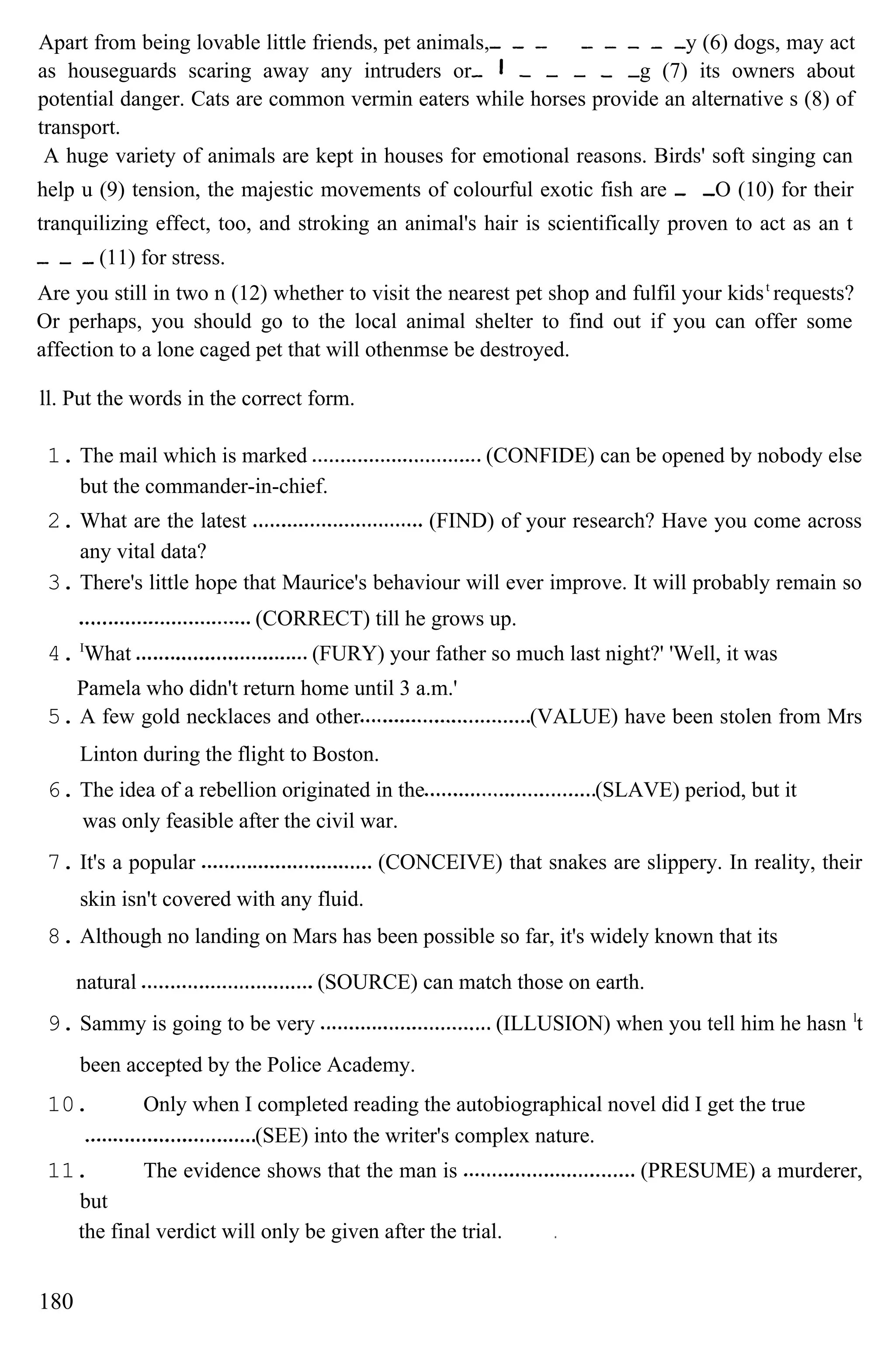 Apart from being lovable little friends, pet animals, y (6) dogs, may act
as houseguards scaring away any intruders or g (7) its owners about
potential danger. Cats are common vermin eaters while horses provide an alternative s (8) of
transport.
A huge variety of animals are kept in houses for emotional reasons. Birds' soft singing can
help u (9) tension, the majestic movements of colourful exotic fish are O (10) for their
tranquilizing effect, too, and stroking an animal's hair is scientifically proven to act as an t
(11) for stress.
Are you still in two n (12) whether to visit the nearest pet shop and fulfil your kidst
requests?
Or perhaps, you should go to the local animal shelter to find out if you can offer some
affection to a lone caged pet that will othenmse be destroyed.
ll. Put the words in the correct form.
1. The mail which is marked (CONFIDE) can be opened by nobody else
but the commander-in-chief.
2. What are the latest (FIND) of your research? Have you come across
any vital data?
3. There's little hope that Maurice's behaviour will ever improve. It will probably remain so
(CORRECT) till he grows up.
4. I
What (FURY) your father so much last night?' 'Well, it was
Pamela who didn't return home until 3 a.m.'
5. A few gold necklaces and other (VALUE) have been stolen from Mrs
Linton during the flight to Boston.
6. The idea of a rebellion originated in the (SLAVE) period, but it
was only feasible after the civil war.
7. It's a popular (CONCEIVE) that snakes are slippery. In reality, their
skin isn't covered with any fluid.
8. Although no landing on Mars has been possible so far, it's widely known that its
natural (SOURCE) can match those on earth.
9. Sammy is going to be very (ILLUSION) when you tell him he hasn l
t
been accepted by the Police Academy.
10. Only when I completed reading the autobiographical novel did I get the true
(SEE) into the writer's complex nature.
11. The evidence shows that the man is (PRESUME) a murderer,
but
the final verdict will only be given after the trial.
180
 