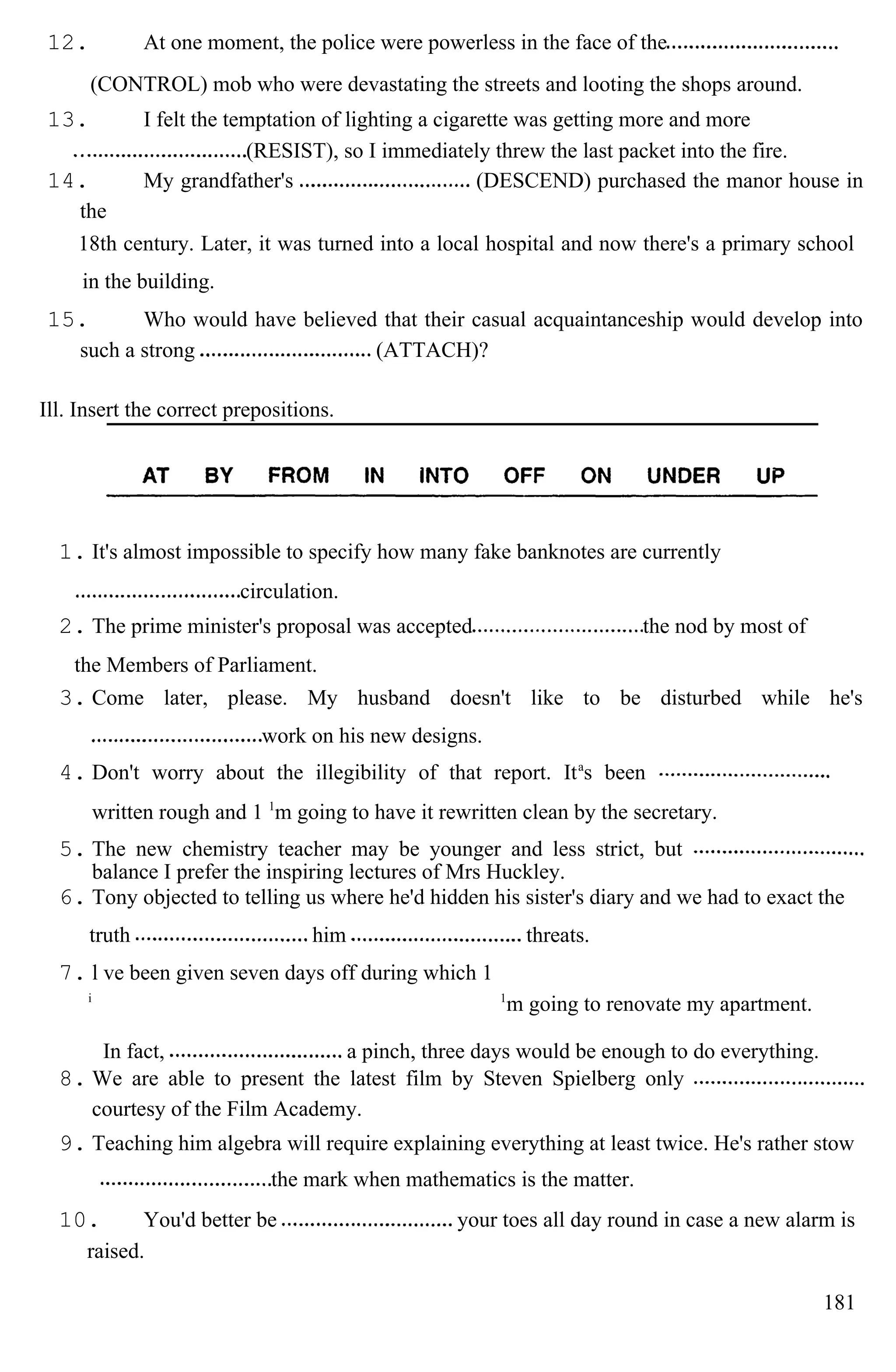 12. At one moment, the police were powerless in the face of the
(CONTROL) mob who were devastating the streets and looting the shops around.
13. I felt the temptation of lighting a cigarette was getting more and more
(RESIST), so I immediately threw the last packet into the fire.
14. My grandfather's (DESCEND) purchased the manor house in
the
18th century. Later, it was turned into a local hospital and now there's a primary school
in the building.
15. Who would have believed that their casual acquaintanceship would develop into
such a strong (ATTACH)?
Ill. Insert the correct prepositions.
1. It's almost impossible to specify how many fake banknotes are currently
circulation.
2. The prime minister's proposal was accepted the nod by most of
the Members of Parliament.
3. Come later, please. My husband doesn't like to be disturbed while he's
work on his new designs.
4. Don't worry about the illegibility of that report. Ita
s been
written rough and 1 1
m going to have it rewritten clean by the secretary.
5. The new chemistry teacher may be younger and less strict, but
balance I prefer the inspiring lectures of Mrs Huckley.
6. Tony objected to telling us where he'd hidden his sister's diary and we had to exact the
truth him threats.
7. l ve been given seven days off during which 1
i 1
m going to renovate my apartment.
In fact, a pinch, three days would be enough to do everything.
8. We are able to present the latest film by Steven Spielberg only
courtesy of the Film Academy.
9. Teaching him algebra will require explaining everything at least twice. He's rather stow
the mark when mathematics is the matter.
10. You'd better be your toes all day round in case a new alarm is
raised.
181
 