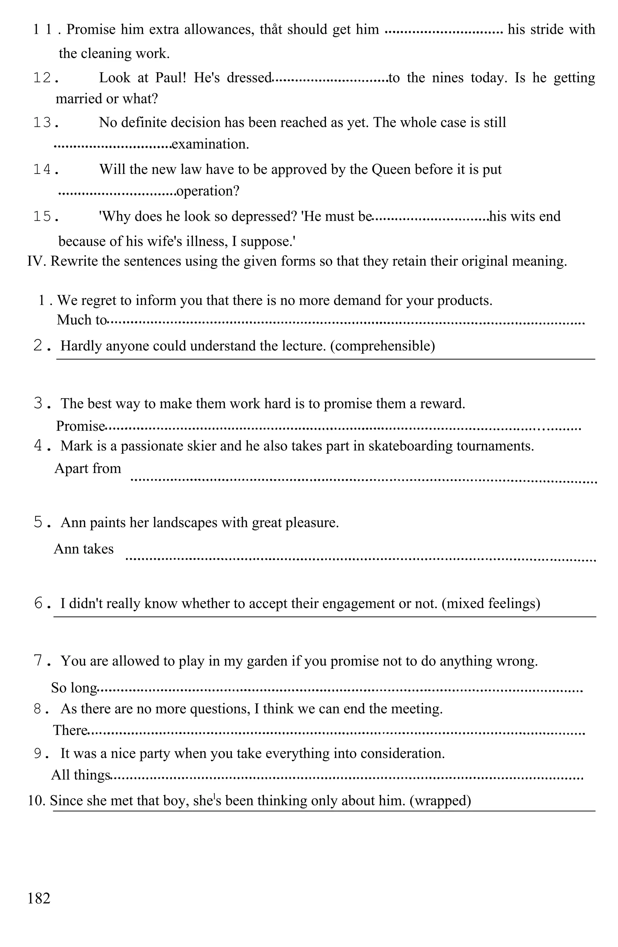 1 1 . Promise him extra allowances, thåt should get him his stride with
the cleaning work.
12. Look at Paul! He's dressed to the nines today. Is he getting
married or what?
13. No definite decision has been reached as yet. The whole case is still
examination.
14. Will the new law have to be approved by the Queen before it is put
operation?
15. 'Why does he look so depressed? 'He must be his wits end
because of his wife's illness, I suppose.'
IV. Rewrite the sentences using the given forms so that they retain their original meaning.
1 . We regret to inform you that there is no more demand for your products.
Much to
2. Hardly anyone could understand the lecture. (comprehensible)
3. The best way to make them work hard is to promise them a reward.
Promise
4. Mark is a passionate skier and he also takes part in skateboarding tournaments.
Apart from
5. Ann paints her landscapes with great pleasure.
Ann takes
6. I didn't really know whether to accept their engagement or not. (mixed feelings)
7. You are allowed to play in my garden if you promise not to do anything wrong.
So long
8. As there are no more questions, I think we can end the meeting.
There
9. It was a nice party when you take everything into consideration.
All things
10. Since she met that boy, shel
s been thinking only about him. (wrapped)
182
 
