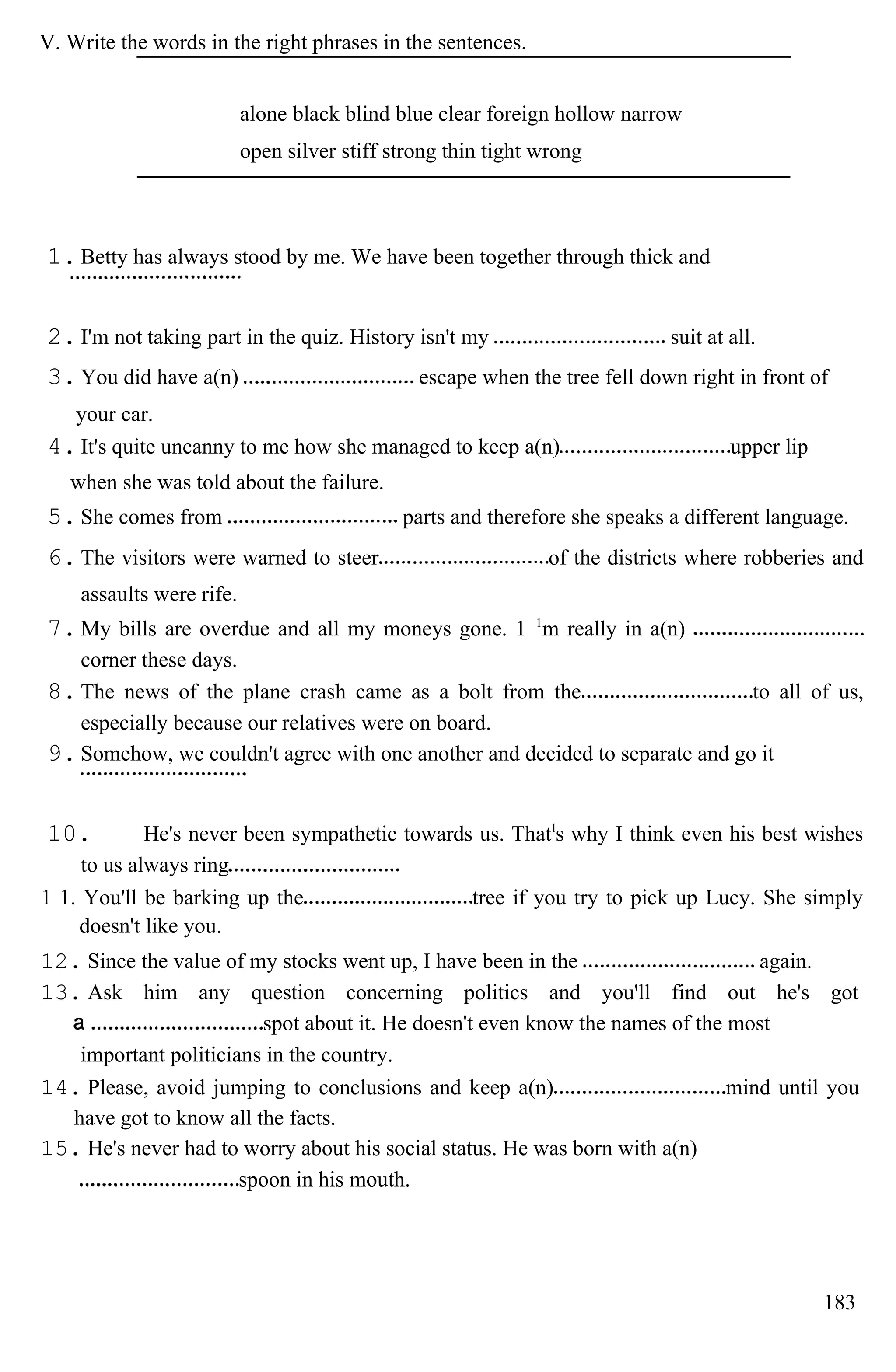 V. Write the words in the right phrases in the sentences.
alone black blind blue clear foreign hollow narrow
open silver stiff strong thin tight wrong
1.Betty has always stood by me. We have been together through thick and
2.I'm not taking part in the quiz. History isn't my suit at all.
3.You did have a(n) escape when the tree fell down right in front of
your car.
4.It's quite uncanny to me how she managed to keep a(n) upper lip
when she was told about the failure.
5.She comes from parts and therefore she speaks a different language.
6.The visitors were warned to steer of the districts where robberies and
assaults were rife.
7.My bills are overdue and all my moneys gone. 1 1
m really in a(n)
corner these days.
8.The news of the plane crash came as a bolt from the to all of us,
especially because our relatives were on board.
9.Somehow, we couldn't agree with one another and decided to separate and go it
10. He's never been sympathetic towards us. Thatl
s why I think even his best wishes
to us always ring
1 1. You'll be barking up the tree if you try to pick up Lucy. She simply
doesn't like you.
12. Since the value of my stocks went up, I have been in the again.
13. Ask him any question concerning politics and you'll find out he's got
spot about it. He doesn't even know the names of the most
important politicians in the country.
14. Please, avoid jumping to conclusions and keep a(n) mind until you
have got to know all the facts.
15. He's never had to worry about his social status. He was born with a(n)
spoon in his mouth.
183
 
