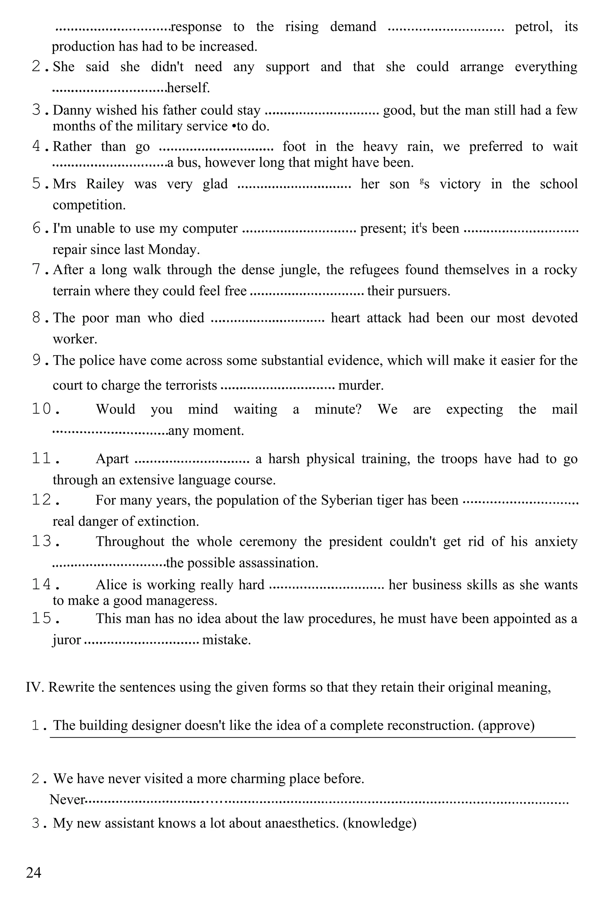 response to the rising demand petrol, its
production has had to be increased.
2.She said she didn't need any support and that she could arrange everything
herself.
3.Danny wished his father could stay good, but the man still had a few
months of the military service •to do.
4.Rather than go foot in the heavy rain, we preferred to wait
a bus, however long that might have been.
5.Mrs Railey was very glad her son g
s victory in the school
competition.
6.I'm unable to use my computer present; itt
s been
repair since last Monday.
7.After a long walk through the dense jungle, the refugees found themselves in a rocky
terrain where they could feel free their pursuers.
8.The poor man who died heart attack had been our most devoted
worker.
9.The police have come across some substantial evidence, which will make it easier for the
court to charge the terrorists murder.
10. Would you mind waiting a minute? We are expecting the mail
any moment.
11. Apart a harsh physical training, the troops have had to go
through an extensive language course.
12. For many years, the population of the Syberian tiger has been
real danger of extinction.
13. Throughout the whole ceremony the president couldn't get rid of his anxiety
the possible assassination.
14. Alice is working really hard her business skills as she wants
to make a good manageress.
15. This man has no idea about the law procedures, he must have been appointed as a
juror mistake.
IV. Rewrite the sentences using the given forms so that they retain their original meaning,
1. The building designer doesn't like the idea of a complete reconstruction. (approve)
2. We have never visited a more charming place before.
Never
3. My new assistant knows a lot about anaesthetics. (knowledge)
24
 