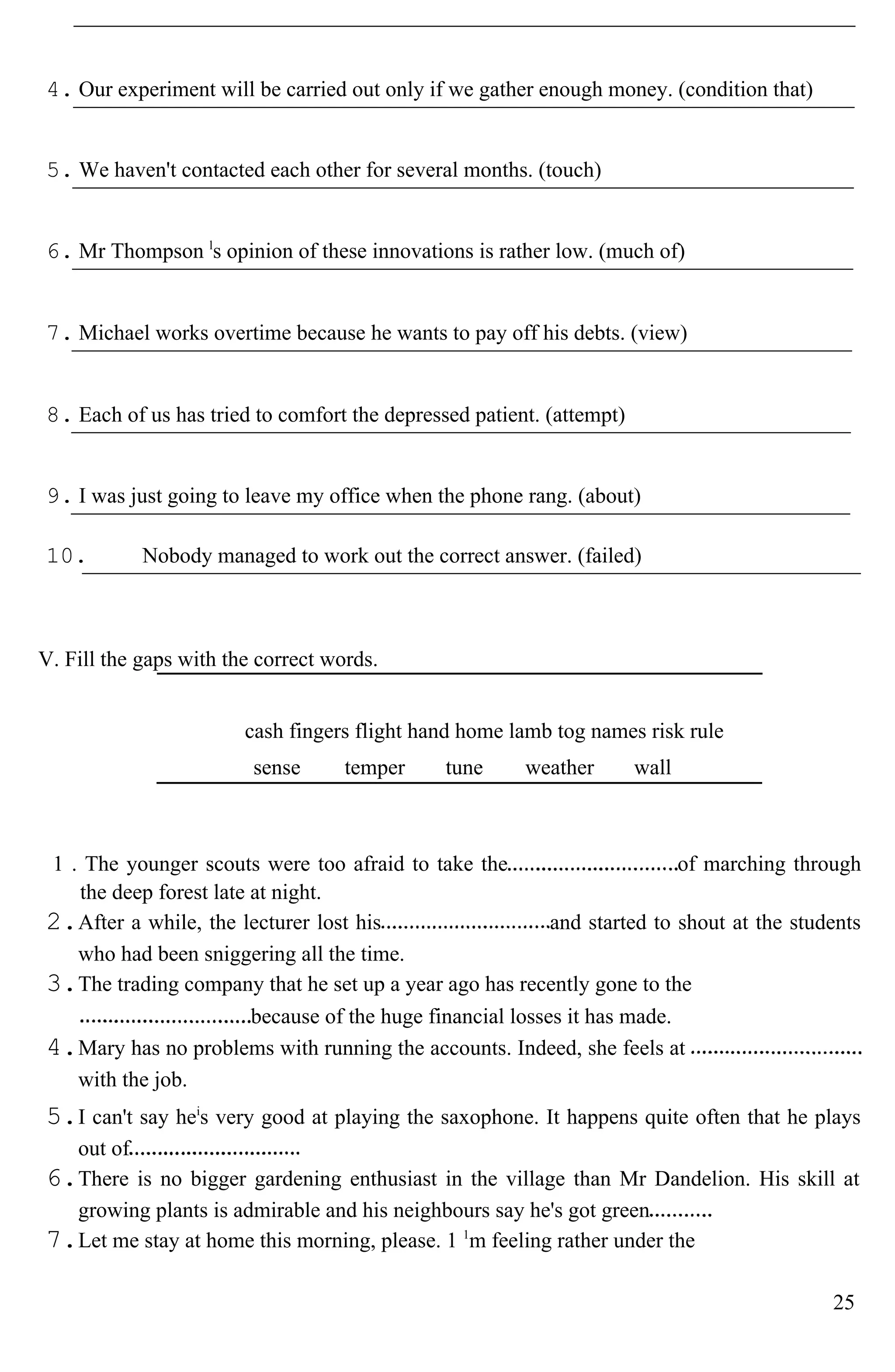 4. Our experiment will be carried out only if we gather enough money. (condition that)
5. We haven't contacted each other for several months. (touch)
6. Mr Thompson l
s opinion of these innovations is rather low. (much of)
7. Michael works overtime because he wants to pay off his debts. (view)
8. Each of us has tried to comfort the depressed patient. (attempt)
9. I was just going to leave my office when the phone rang. (about)
10. Nobody managed to work out the correct answer. (failed)
V. Fill the gaps with the correct words.
cash fingers flight hand home lamb tog names risk rule
sense temper tune weather wall
1 . The younger scouts were too afraid to take the of marching through
the deep forest late at night.
2.After a while, the lecturer lost his and started to shout at the students
who had been sniggering all the time.
3.The trading company that he set up a year ago has recently gone to the
because of the huge financial losses it has made.
4.Mary has no problems with running the accounts. Indeed, she feels at
with the job.
5.I can't say hei
s very good at playing the saxophone. It happens quite often that he plays
out of
6.There is no bigger gardening enthusiast in the village than Mr Dandelion. His skill at
growing plants is admirable and his neighbours say he's got green
7.Let me stay at home this morning, please. 1 1
m feeling rather under the
25
 