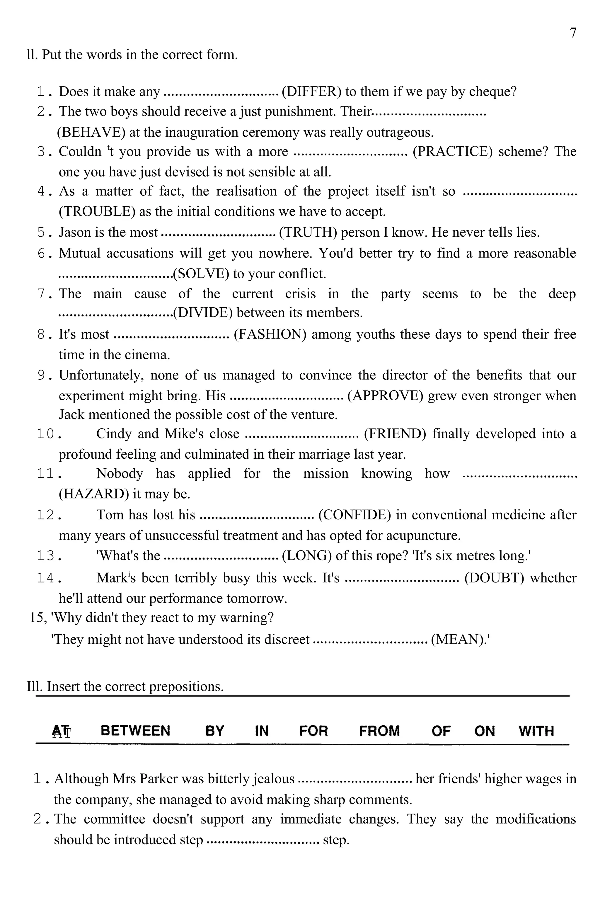7
ll. Put the words in the correct form.
1. Does it make any (DIFFER) to them if we pay by cheque?
2. The two boys should receive a just punishment. Their
(BEHAVE) at the inauguration ceremony was really outrageous.
3. Couldn t
t you provide us with a more (PRACTICE) scheme? The
one you have just devised is not sensible at all.
4. As a matter of fact, the realisation of the project itself isn't so
(TROUBLE) as the initial conditions we have to accept.
5. Jason is the most (TRUTH) person I know. He never tells lies.
6. Mutual accusations will get you nowhere. You'd better try to find a more reasonable
(SOLVE) to your conflict.
7. The main cause of the current crisis in the party seems to be the deep
(DIVIDE) between its members.
8. It's most (FASHION) among youths these days to spend their free
time in the cinema.
9. Unfortunately, none of us managed to convince the director of the benefits that our
experiment might bring. His (APPROVE) grew even stronger when
Jack mentioned the possible cost of the venture.
10. Cindy and Mike's close (FRIEND) finally developed into a
profound feeling and culminated in their marriage last year.
11. Nobody has applied for the mission knowing how
(HAZARD) it may be.
12. Tom has lost his (CONFIDE) in conventional medicine after
many years of unsuccessful treatment and has opted for acupuncture.
13. 'What's the (LONG) of this rope? 'It's six metres long.'
14. Marki
s been terribly busy this week. It's (DOUBT) whether
he'll attend our performance tomorrow.
15, 'Why didn't they react to my warning?
'They might not have understood its discreet (MEAN).'
Ill. Insert the correct prepositions.
1.Although Mrs Parker was bitterly jealous her friends' higher wages in
the company, she managed to avoid making sharp comments.
2.The committee doesn't support any immediate changes. They say the modifications
should be introduced step step.
AT
 