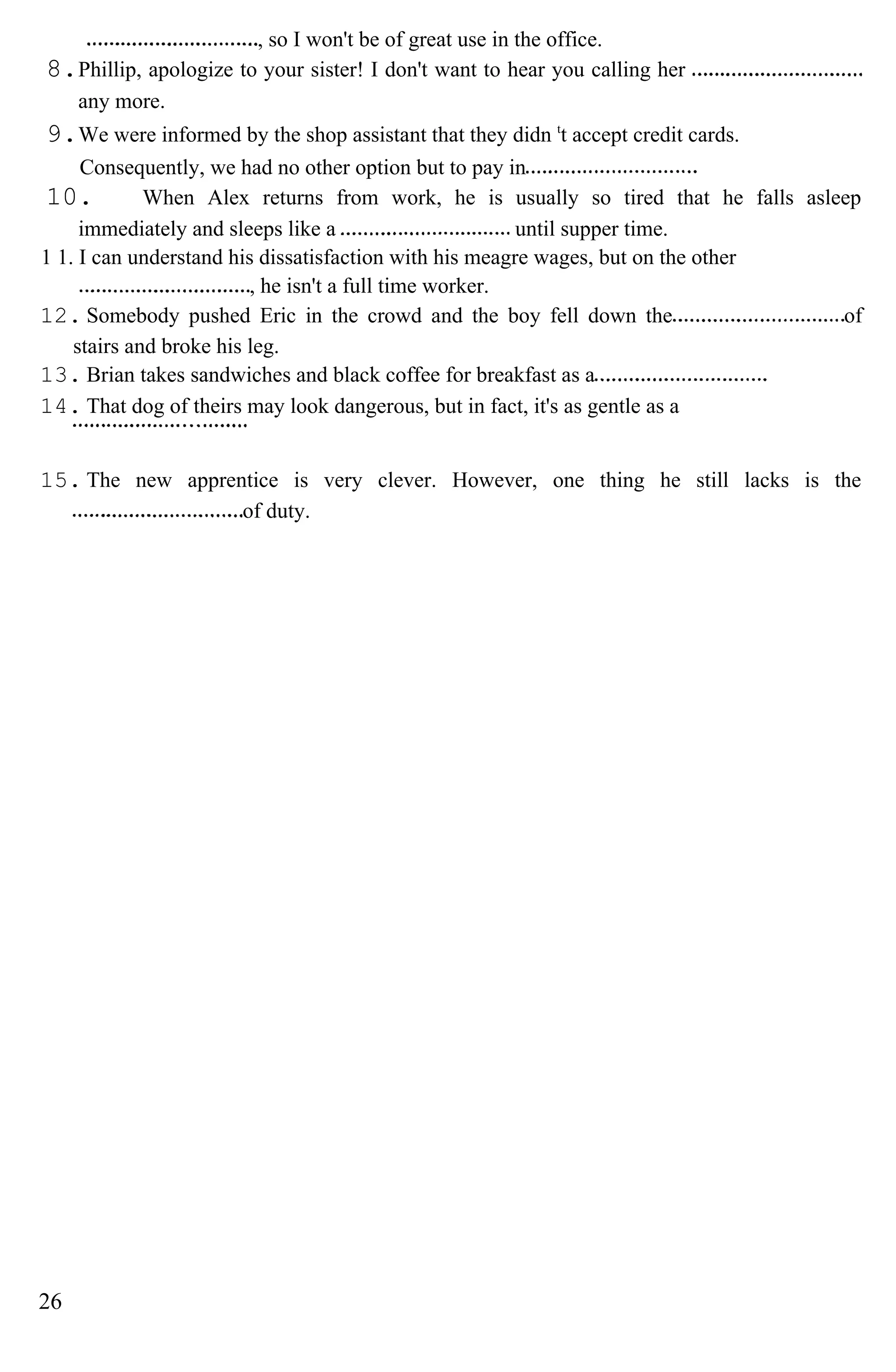 , so I won't be of great use in the office.
8.Phillip, apologize to your sister! I don't want to hear you calling her
any more.
9.We were informed by the shop assistant that they didn t
t accept credit cards.
Consequently, we had no other option but to pay in
10. When Alex returns from work, he is usually so tired that he falls asleep
immediately and sleeps like a until supper time.
1 1. I can understand his dissatisfaction with his meagre wages, but on the other
, he isn't a full time worker.
12. Somebody pushed Eric in the crowd and the boy fell down the of
stairs and broke his leg.
13. Brian takes sandwiches and black coffee for breakfast as a
14. That dog of theirs may look dangerous, but in fact, it's as gentle as a
15. The new apprentice is very clever. However, one thing he still lacks is the
of duty.
26
 