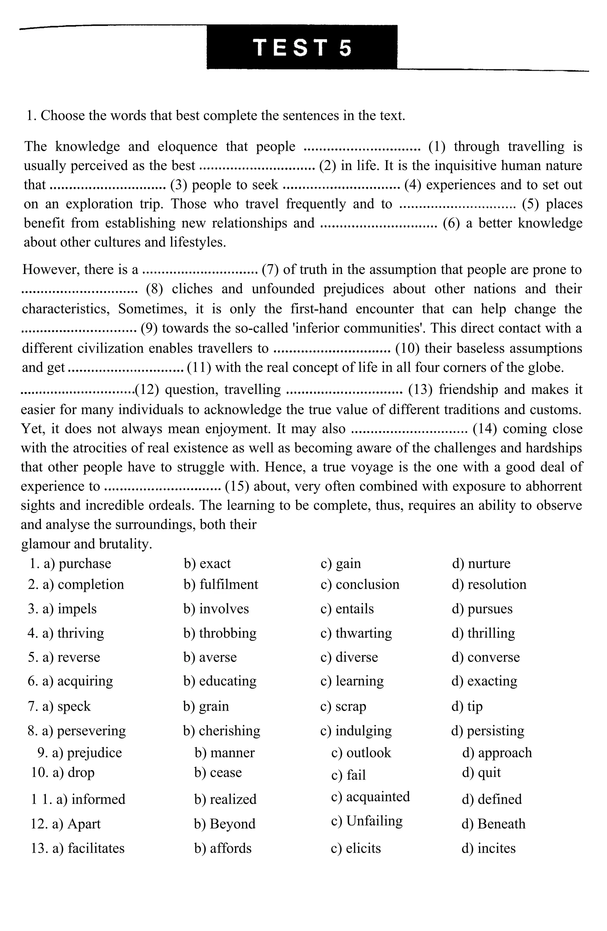 1. Choose the words that best complete the sentences in the text.
The knowledge and eloquence that people (1) through travelling is
usually perceived as the best (2) in life. It is the inquisitive human nature
that (3) people to seek (4) experiences and to set out
on an exploration trip. Those who travel frequently and to (5) places
benefit from establishing new relationships and (6) a better knowledge
about other cultures and lifestyles.
However, there is a (7) of truth in the assumption that people are prone to
(8) cliches and unfounded prejudices about other nations and their
characteristics, Sometimes, it is only the first-hand encounter that can help change the
(9) towards the so-called 'inferior communities'. This direct contact with a
different civilization enables travellers to (10) their baseless assumptions
and get (11) with the real concept of life in all four corners of the globe.
(12) question, travelling (13) friendship and makes it
easier for many individuals to acknowledge the true value of different traditions and customs.
Yet, it does not always mean enjoyment. It may also (14) coming close
with the atrocities of real existence as well as becoming aware of the challenges and hardships
that other people have to struggle with. Hence, a true voyage is the one with a good deal of
experience to (15) about, very often combined with exposure to abhorrent
sights and incredible ordeals. The learning to be complete, thus, requires an ability to observe
and analyse the surroundings, both their
glamour and brutality.
1. a) purchase b) exact c) gain d) nurture
2. a) completion b) fulfilment c) conclusion d) resolution
3. a) impels b) involves c) entails d) pursues
4. a) thriving b) throbbing c) thwarting d) thrilling
5. a) reverse b) averse c) diverse d) converse
6. a) acquiring b) educating c) learning d) exacting
7. a) speck b) grain c) scrap d) tip
8. a) persevering b) cherishing c) indulging d) persisting
9. a) prejudice b) manner c) outlook d) approach
10. a) drop b) cease c) fail d) quit
1 1. a) informed b) realized c) acquainted d) defined
12. a) Apart b) Beyond c) Unfailing d) Beneath
13. a) facilitates b) affords c) elicits d) incites
 