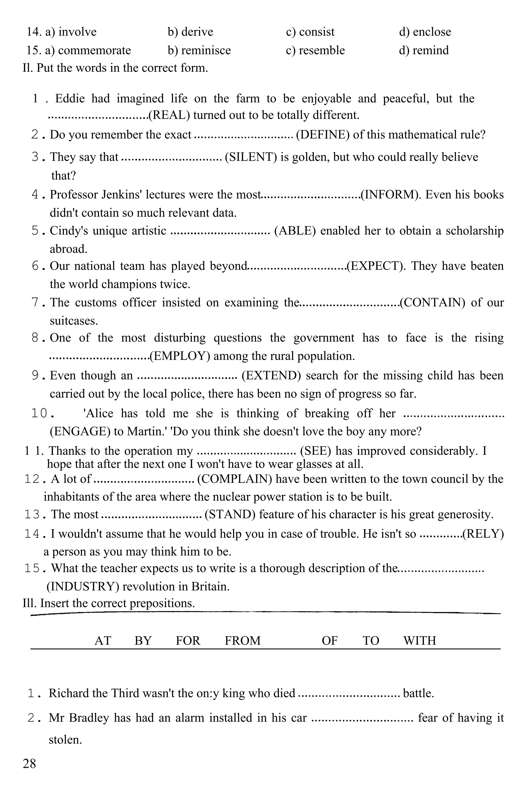 14. a) involve b) derive c) consist d) enclose
15. a) commemorate b) reminisce c) resemble d) remind
Il. Put the words in the correct form.
1 . Eddie had imagined life on the farm to be enjoyable and peaceful, but the
(REAL) turned out to be totally different.
2.Do you remember the exact (DEFINE) of this mathematical rule?
3.They say that (SILENT) is golden, but who could really believe
that?
4.Professor Jenkins' lectures were the most (INFORM). Even his books
didn't contain so much relevant data.
5.Cindy's unique artistic (ABLE) enabled her to obtain a scholarship
abroad.
6.Our national team has played beyond (EXPECT). They have beaten
the world champions twice.
7.The customs officer insisted on examining the (CONTAIN) of our
suitcases.
8.One of the most disturbing questions the government has to face is the rising
(EMPLOY) among the rural population.
9.Even though an (EXTEND) search for the missing child has been
carried out by the local police, there has been no sign of progress so far.
10. 'Alice has told me she is thinking of breaking off her
(ENGAGE) to Martin.' 'Do you think she doesn't love the boy any more?
1 1. Thanks to the operation my (SEE) has improved considerably. I
hope that after the next one I won't have to wear glasses at all.
12. A lot of (COMPLAIN) have been written to the town council by the
inhabitants of the area where the nuclear power station is to be built.
13. The most (STAND) feature of his character is his great generosity.
14. I wouldn't assume that he would help you in case of trouble. He isn't so (RELY)
a person as you may think him to be.
15. What the teacher expects us to write is a thorough description of the
(INDUSTRY) revolution in Britain.
Ill. Insert the correct prepositions.
AT BY FOR FROM OF TO WITH
1. Richard the Third wasn't the on:y king who died battle.
2. Mr Bradley has had an alarm installed in his car fear of having it
stolen.
28
 