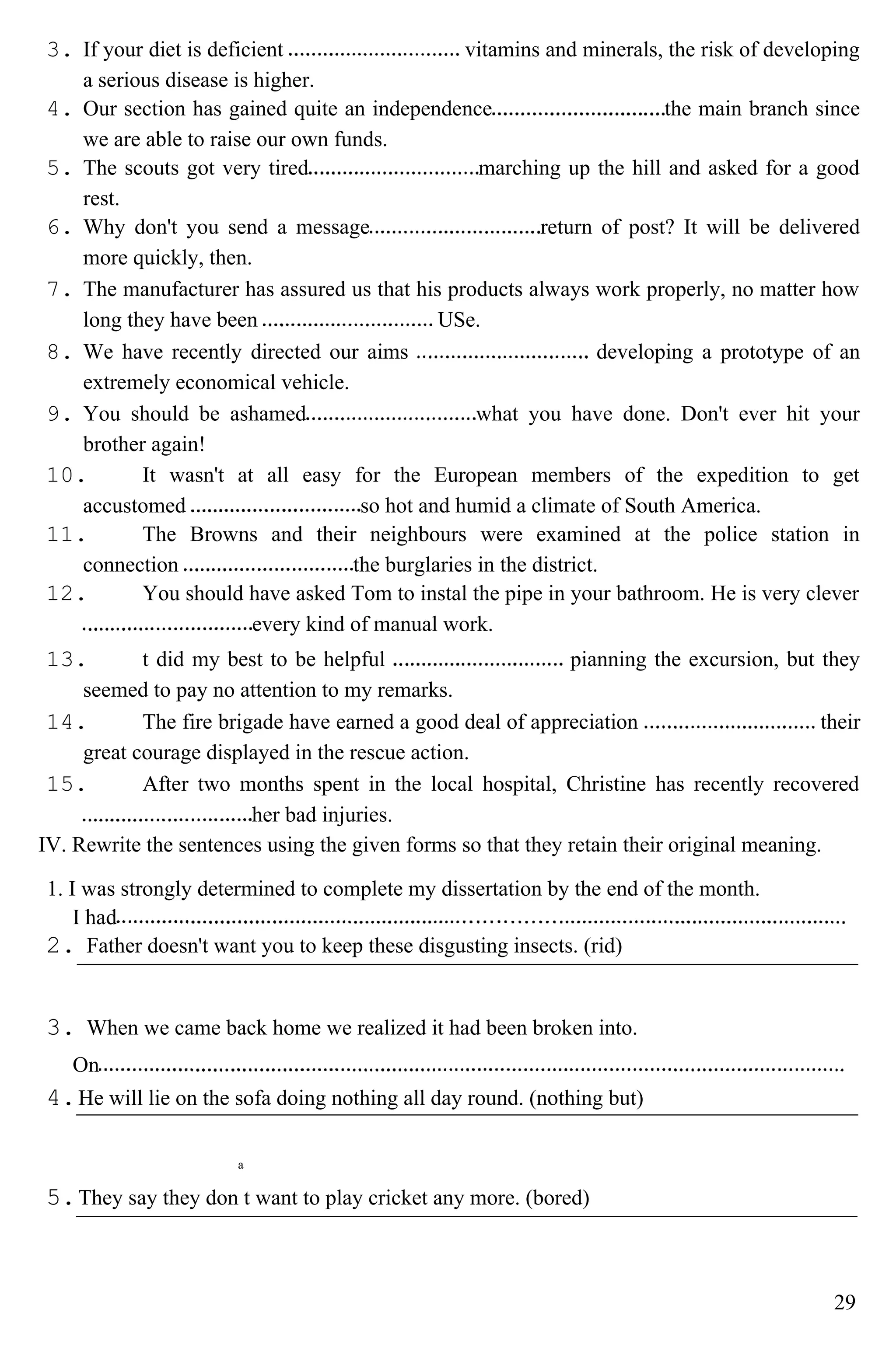 3. If your diet is deficient vitamins and minerals, the risk of developing
a serious disease is higher.
4. Our section has gained quite an independence the main branch since
we are able to raise our own funds.
5. The scouts got very tired marching up the hill and asked for a good
rest.
6. Why don't you send a message return of post? It will be delivered
more quickly, then.
7. The manufacturer has assured us that his products always work properly, no matter how
long they have been USe.
8. We have recently directed our aims developing a prototype of an
extremely economical vehicle.
9. You should be ashamed what you have done. Don't ever hit your
brother again!
10. It wasn't at all easy for the European members of the expedition to get
accustomed so hot and humid a climate of South America.
11. The Browns and their neighbours were examined at the police station in
connection the burglaries in the district.
12. You should have asked Tom to instal the pipe in your bathroom. He is very clever
every kind of manual work.
13. t did my best to be helpful pianning the excursion, but they
seemed to pay no attention to my remarks.
14. The fire brigade have earned a good deal of appreciation their
great courage displayed in the rescue action.
15. After two months spent in the local hospital, Christine has recently recovered
her bad injuries.
IV. Rewrite the sentences using the given forms so that they retain their original meaning.
1. I was strongly determined to complete my dissertation by the end of the month.
I had
2. Father doesn't want you to keep these disgusting insects. (rid)
3. When we came back home we realized it had been broken into.
On
4.He will lie on the sofa doing nothing all day round. (nothing but)
a
5.They say they don t want to play cricket any more. (bored)
29
 