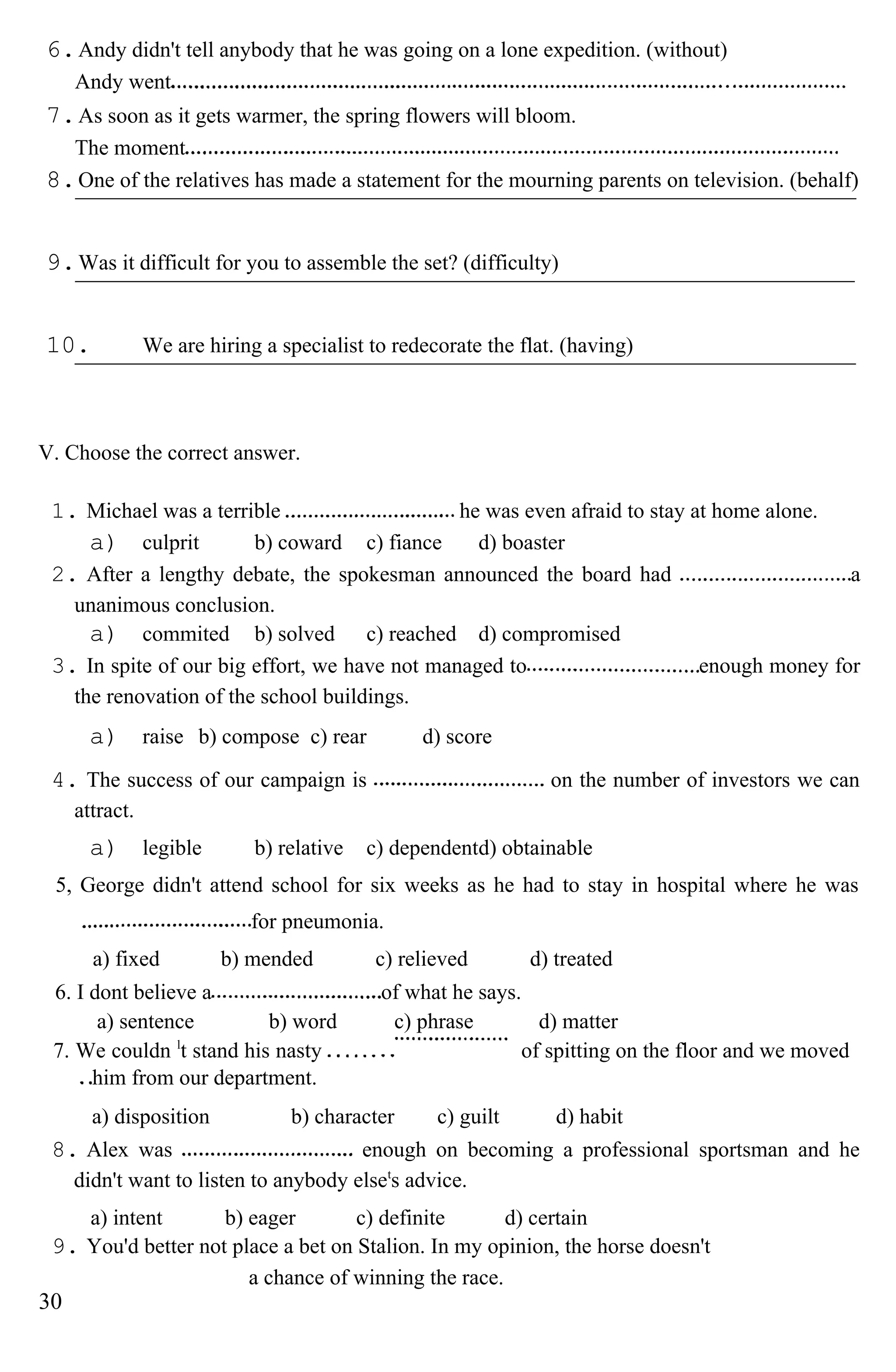 6.Andy didn't tell anybody that he was going on a lone expedition. (without)
Andy went
7.As soon as it gets warmer, the spring flowers will bloom.
The moment
8.One of the relatives has made a statement for the mourning parents on television. (behalf)
9.Was it difficult for you to assemble the set? (difficulty)
10. We are hiring a specialist to redecorate the flat. (having)
V. Choose the correct answer.
1. Michael was a terrible he was even afraid to stay at home alone.
a) culprit b) coward c) fiance d) boaster
2. After a lengthy debate, the spokesman announced the board had a
unanimous conclusion.
a) commited b) solved c) reached d) compromised
3. In spite of our big effort, we have not managed to enough money for
the renovation of the school buildings.
a) raise b) compose c) rear d) score
4. The success of our campaign is on the number of investors we can
attract.
a) legible b) relative c) dependentd) obtainable
5, George didn't attend school for six weeks as he had to stay in hospital where he was
for pneumonia.
a) fixed b) mended c) relieved d) treated
6. I dont believe a of what he says.
a) sentence b) word c) phrase d) matter
7. We couldn l
t stand his nasty
him from our department.
of spitting on the floor and we moved
a) disposition b) character c) guilt d) habit
8. Alex was enough on becoming a professional sportsman and he
didn't want to listen to anybody elset
s advice.
a) intent b) eager c) definite d) certain
9. You'd better not place a bet on Stalion. In my opinion, the horse doesn't
a chance of winning the race.
30
 