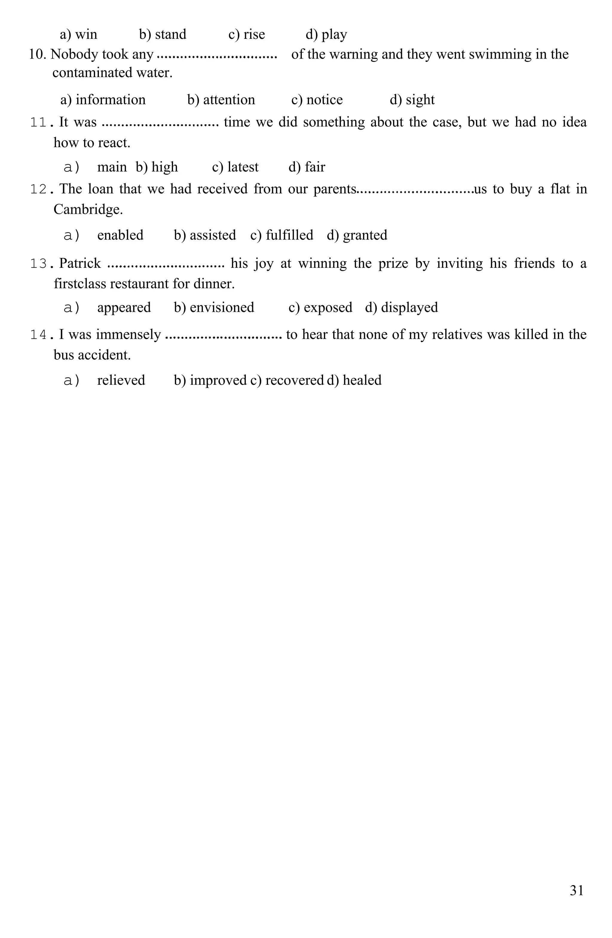 a) win b) stand c) rise d) play
10. Nobody took any
contaminated water.
of the warning and they went swimming in the
a) information b) attention c) notice d) sight
11. It was time we did something about the case, but we had no idea
how to react.
a) main b) high c) latest d) fair
12. The loan that we had received from our parents us to buy a flat in
Cambridge.
a) enabled b) assisted c) fulfilled d) granted
13. Patrick his joy at winning the prize by inviting his friends to a
firstclass restaurant for dinner.
a) appeared b) envisioned c) exposed d) displayed
14. I was immensely to hear that none of my relatives was killed in the
bus accident.
a) relieved b) improved c) recovered d) healed
31
 