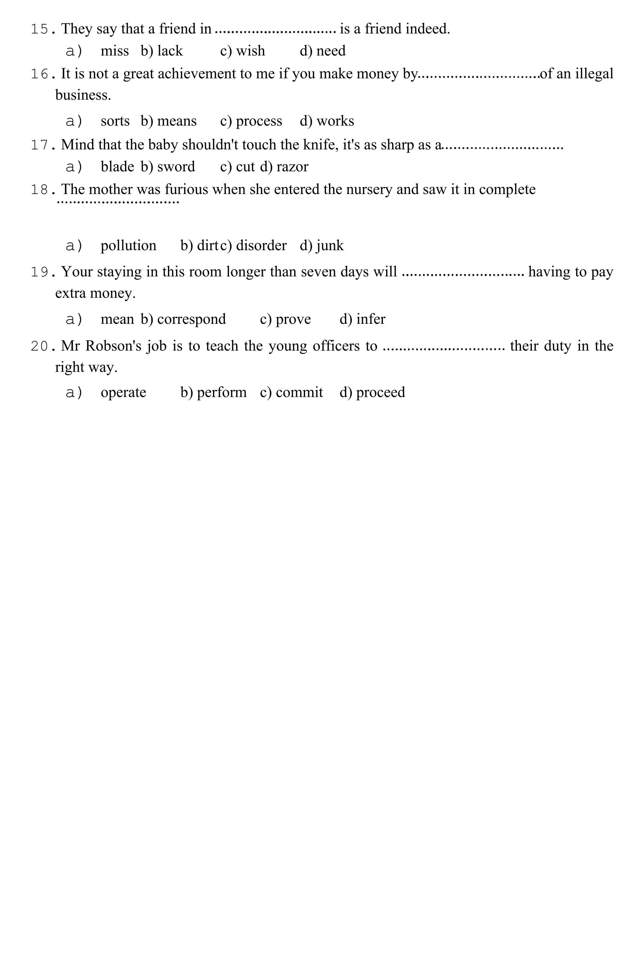 15. They say that a friend in is a friend indeed.
a) miss b) lack c) wish d) need
16. It is not a great achievement to me if you make money by of an illegal
business.
a) sorts b) means c) process d) works
17. Mind that the baby shouldn't touch the knife, it's as sharp as a
a) blade b) sword c) cut d) razor
18. The mother was furious when she entered the nursery and saw it in complete
a) pollution b) dirtc) disorder d) junk
19. Your staying in this room longer than seven days will having to pay
extra money.
a) mean b) correspond c) prove d) infer
20. Mr Robson's job is to teach the young officers to their duty in the
right way.
a) operate b) perform c) commit d) proceed
 