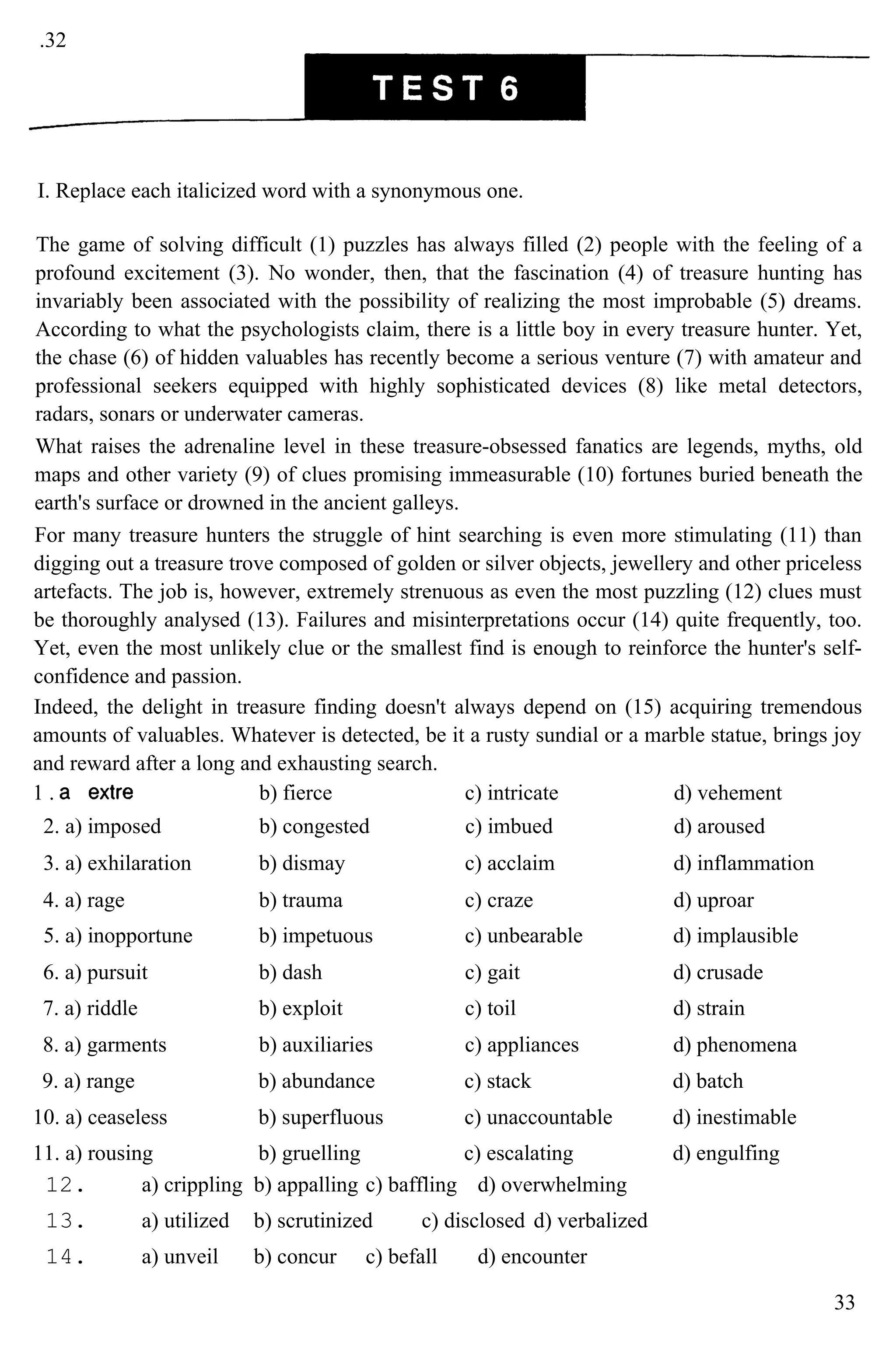 .32
I. Replace each italicized word with a synonymous one.
The game of solving difficult (1) puzzles has always filled (2) people with the feeling of a
profound excitement (3). No wonder, then, that the fascination (4) of treasure hunting has
invariably been associated with the possibility of realizing the most improbable (5) dreams.
According to what the psychologists claim, there is a little boy in every treasure hunter. Yet,
the chase (6) of hidden valuables has recently become a serious venture (7) with amateur and
professional seekers equipped with highly sophisticated devices (8) like metal detectors,
radars, sonars or underwater cameras.
What raises the adrenaline level in these treasure-obsessed fanatics are legends, myths, old
maps and other variety (9) of clues promising immeasurable (10) fortunes buried beneath the
earth's surface or drowned in the ancient galleys.
For many treasure hunters the struggle of hint searching is even more stimulating (11) than
digging out a treasure trove composed of golden or silver objects, jewellery and other priceless
artefacts. The job is, however, extremely strenuous as even the most puzzling (12) clues must
be thoroughly analysed (13). Failures and misinterpretations occur (14) quite frequently, too.
Yet, even the most unlikely clue or the smallest find is enough to reinforce the hunter's self-
confidence and passion.
Indeed, the delight in treasure finding doesn't always depend on (15) acquiring tremendous
amounts of valuables. Whatever is detected, be it a rusty sundial or a marble statue, brings joy
and reward after a long and exhausting search.
1 . b) fierce c) intricate d) vehement
2. a) imposed b) congested c) imbued d) aroused
3. a) exhilaration b) dismay c) acclaim d) inflammation
4. a) rage b) trauma c) craze d) uproar
5. a) inopportune b) impetuous c) unbearable d) implausible
6. a) pursuit b) dash c) gait d) crusade
7. a) riddle b) exploit c) toil d) strain
8. a) garments b) auxiliaries c) appliances d) phenomena
9. a) range b) abundance c) stack d) batch
10. a) ceaseless b) superfluous c) unaccountable d) inestimable
11. a) rousing b) gruelling c) escalating d) engulfing
12. a) crippling b) appalling c) baffling d) overwhelming
13. a) utilized b) scrutinized c) disclosed d) verbalized
14. a) unveil b) concur c) befall d) encounter
33
 