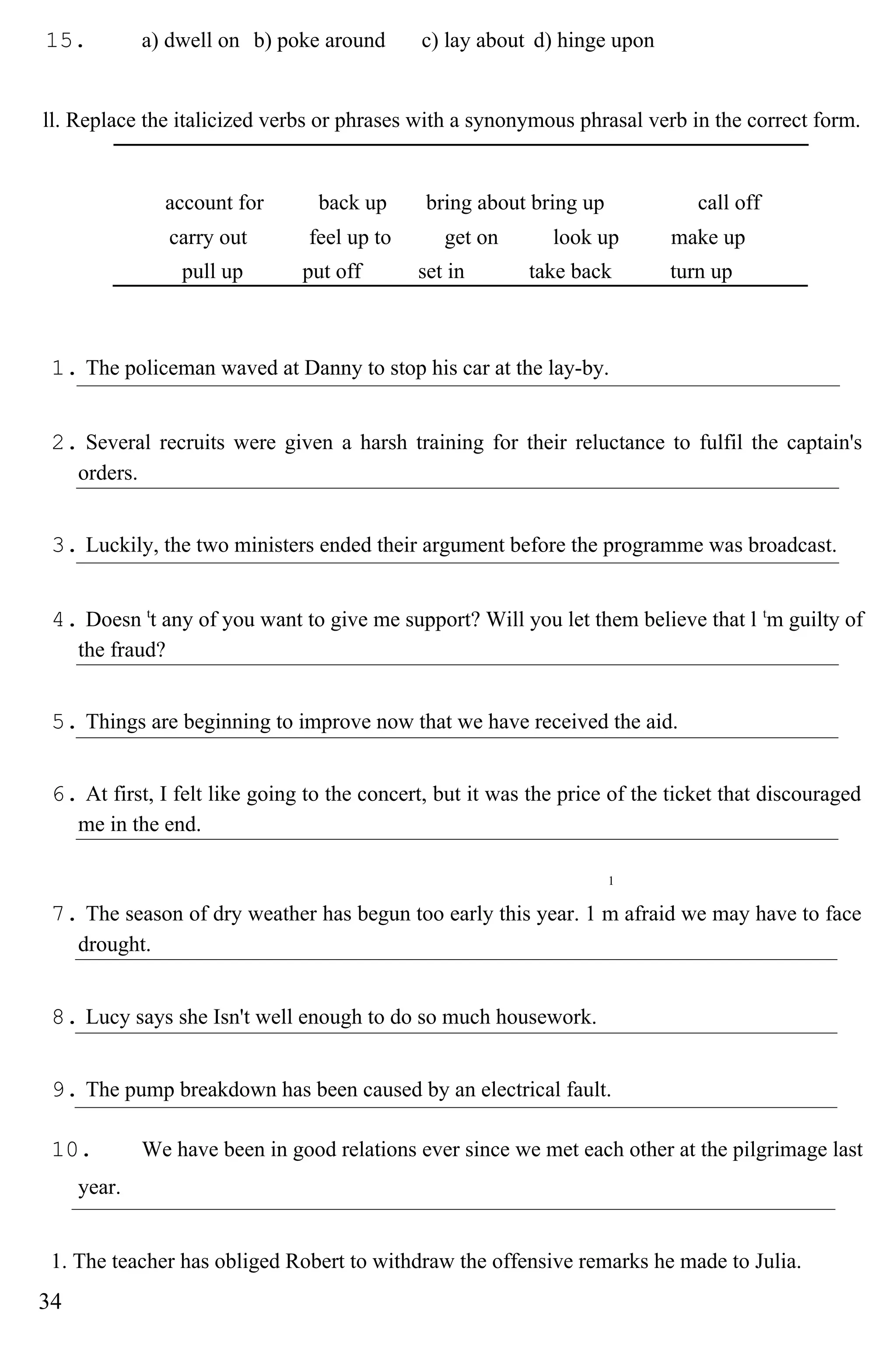 15. a) dwell on b) poke around c) lay about d) hinge upon
ll. Replace the italicized verbs or phrases with a synonymous phrasal verb in the correct form.
account for back up bring about bring up call off
carry out feel up to get on look up make up
pull up put off set in take back turn up
1. The policeman waved at Danny to stop his car at the lay-by.
2. Several recruits were given a harsh training for their reluctance to fulfil the captain's
orders.
3. Luckily, the two ministers ended their argument before the programme was broadcast.
4. Doesn t
t any of you want to give me support? Will you let them believe that l t
m guilty of
the fraud?
5. Things are beginning to improve now that we have received the aid.
6. At first, I felt like going to the concert, but it was the price of the ticket that discouraged
me in the end.
1
7. The season of dry weather has begun too early this year. 1 m afraid we may have to face
drought.
8. Lucy says she Isn't well enough to do so much housework.
9. The pump breakdown has been caused by an electrical fault.
10. We have been in good relations ever since we met each other at the pilgrimage last
year.
1. The teacher has obliged Robert to withdraw the offensive remarks he made to Julia.
34
 