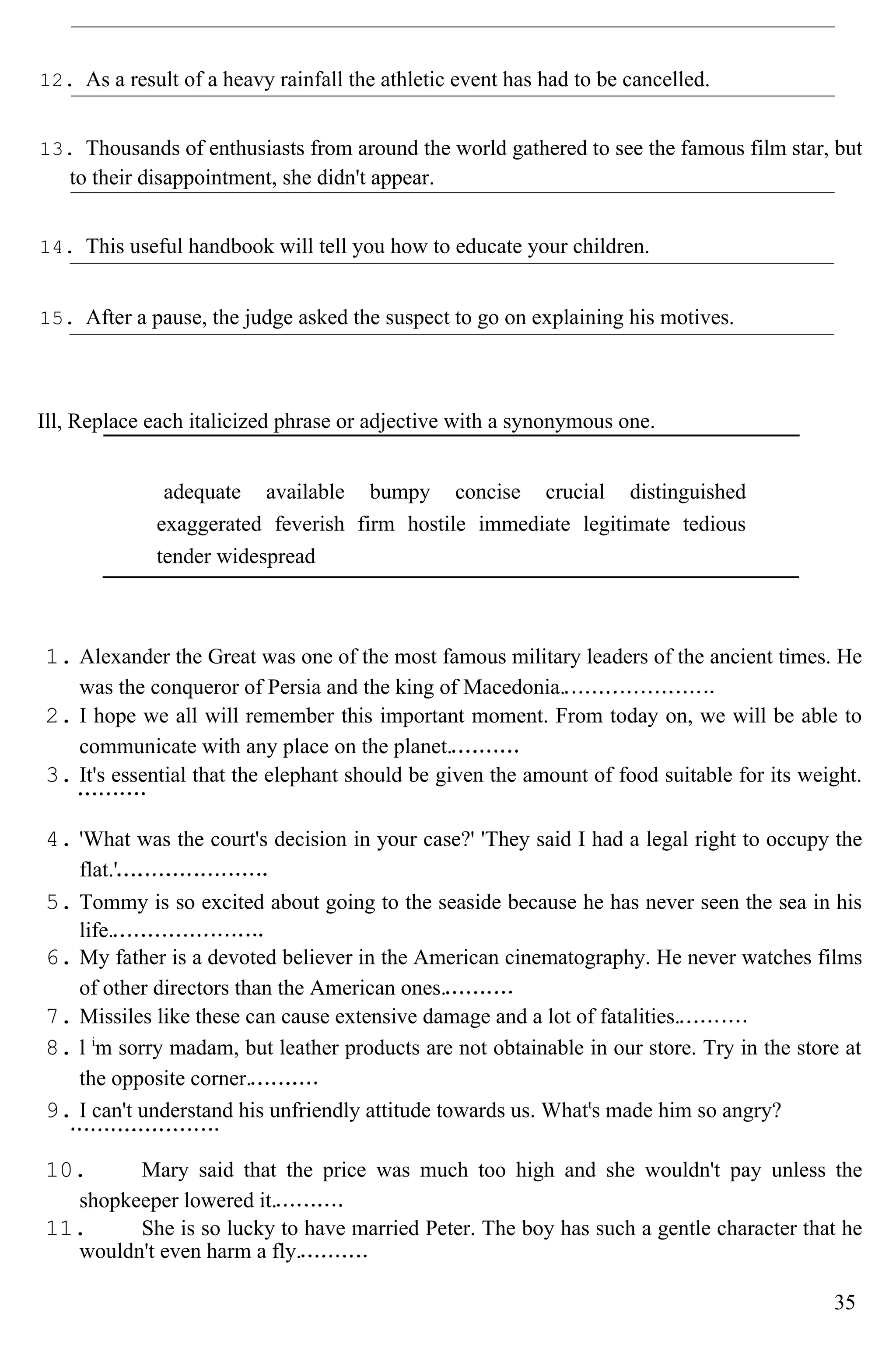 12. As a result of a heavy rainfall the athletic event has had to be cancelled.
13. Thousands of enthusiasts from around the world gathered to see the famous film star, but
to their disappointment, she didn't appear.
14. This useful handbook will tell you how to educate your children.
15. After a pause, the judge asked the suspect to go on explaining his motives.
Ill, Replace each italicized phrase or adjective with a synonymous one.
adequate available bumpy concise crucial distinguished
exaggerated feverish firm hostile immediate legitimate tedious
tender widespread
1. Alexander the Great was one of the most famous military leaders of the ancient times. He
was the conqueror of Persia and the king of Macedonia.
2. I hope we all will remember this important moment. From today on, we will be able to
communicate with any place on the planet.
3. It's essential that the elephant should be given the amount of food suitable for its weight.
4. 'What was the court's decision in your case?' 'They said I had a legal right to occupy the
flat.'
5. Tommy is so excited about going to the seaside because he has never seen the sea in his
life.
6. My father is a devoted believer in the American cinematography. He never watches films
of other directors than the American ones.
7. Missiles like these can cause extensive damage and a lot of fatalities.
8. l i
m sorry madam, but leather products are not obtainable in our store. Try in the store at
the opposite corner.
9. I can't understand his unfriendly attitude towards us. Whatt
s made him so angry?
10. Mary said that the price was much too high and she wouldn't pay unless the
shopkeeper lowered it.
11. She is so lucky to have married Peter. The boy has such a gentle character that he
wouldn't even harm a fly.
35
 