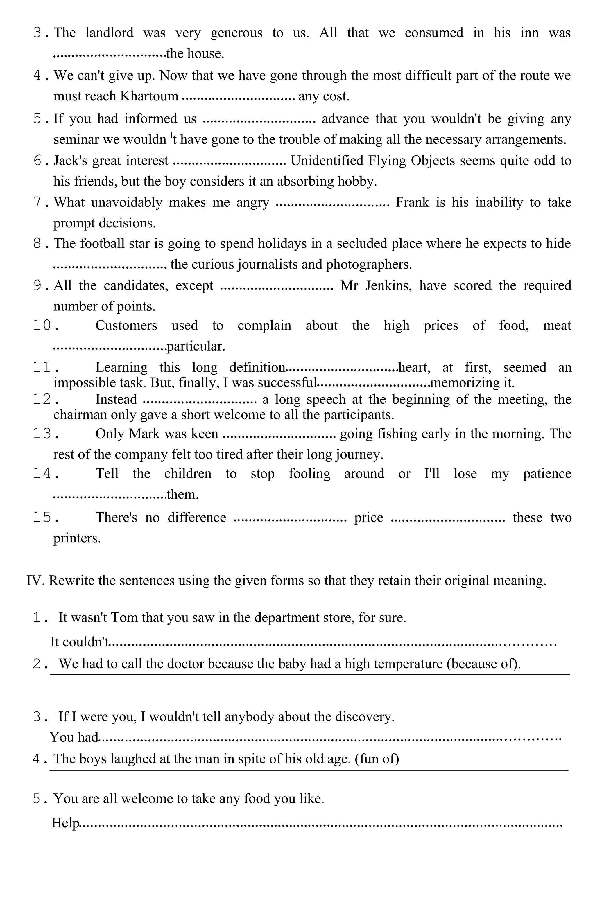 3.The landlord was very generous to us. All that we consumed in his inn was
the house.
4.We can't give up. Now that we have gone through the most difficult part of the route we
must reach Khartoum any cost.
5.If you had informed us advance that you wouldn't be giving any
seminar we wouldn l
t have gone to the trouble of making all the necessary arrangements.
6.Jack's great interest Unidentified Flying Objects seems quite odd to
his friends, but the boy considers it an absorbing hobby.
7.What unavoidably makes me angry Frank is his inability to take
prompt decisions.
8.The football star is going to spend holidays in a secluded place where he expects to hide
the curious journalists and photographers.
9.All the candidates, except Mr Jenkins, have scored the required
number of points.
10. Customers used to complain about the high prices of food, meat
particular.
11. Learning this long definition heart, at first, seemed an
impossible task. But, finally, I was successful memorizing it.
12. Instead a long speech at the beginning of the meeting, the
chairman only gave a short welcome to all the participants.
13. Only Mark was keen going fishing early in the morning. The
rest of the company felt too tired after their long journey.
14. Tell the children to stop fooling around or I'll lose my patience
them.
15. There's no difference price these two
printers.
IV. Rewrite the sentences using the given forms so that they retain their original meaning.
1. It wasn't Tom that you saw in the department store, for sure.
It couldn't
2. We had to call the doctor because the baby had a high temperature (because of).
3. If I were you, I wouldn't tell anybody about the discovery.
You had
4. The boys laughed at the man in spite of his old age. (fun of)
5. You are all welcome to take any food you like.
Help
 