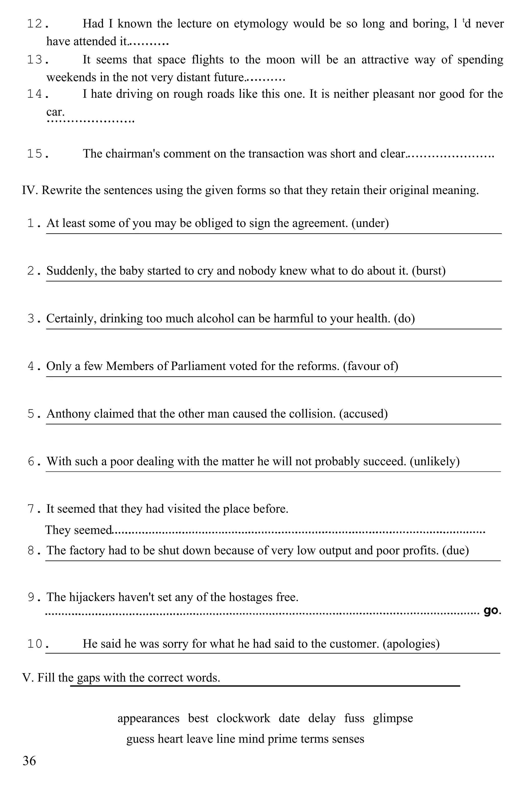 12. Had I known the lecture on etymology would be so long and boring, l t
d never
have attended it.
13. It seems that space flights to the moon will be an attractive way of spending
weekends in the not very distant future.
14. I hate driving on rough roads like this one. It is neither pleasant nor good for the
car.
15. The chairman's comment on the transaction was short and clear.
IV. Rewrite the sentences using the given forms so that they retain their original meaning.
1. At least some of you may be obliged to sign the agreement. (under)
2. Suddenly, the baby started to cry and nobody knew what to do about it. (burst)
3. Certainly, drinking too much alcohol can be harmful to your health. (do)
4. Only a few Members of Parliament voted for the reforms. (favour of)
5. Anthony claimed that the other man caused the collision. (accused)
6. With such a poor dealing with the matter he will not probably succeed. (unlikely)
7. It seemed that they had visited the place before.
They seemed
8. The factory had to be shut down because of very low output and poor profits. (due)
9. The hijackers haven't set any of the hostages free.
10. He said he was sorry for what he had said to the customer. (apologies)
V. Fill the gaps with the correct words.
appearances best clockwork date delay fuss glimpse
guess heart leave line mind prime terms senses
36
 