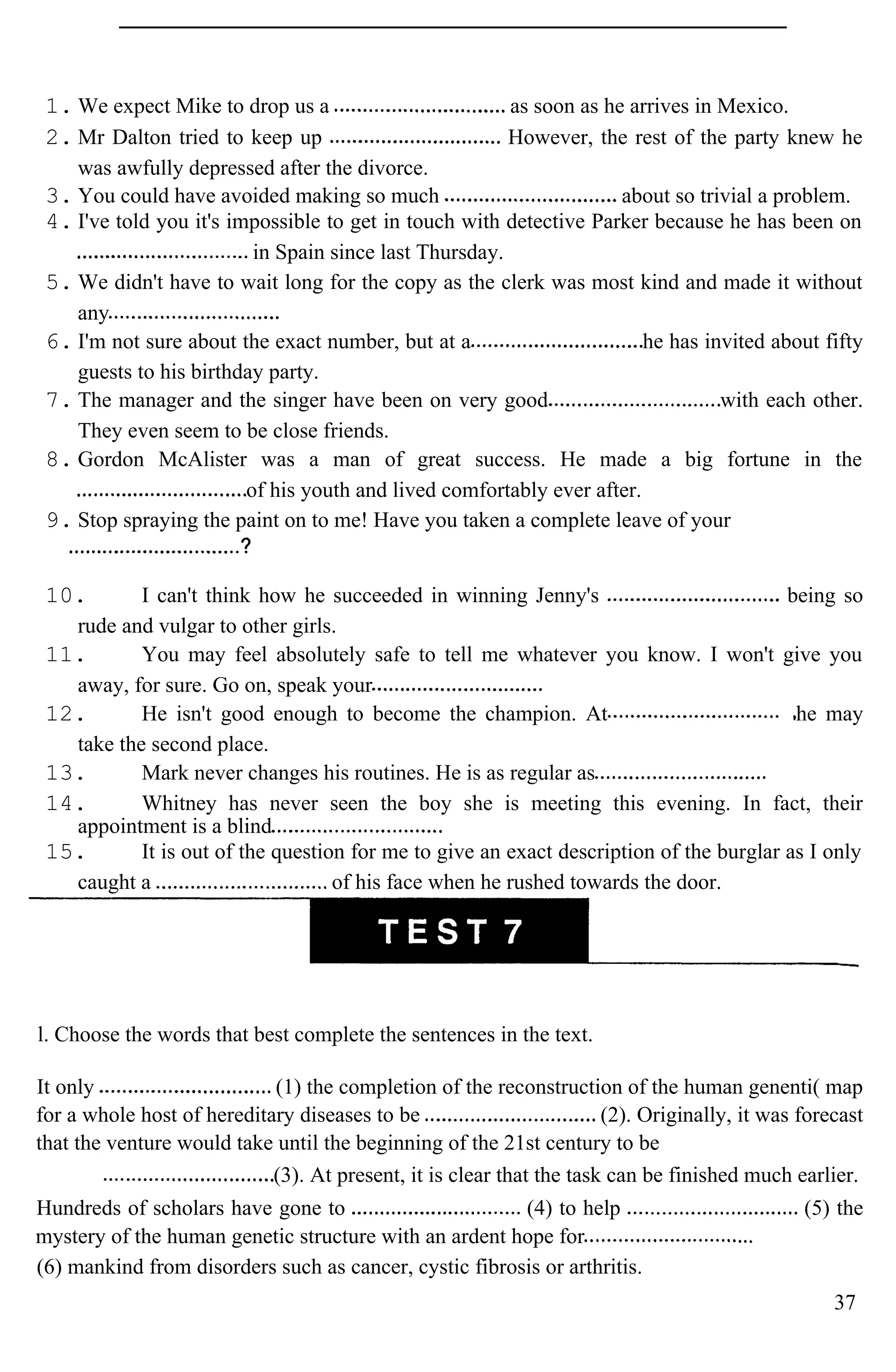 1. We expect Mike to drop us a as soon as he arrives in Mexico.
2. Mr Dalton tried to keep up However, the rest of the party knew he
was awfully depressed after the divorce.
3. You could have avoided making so much about so trivial a problem.
4. I've told you it's impossible to get in touch with detective Parker because he has been on
in Spain since last Thursday.
5. We didn't have to wait long for the copy as the clerk was most kind and made it without
any
6. I'm not sure about the exact number, but at a he has invited about fifty
guests to his birthday party.
7. The manager and the singer have been on very good with each other.
They even seem to be close friends.
8. Gordon McAlister was a man of great success. He made a big fortune in the
of his youth and lived comfortably ever after.
9. Stop spraying the paint on to me! Have you taken a complete leave of your
10. I can't think how he succeeded in winning Jenny's being so
rude and vulgar to other girls.
11. You may feel absolutely safe to tell me whatever you know. I won't give you
away, for sure. Go on, speak your
12. He isn't good enough to become the champion. At he may
take the second place.
13. Mark never changes his routines. He is as regular as
14. Whitney has never seen the boy she is meeting this evening. In fact, their
appointment is a blind
15. It is out of the question for me to give an exact description of the burglar as I only
caught a of his face when he rushed towards the door.
l. Choose the words that best complete the sentences in the text.
It only (1) the completion of the reconstruction of the human genenti( map
for a whole host of hereditary diseases to be (2). Originally, it was forecast
that the venture would take until the beginning of the 21st century to be
(3). At present, it is clear that the task can be finished much earlier.
Hundreds of scholars have gone to (4) to help (5) the
mystery of the human genetic structure with an ardent hope for
(6) mankind from disorders such as cancer, cystic fibrosis or arthritis.
37
 