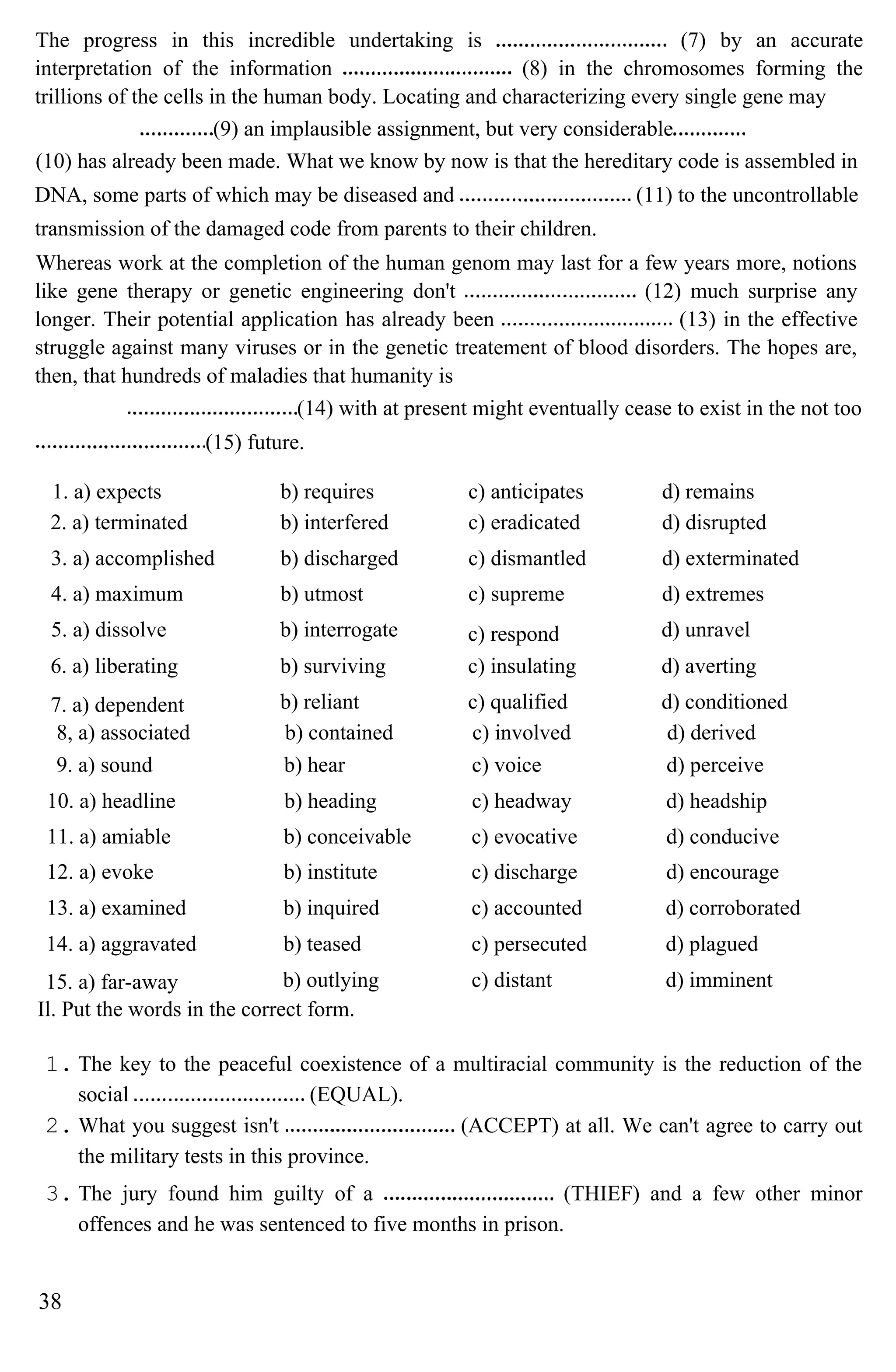 The progress in this incredible undertaking is (7) by an accurate
interpretation of the information (8) in the chromosomes forming the
trillions of the cells in the human body. Locating and characterizing every single gene may
(9) an implausible assignment, but very considerable
(10) has already been made. What we know by now is that the hereditary code is assembled in
DNA, some parts of which may be diseased and (11) to the uncontrollable
transmission of the damaged code from parents to their children.
Whereas work at the completion of the human genom may last for a few years more, notions
like gene therapy or genetic engineering don't (12) much surprise any
longer. Their potential application has already been (13) in the effective
struggle against many viruses or in the genetic treatement of blood disorders. The hopes are,
then, that hundreds of maladies that humanity is
(14) with at present might eventually cease to exist in the not too
(15) future.
1. a) expects b) requires c) anticipates d) remains
2. a) terminated b) interfered c) eradicated d) disrupted
3. a) accomplished b) discharged c) dismantled d) exterminated
4. a) maximum b) utmost c) supreme d) extremes
5. a) dissolve b) interrogate c) respond d) unravel
6. a) liberating b) surviving c) insulating d) averting
7. a) dependent b) reliant c) qualified d) conditioned
8, a) associated b) contained c) involved d) derived
9. a) sound b) hear c) voice d) perceive
10. a) headline b) heading c) headway d) headship
11. a) amiable b) conceivable c) evocative d) conducive
12. a) evoke b) institute c) discharge d) encourage
13. a) examined b) inquired c) accounted d) corroborated
14. a) aggravated b) teased c) persecuted d) plagued
15. a) far-away b) outlying c) distant d) imminent
Il. Put the words in the correct form.
1. The key to the peaceful coexistence of a multiracial community is the reduction of the
social (EQUAL).
2. What you suggest isn't (ACCEPT) at all. We can't agree to carry out
the military tests in this province.
3. The jury found him guilty of a (THIEF) and a few other minor
offences and he was sentenced to five months in prison.
38
 