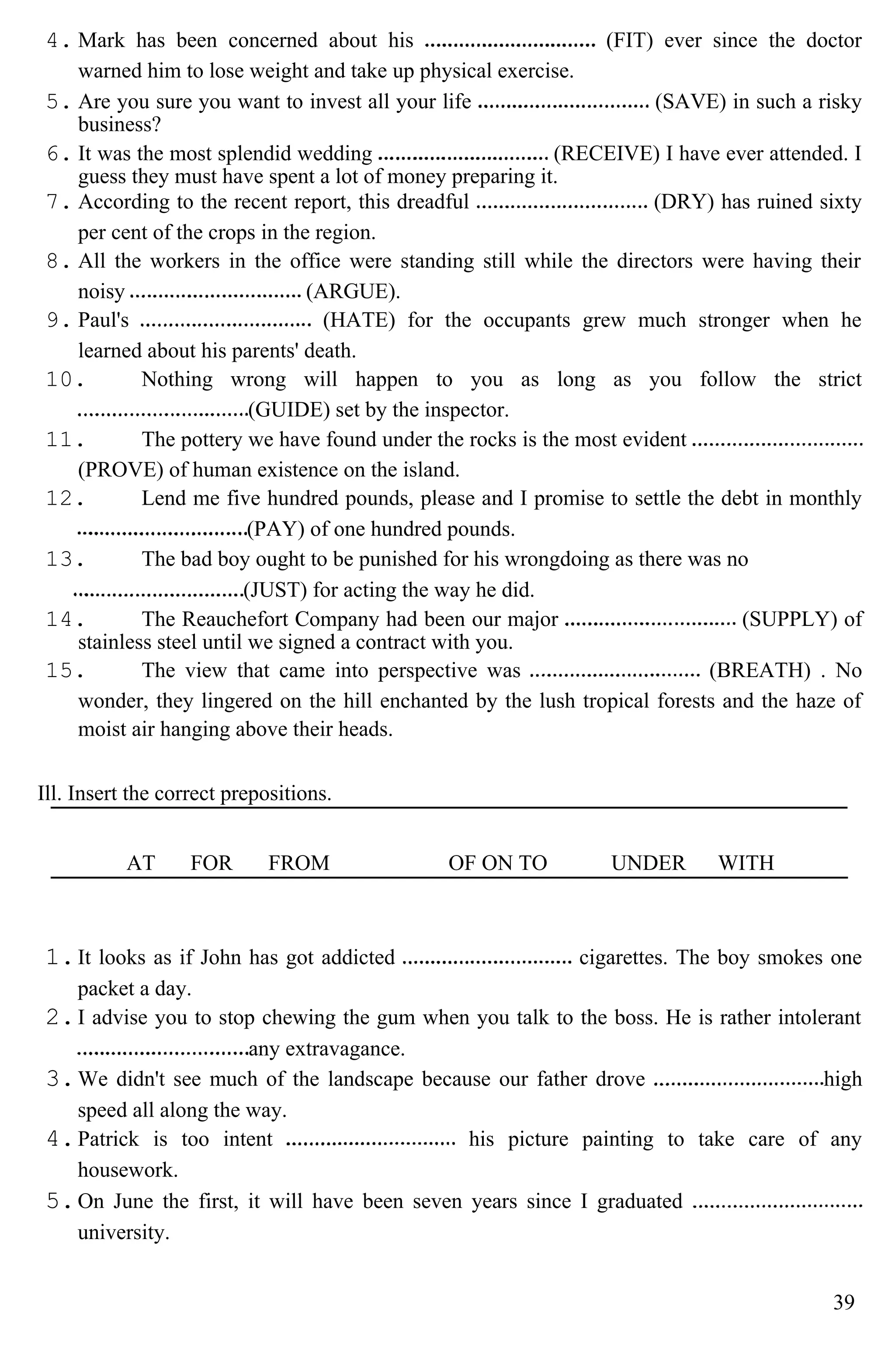 4. Mark has been concerned about his (FIT) ever since the doctor
warned him to lose weight and take up physical exercise.
5. Are you sure you want to invest all your life (SAVE) in such a risky
business?
6. It was the most splendid wedding (RECEIVE) I have ever attended. I
guess they must have spent a lot of money preparing it.
7. According to the recent report, this dreadful (DRY) has ruined sixty
per cent of the crops in the region.
8. All the workers in the office were standing still while the directors were having their
noisy (ARGUE).
9. Paul's (HATE) for the occupants grew much stronger when he
learned about his parents' death.
10. Nothing wrong will happen to you as long as you follow the strict
(GUIDE) set by the inspector.
11. The pottery we have found under the rocks is the most evident
(PROVE) of human existence on the island.
12. Lend me five hundred pounds, please and I promise to settle the debt in monthly
(PAY) of one hundred pounds.
13. The bad boy ought to be punished for his wrongdoing as there was no
(JUST) for acting the way he did.
14. The Reauchefort Company had been our major (SUPPLY) of
stainless steel until we signed a contract with you.
15. The view that came into perspective was (BREATH) . No
wonder, they lingered on the hill enchanted by the lush tropical forests and the haze of
moist air hanging above their heads.
Ill. Insert the correct prepositions.
AT FOR FROM OF ON TO UNDER WITH
1.It looks as if John has got addicted cigarettes. The boy smokes one
packet a day.
2.I advise you to stop chewing the gum when you talk to the boss. He is rather intolerant
any extravagance.
3.We didn't see much of the landscape because our father drove high
speed all along the way.
4.Patrick is too intent his picture painting to take care of any
housework.
5.On June the first, it will have been seven years since I graduated
university.
39
 