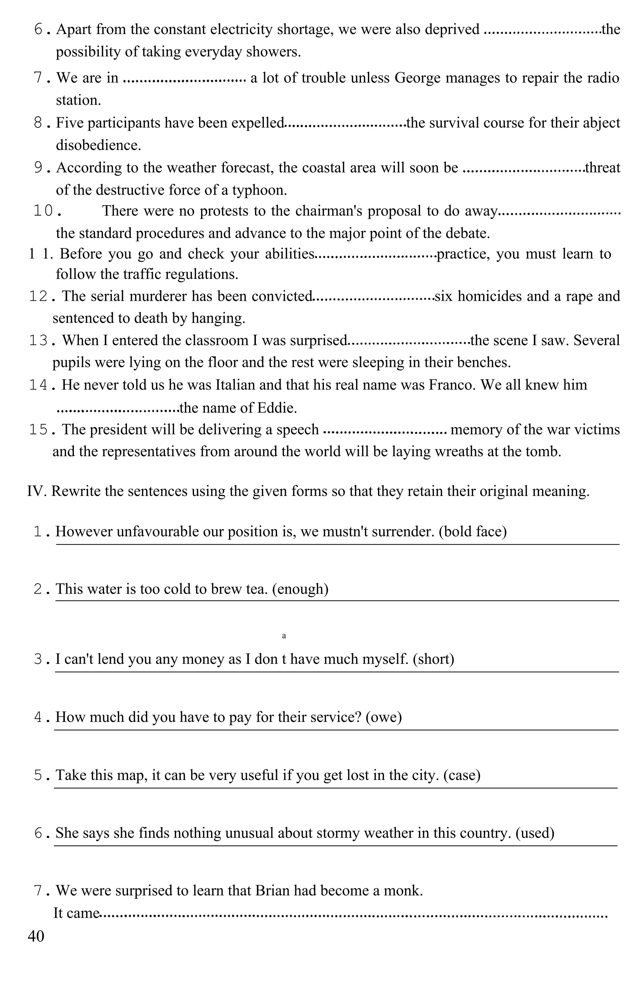 6.Apart from the constant electricity shortage, we were also deprived the
possibility of taking everyday showers.
7.We are in a lot of trouble unless George manages to repair the radio
station.
8.Five participants have been expelled the survival course for their abject
disobedience.
9.According to the weather forecast, the coastal area will soon be threat
of the destructive force of a typhoon.
10. There were no protests to the chairman's proposal to do away
the standard procedures and advance to the major point of the debate.
1 1. Before you go and check your abilities practice, you must learn to
follow the traffic regulations.
12. The serial murderer has been convicted six homicides and a rape and
sentenced to death by hanging.
13. When I entered the classroom I was surprised the scene I saw. Several
pupils were lying on the floor and the rest were sleeping in their benches.
14. He never told us he was Italian and that his real name was Franco. We all knew him
the name of Eddie.
15. The president will be delivering a speech memory of the war victims
and the representatives from around the world will be laying wreaths at the tomb.
IV. Rewrite the sentences using the given forms so that they retain their original meaning.
1.However unfavourable our position is, we mustn't surrender. (bold face)
2.This water is too cold to brew tea. (enough)
a
3.I can't lend you any money as I don t have much myself. (short)
4.How much did you have to pay for their service? (owe)
5.Take this map, it can be very useful if you get lost in the city. (case)
6.She says she finds nothing unusual about stormy weather in this country. (used)
7.We were surprised to learn that Brian had become a monk.
It came
40
 