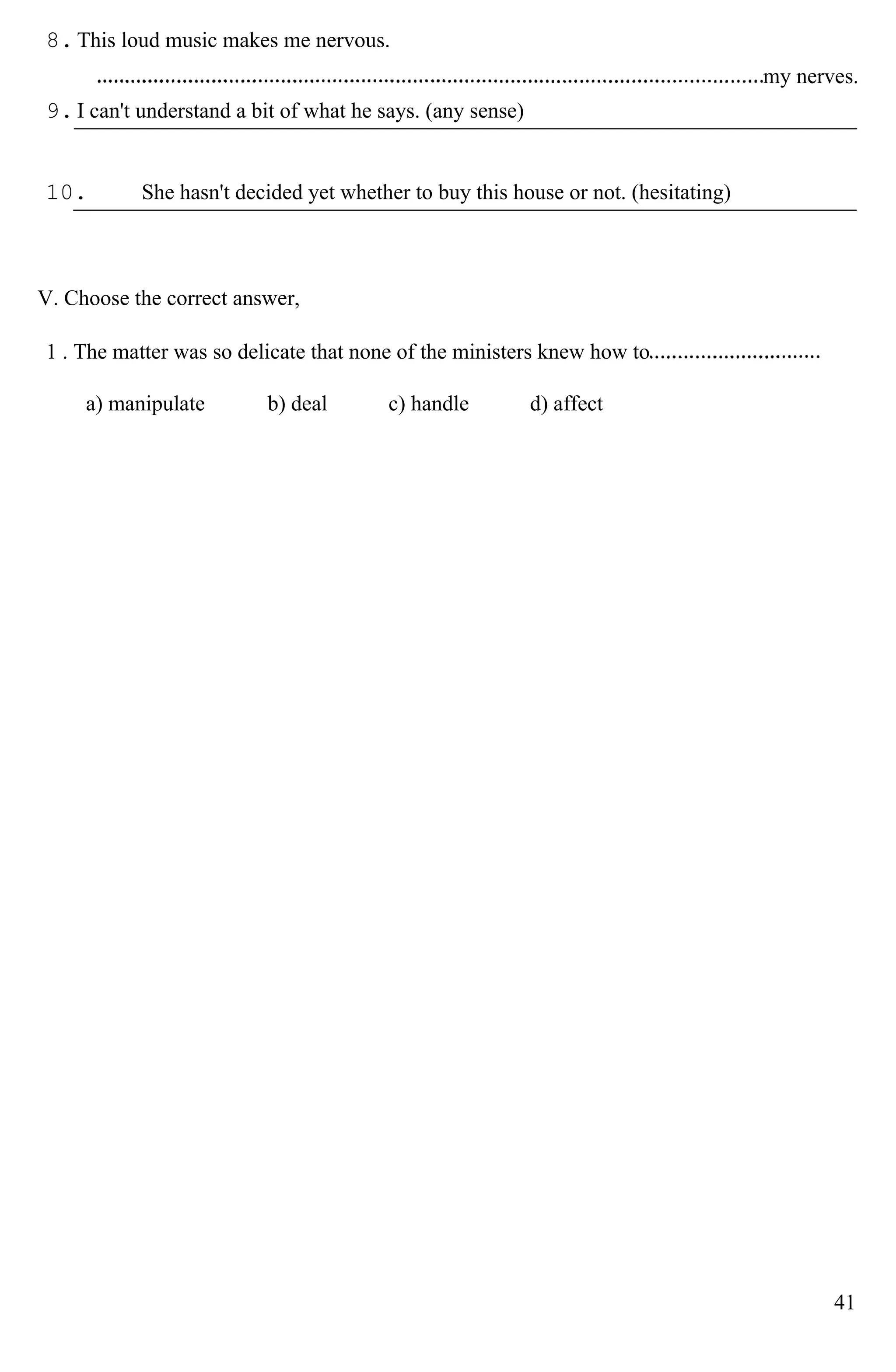 8.This loud music makes me nervous.
my nerves.
9.I can't understand a bit of what he says. (any sense)
10. She hasn't decided yet whether to buy this house or not. (hesitating)
V. Choose the correct answer,
1 . The matter was so delicate that none of the ministers knew how to
a) manipulate b) deal c) handle d) affect
41
 