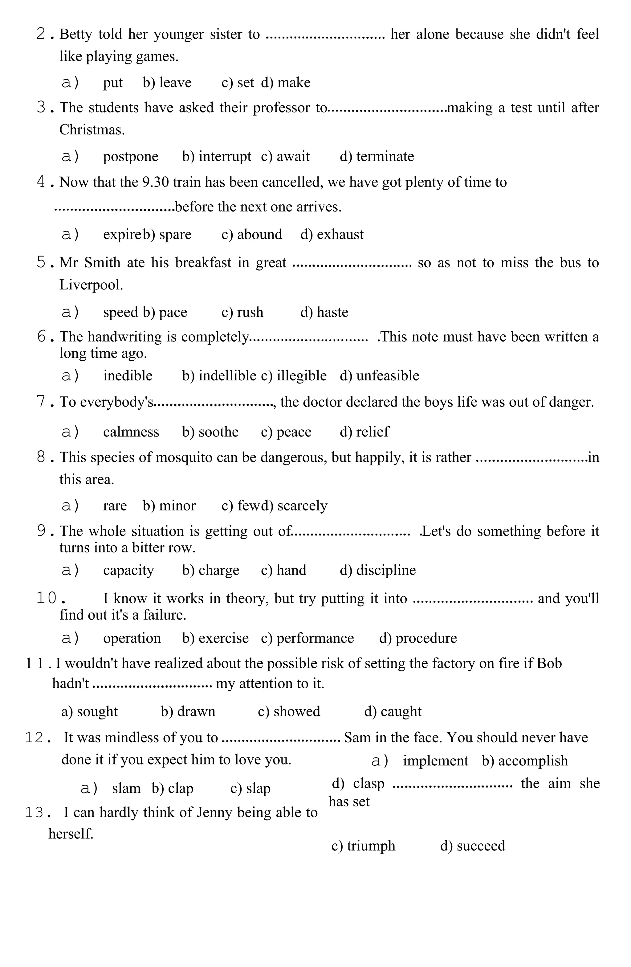 2.Betty told her younger sister to her alone because she didn't feel
like playing games.
a) put b) leave c) set d) make
3.The students have asked their professor to making a test until after
Christmas.
a) postpone b) interrupt c) await d) terminate
4.Now that the 9.30 train has been cancelled, we have got plenty of time to
before the next one arrives.
a) expireb) spare c) abound d) exhaust
5.Mr Smith ate his breakfast in great so as not to miss the bus to
Liverpool.
a) speed b) pace c) rush d) haste
6.The handwriting is completely This note must have been written a
long time ago.
a) inedible b) indellible c) illegible d) unfeasible
7.To everybody's , the doctor declared the boys life was out of danger.
a) calmness b) soothe c) peace d) relief
8.This species of mosquito can be dangerous, but happily, it is rather in
this area.
a) rare b) minor c) fewd) scarcely
9.The whole situation is getting out of Let's do something before it
turns into a bitter row.
a) capacity b) charge c) hand d) discipline
10. I know it works in theory, but try putting it into and you'll
find out it's a failure.
a) operation b) exercise c) performance d) procedure
1 1 . I wouldn't have realized about the possible risk of setting the factory on fire if Bob
hadn't my attention to it.
a) sought b) drawn c) showed d) caught
12. It was mindless of you to Sam in the face. You should never have
done it if you expect him to love you.
a) slam b) clap c) slap
13. I can hardly think of Jenny being able to
herself.
a) implement b) accomplish
d) clasp the aim she
has set
c) triumph d) succeed
 