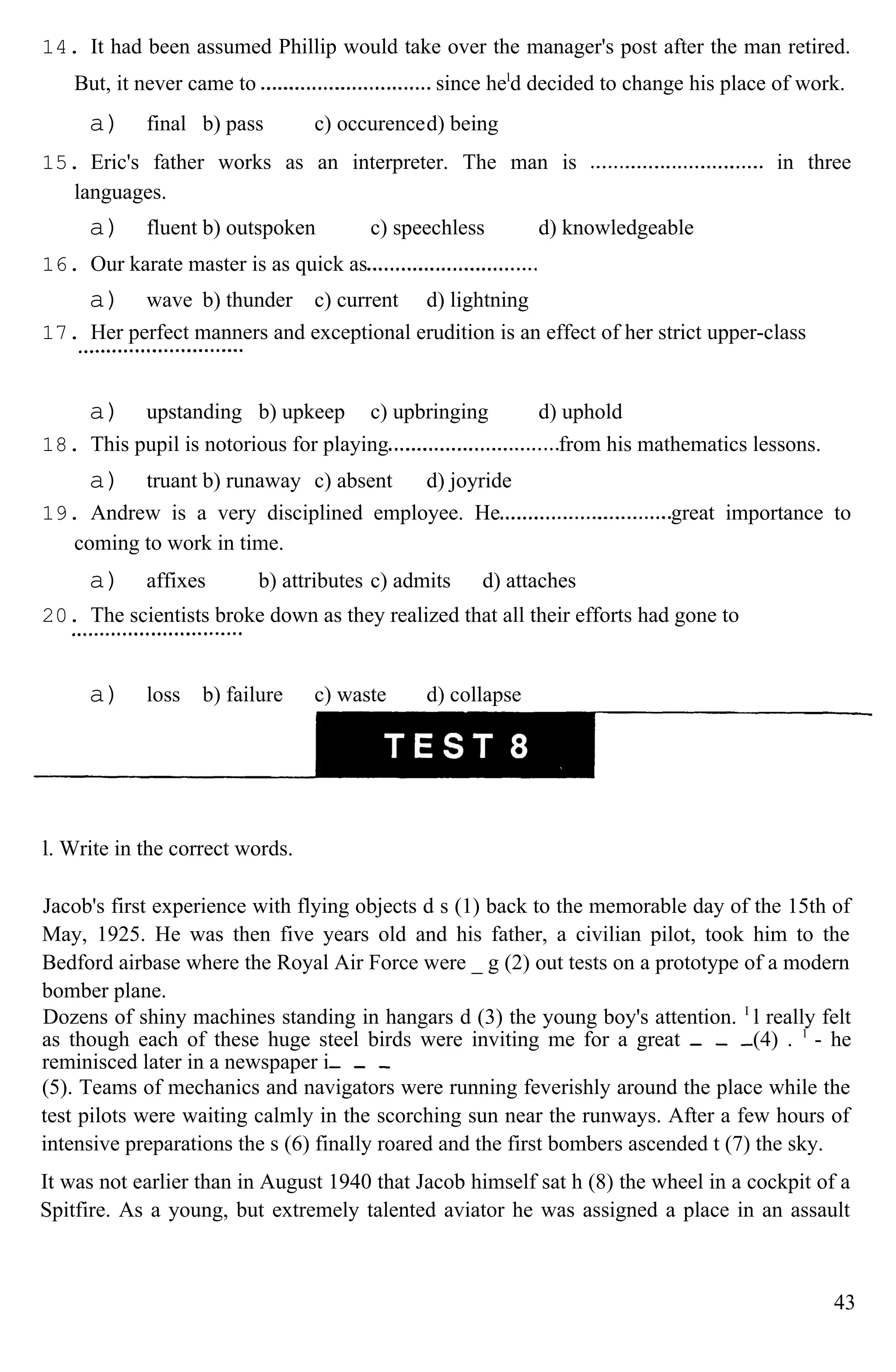 14. It had been assumed Phillip would take over the manager's post after the man retired.
But, it never came to since hel
d decided to change his place of work.
a) final b) pass c) occurenced) being
15. Eric's father works as an interpreter. The man is in three
languages.
a) fluent b) outspoken c) speechless d) knowledgeable
16. Our karate master is as quick as
a) wave b) thunder c) current d) lightning
17. Her perfect manners and exceptional erudition is an effect of her strict upper-class
a) upstanding b) upkeep c) upbringing d) uphold
18. This pupil is notorious for playing from his mathematics lessons.
a) truant b) runaway c) absent d) joyride
19. Andrew is a very disciplined employee. He great importance to
coming to work in time.
a) affixes b) attributes c) admits d) attaches
20. The scientists broke down as they realized that all their efforts had gone to
a) loss b) failure c) waste d) collapse
l. Write in the correct words.
Jacob's first experience with flying objects d s (1) back to the memorable day of the 15th of
May, 1925. He was then five years old and his father, a civilian pilot, took him to the
Bedford airbase where the Royal Air Force were _ g (2) out tests on a prototype of a modern
bomber plane.
Dozens of shiny machines standing in hangars d (3) the young boy's attention. I
l really felt
as though each of these huge steel birds were inviting me for a great (4) . 1
- he
reminisced later in a newspaper i
(5). Teams of mechanics and navigators were running feverishly around the place while the
test pilots were waiting calmly in the scorching sun near the runways. After a few hours of
intensive preparations the s (6) finally roared and the first bombers ascended t (7) the sky.
It was not earlier than in August 1940 that Jacob himself sat h (8) the wheel in a cockpit of a
Spitfire. As a young, but extremely talented aviator he was assigned a place in an assault
43
 