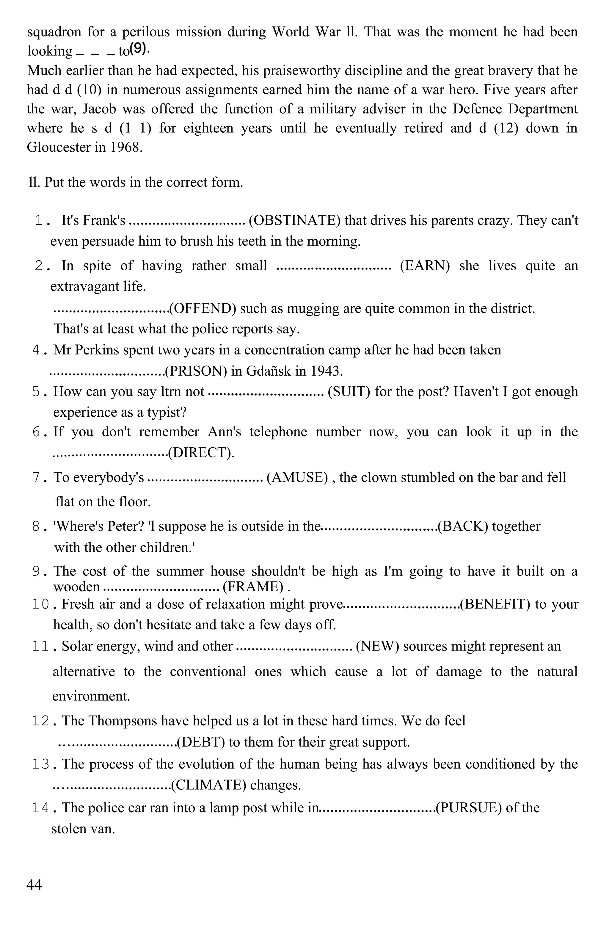 squadron for a perilous mission during World War ll. That was the moment he had been
looking to
Much earlier than he had expected, his praiseworthy discipline and the great bravery that he
had d d (10) in numerous assignments earned him the name of a war hero. Five years after
the war, Jacob was offered the function of a military adviser in the Defence Department
where he s d (1 1) for eighteen years until he eventually retired and d (12) down in
Gloucester in 1968.
ll. Put the words in the correct form.
1. It's Frank's (OBSTINATE) that drives his parents crazy. They can't
even persuade him to brush his teeth in the morning.
2. In spite of having rather small (EARN) she lives quite an
extravagant life.
(OFFEND) such as mugging are quite common in the district.
That's at least what the police reports say.
4. Mr Perkins spent two years in a concentration camp after he had been taken
(PRISON) in Gdañsk in 1943.
5. How can you say ltrn not (SUIT) for the post? Haven't I got enough
experience as a typist?
6. If you don't remember Ann's telephone number now, you can look it up in the
(DIRECT).
7. To everybody's (AMUSE) , the clown stumbled on the bar and fell
flat on the floor.
8. 'Where's Peter? 'l suppose he is outside in the (BACK) together
with the other children.'
9. The cost of the summer house shouldn't be high as I'm going to have it built on a
wooden (FRAME) .
10.Fresh air and a dose of relaxation might prove (BENEFIT) to your
health, so don't hesitate and take a few days off.
11.Solar energy, wind and other (NEW) sources might represent an
alternative to the conventional ones which cause a lot of damage to the natural
environment.
12.The Thompsons have helped us a lot in these hard times. We do feel
(DEBT) to them for their great support.
13.The process of the evolution of the human being has always been conditioned by the
(CLIMATE) changes.
14.The police car ran into a lamp post while in (PURSUE) of the
stolen van.
44
 