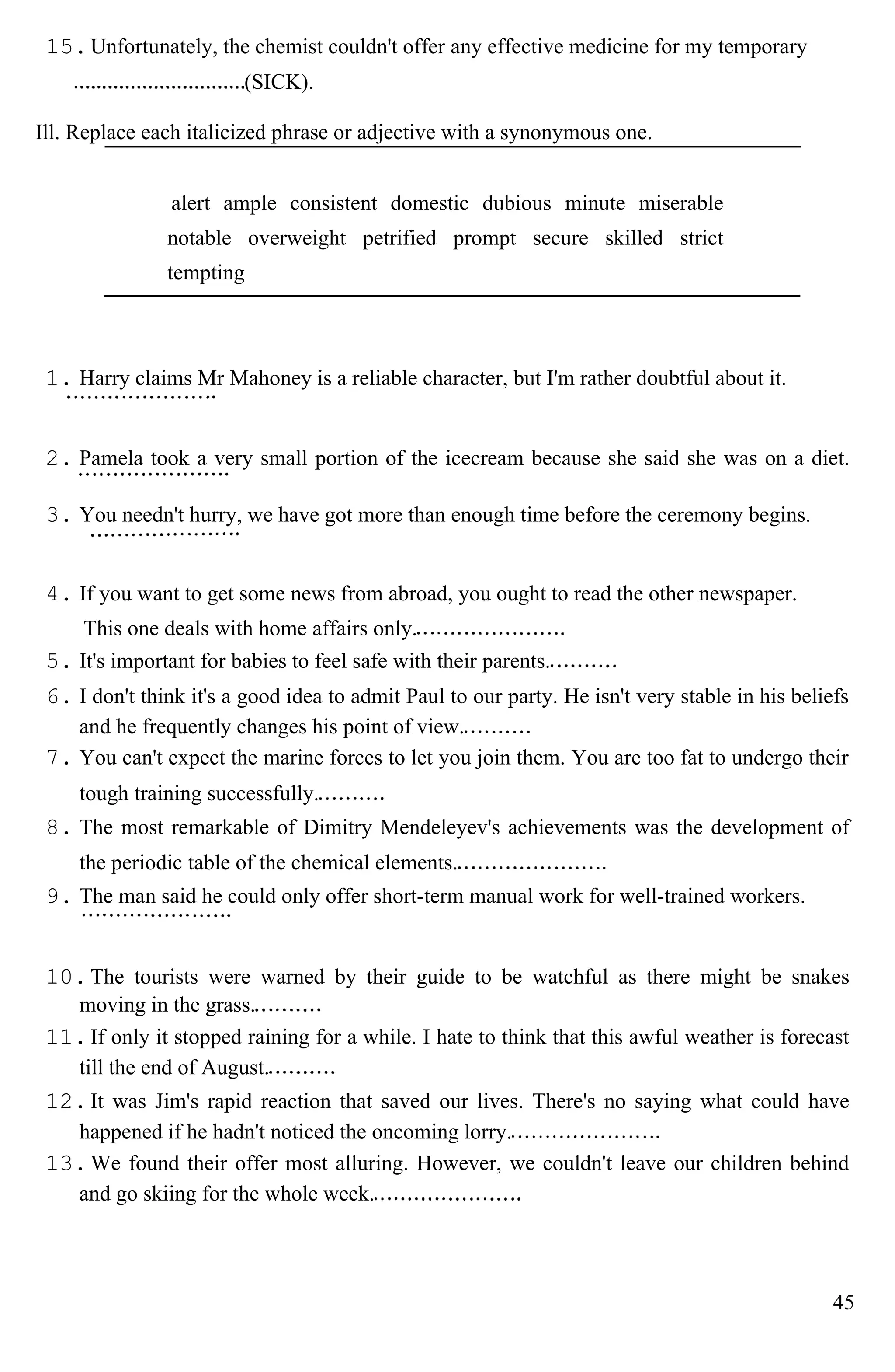 15.Unfortunately, the chemist couldn't offer any effective medicine for my temporary
(SICK).
Ill. Replace each italicized phrase or adjective with a synonymous one.
alert ample consistent domestic dubious minute miserable
notable overweight petrified prompt secure skilled strict
tempting
1. Harry claims Mr Mahoney is a reliable character, but I'm rather doubtful about it.
2. Pamela took a very small portion of the icecream because she said she was on a diet.
3. You needn't hurry, we have got more than enough time before the ceremony begins.
4. If you want to get some news from abroad, you ought to read the other newspaper.
This one deals with home affairs only.
5. It's important for babies to feel safe with their parents.
6. I don't think it's a good idea to admit Paul to our party. He isn't very stable in his beliefs
and he frequently changes his point of view.
7. You can't expect the marine forces to let you join them. You are too fat to undergo their
tough training successfully.
8. The most remarkable of Dimitry Mendeleyev's achievements was the development of
the periodic table of the chemical elements.
9. The man said he could only offer short-term manual work for well-trained workers.
10.The tourists were warned by their guide to be watchful as there might be snakes
moving in the grass.
11.If only it stopped raining for a while. I hate to think that this awful weather is forecast
till the end of August.
12.It was Jim's rapid reaction that saved our lives. There's no saying what could have
happened if he hadn't noticed the oncoming lorry.
13.We found their offer most alluring. However, we couldn't leave our children behind
and go skiing for the whole week.
45
 